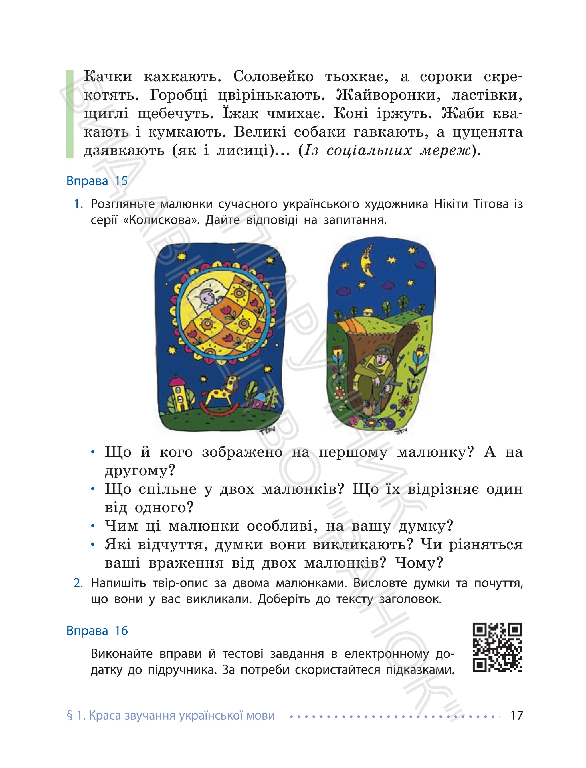 § 1. Краса звучання української мови 17
Качки кахкають. Соловейко тьохкає, а сороки скре-
котять. Горобці цвірінькають. Жайворонки, ластівки,
щиглі щебечуть. Їжак чмихає. Коні іржуть. Жаби ква-
кають і кумкають. Великі собаки гавкають, а цуценята
дзявкають (як і лисиці)... (Із соціальних мереж).
Вправа 15
1. Розгляньте малюнки сучасного українського художника Нікіти Тітова із
серії «Колискова». Дайте відповіді на запитання.
• Що й кого зображено на першому малюнку? А на
другому?
• Що спільне у двох малюнків? Що їх відрізняє один
від одного?
• Чим ці малюнки особливі, на вашу думку?
• Які відчуття, думки вони викликають? Чи різняться
ваші враження від двох малюнків? Чому?
2. Напишіть твір-опис за двома малюнками. Висловте думки та почуття,
що вони у вас викликали. Доберіть до тексту заголовок.
Вправа 16
Виконайте вправи й тестові завдання в електронному до-
датку до підручника. За потреби скористайтеся підказками.
П
і
д
р
у
ч
н
и
к
В
и
д
а
в
н
и
ц
т
в
о
"
Р
а
н
о
к
"
 