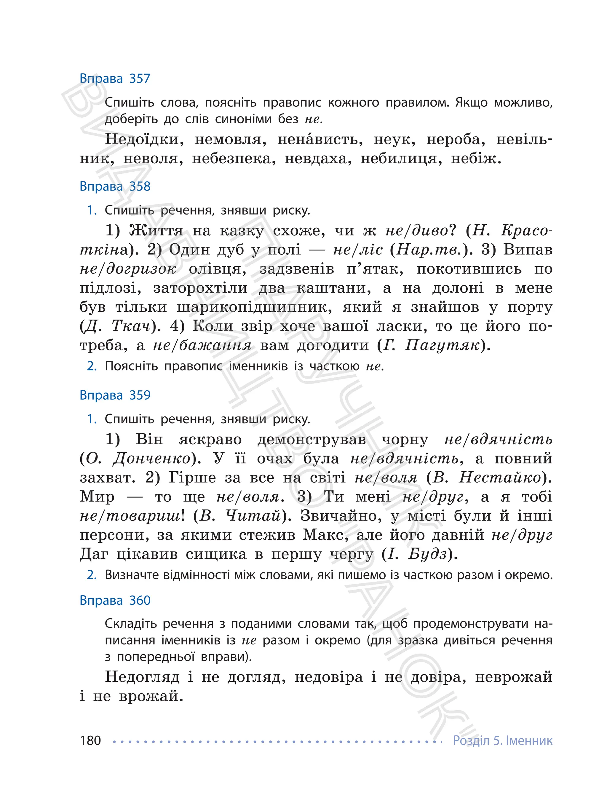 Розділ 5. Іменник
180
Вправа 357
Спишіть слова, поясніть правопис кожного правилом. Якщо можливо,
доберіть до слів синоніми без не.
Недоїдки, немовля, ненáвисть, неук, нероба, невіль-
ник, неволя, небезпека, невдаха, небилиця, небіж.
Вправа 358
1. Спишіть речення, знявши риску.
1) Життя на казку схоже, чи ж не/диво? (Н. Красо-
ткіна). 2) Один дуб у полі — не/ліс (Нар.тв.). 3) Випав
не/догризок олівця, задзвенів п’ятак, покотившись по
підлозі, заторохтіли два каштани, а на долоні в мене
був тільки шарикопідшипник, який я знайшов у порту
(Д. Ткач). 4) Коли звір хоче вашої ласки, то це його по-
треба, а не/бажання вам догодити (Г. Пагутяк).
2. Поясніть правопис іменників із часткою не.
Вправа 359
1. Спишіть речення, знявши риску.
1) Він яскраво демонстрував чорну не/вдячність
(О. Донченко). У її очах була не/вдячність, а повний
захват. 2) Гірше за все на світі не/воля (В. Нестайко).
Мир — то ще не/воля. 3) Ти мені не/друг, а я тобі
не/товариш! (В. Читай). Звичайно, у місті були й інші
персони, за якими стежив Макс, але його давній не/друг
Даг цікавив сищика в першу чергу (І. Будз).
2. Визначте відмінності між словами, які пишемо із часткою разом і окремо.
Вправа 360
Складіть речення з поданими словами так, щоб продемонструвати на-
писання іменників із не разом і окремо (для зразка дивіться речення
з попередньої вправи).
Недогляд і не догляд, недовіра і не довіра, неврожай
і не врожай.
П
і
д
р
у
ч
н
и
к
В
и
д
а
в
н
и
ц
т
в
о
"
Р
а
н
о
к
"
 