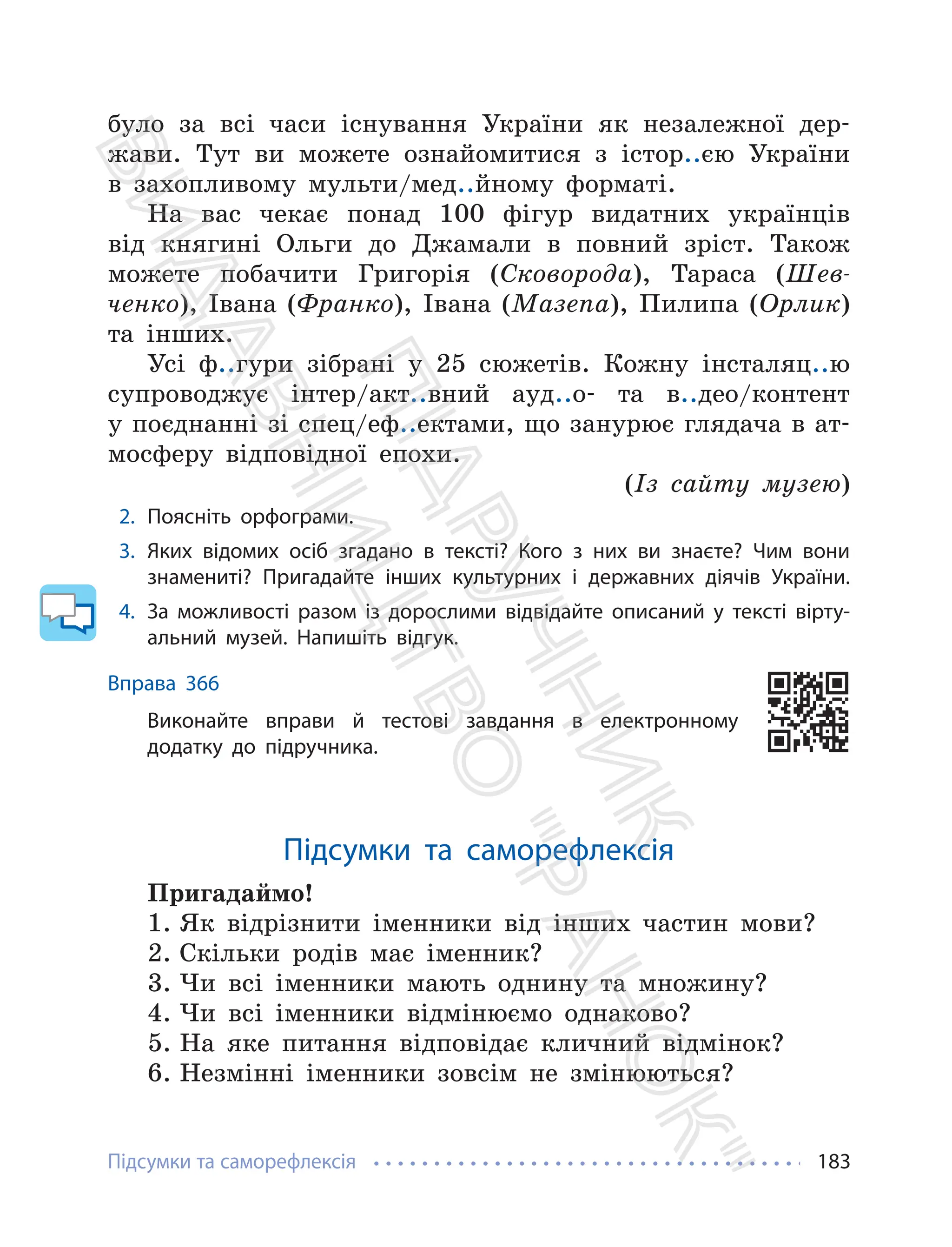 Підсумки та саморефлексія 183
було за всі часи існування України як незалежної дер-
жави. Тут ви можете ознайомитися з істор..єю України
в захопливому мульти/мед..йному форматі.
На вас чекає понад 100 фігур видатних українців
від княгині Ольги до Джамали в повний зріст. Також
можете побачити Григорія (Сковорода), Тараса (Шев-
ченко), Івана (Франко), Івана (Мазепа), Пилипа (Орлик)
та інших.
Усі ф..гури зібрані у 25 сюжетів. Кожну інсталяц..ю
супроводжує інтер/акт..вний ауд..о- та в..део/контент
у поєднанні зі спец/еф..ектами, що занурює глядача в ат-
мосферу відповідної епохи.
(Із сайту музею)
2. Поясніть орфограми.
3. Яких відомих осіб згадано в тексті? Кого з них ви знаєте? Чим вони
знамениті? Пригадайте інших культурних і державних діячів України.
4. За можливості разом із дорослими відвідайте описаний у тексті вірту-
альний музей. Напишіть відгук.
Вправа 366
Виконайте вправи й тестові завдання в електронному
додатку до підручника.
Підсумки та саморефлексія
Пригадаймо!
1. Як відрізнити іменники від інших частин мови?
2. Скільки родів має іменник?
3. Чи всі іменники мають однину та множину?
4. Чи всі іменники відмінюємо однаково?
5. На яке питання відповідає кличний відмінок?
6. Незмінні іменники зовсім не змінюються?
П
і
д
р
у
ч
н
и
к
В
и
д
а
в
н
и
ц
т
в
о
"
Р
а
н
о
к
"
 