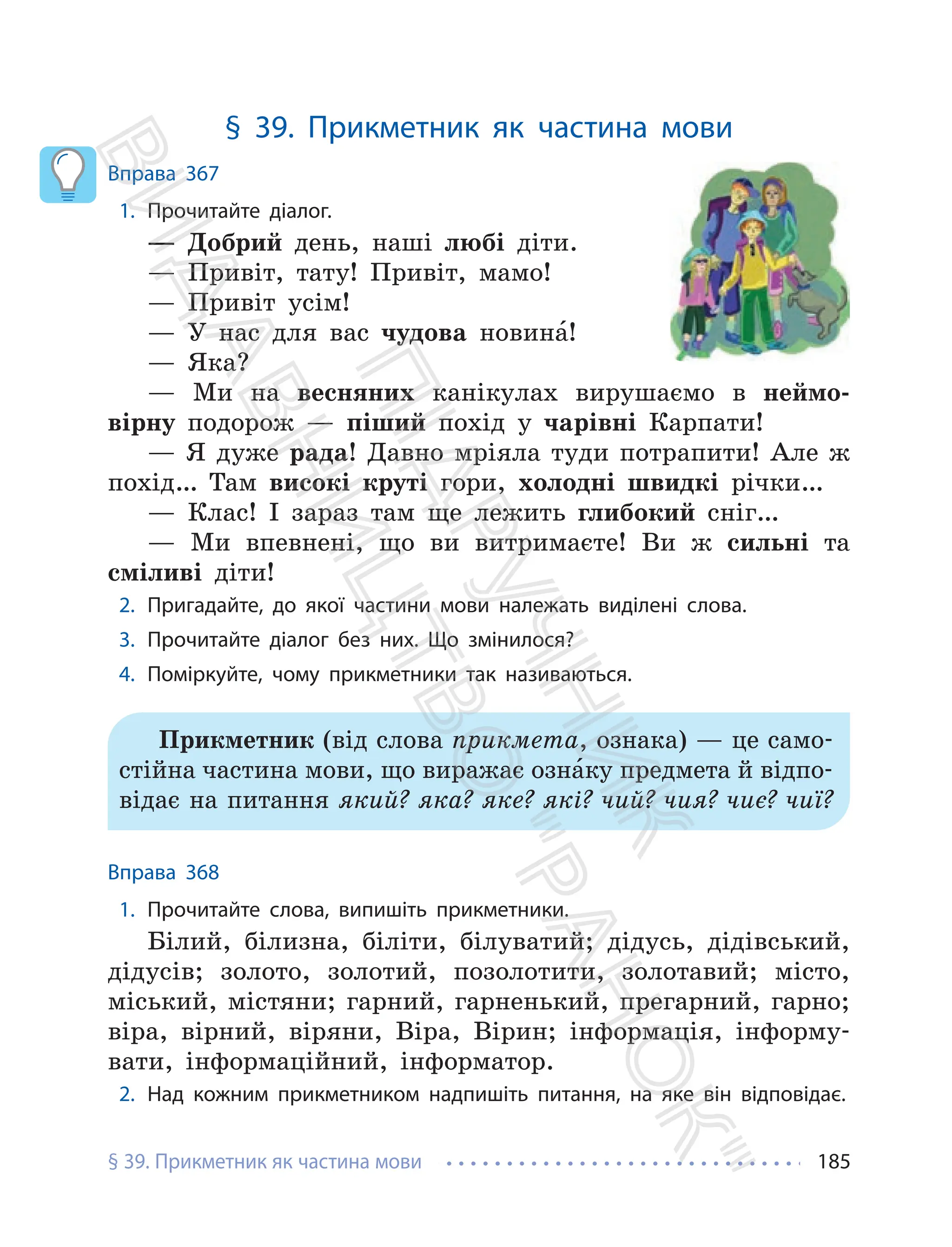 § 39. Прикметник як частина мови 185
§ 39. Прикметник як частина мови
Вправа 367
1. Прочитайте діалог.
— Добрий день, наші любі діти.
— Привіт, тату! Привіт, мамо!
— Привіт усім!
— У нас для вас чудова новина́!
— Яка?
— Ми на весняних канікулах вирушаємо в неймо-
вірну подорож — піший похід у чарівні Карпати!
— Я дуже рада! Давно мріяла туди потрапити! Але ж
похід… Там високі круті гори, холодні швидкі річки…
— Клас! І зараз там ще лежить глибокий сніг…
— Ми впевнені, що ви витримаєте! Ви ж сильні та
сміливі діти!
2. Пригадайте, до якої частини мови належать виділені слова.
3. Прочитайте діалог без них. Що змінилося?
4. Поміркуйте, чому прикметники так називаються.
Прикметник (від слова прикмета, ознака) — це само-
стійна частина мови, що виражає озна́ку предмета й відпо-
відає на питання який? яка? яке? які? чий? чия? чиє? чиї?
Вправа 368
1. Прочитайте слова, випишіть прикметники.
Білий, білизна, біліти, білуватий; дідусь, дідівський,
дідусів; золото, золотий, позолотити, золотавий; місто,
міський, містяни; гарний, гарненький, прегарний, гарно;
віра, вірний, віряни, Віра, Вірин; інформація, інформу-
вати, інформаційний, інформатор.
2. Над кожним прикметником надпишіть питання, на яке він відповідає.
П
і
д
р
у
ч
н
и
к
В
и
д
а
в
н
и
ц
т
в
о
"
Р
а
н
о
к
"
 