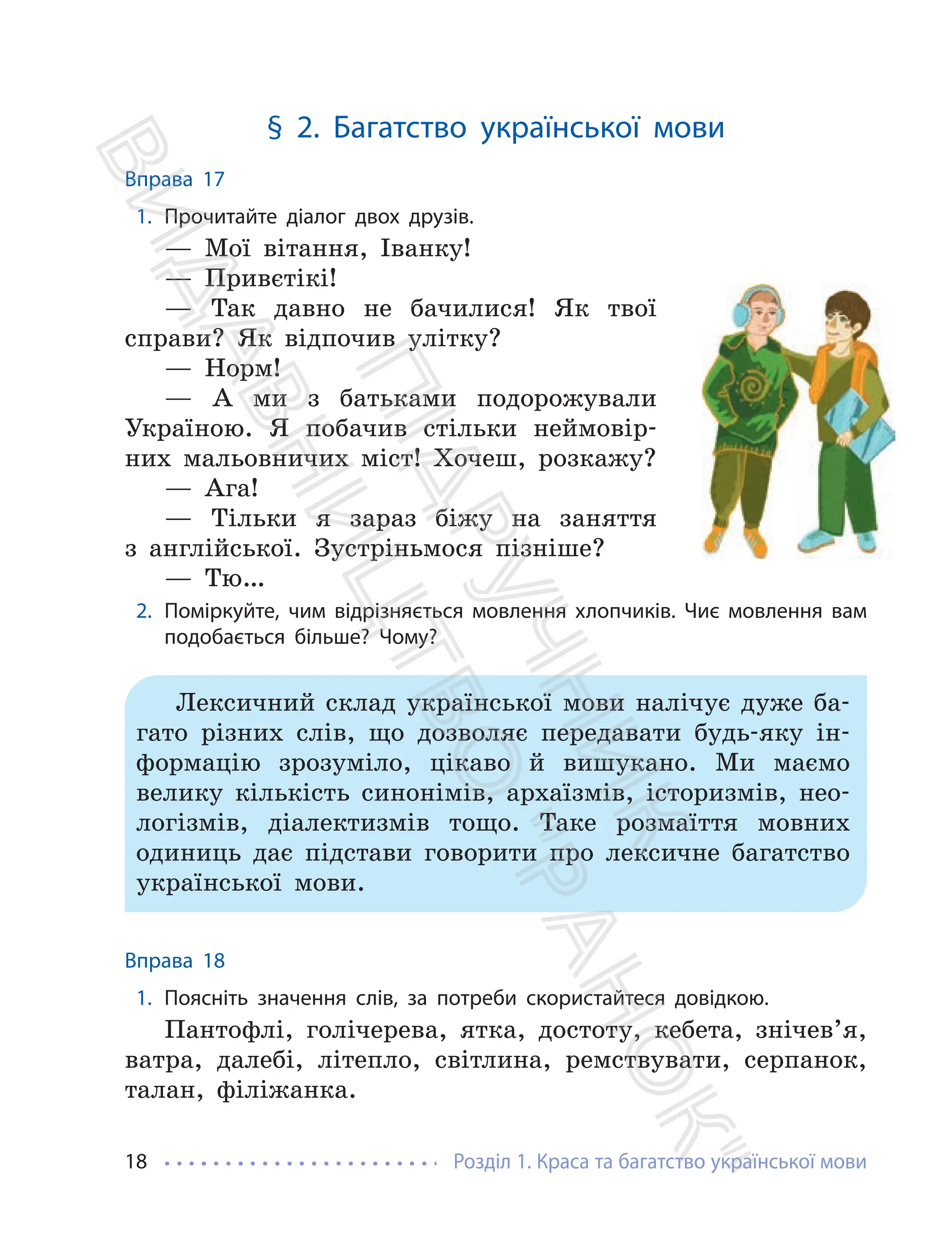 Розділ 1. Краса та багатство української мови
18
§ 2. Багатство української мови
Вправа 17
1. Прочитайте діалог двох друзів.
— Мої вітання, Іванку!
— Привєтікі!
— Так давно не бачилися! Як твої
справи? Як відпочив улітку?
— Норм!
— А ми з батьками подорожували
Україною. Я побачив стільки неймовір-
них мальовничих міст! Хочеш, розкажу?
— Ага!
— Тільки я зараз біжу на заняття
з англійської. Зустріньмося пізніше?
— Тю…
2. Поміркуйте, чим відрізняється мовлення хлопчиків. Чиє мовлення вам
подобається більше? Чому?
Лексичний склад української мови налічує дуже ба-
гато різних слів, що дозволяє передавати будь-яку ін-
формацію зрозуміло, цікаво й вишукано. Ми маємо
велику кількість синонімів, архаїзмів, історизмів, нео-
логізмів, діалектизмів тощо. Таке розмаїття мовних
одиниць дає підстави говорити про лексичне багатство
української мови.
Вправа 18
1. Поясніть значення слів, за потреби скористайтеся довідкою.
Пантофлі, голічерева, ятка, достоту, кебета, знічев’я,
ватра, далебі, літепло, світлина, ремствувати, серпанок,
талан, філіжанка.
П
і
д
р
у
ч
н
и
к
В
и
д
а
в
н
и
ц
т
в
о
"
Р
а
н
о
к
"
 