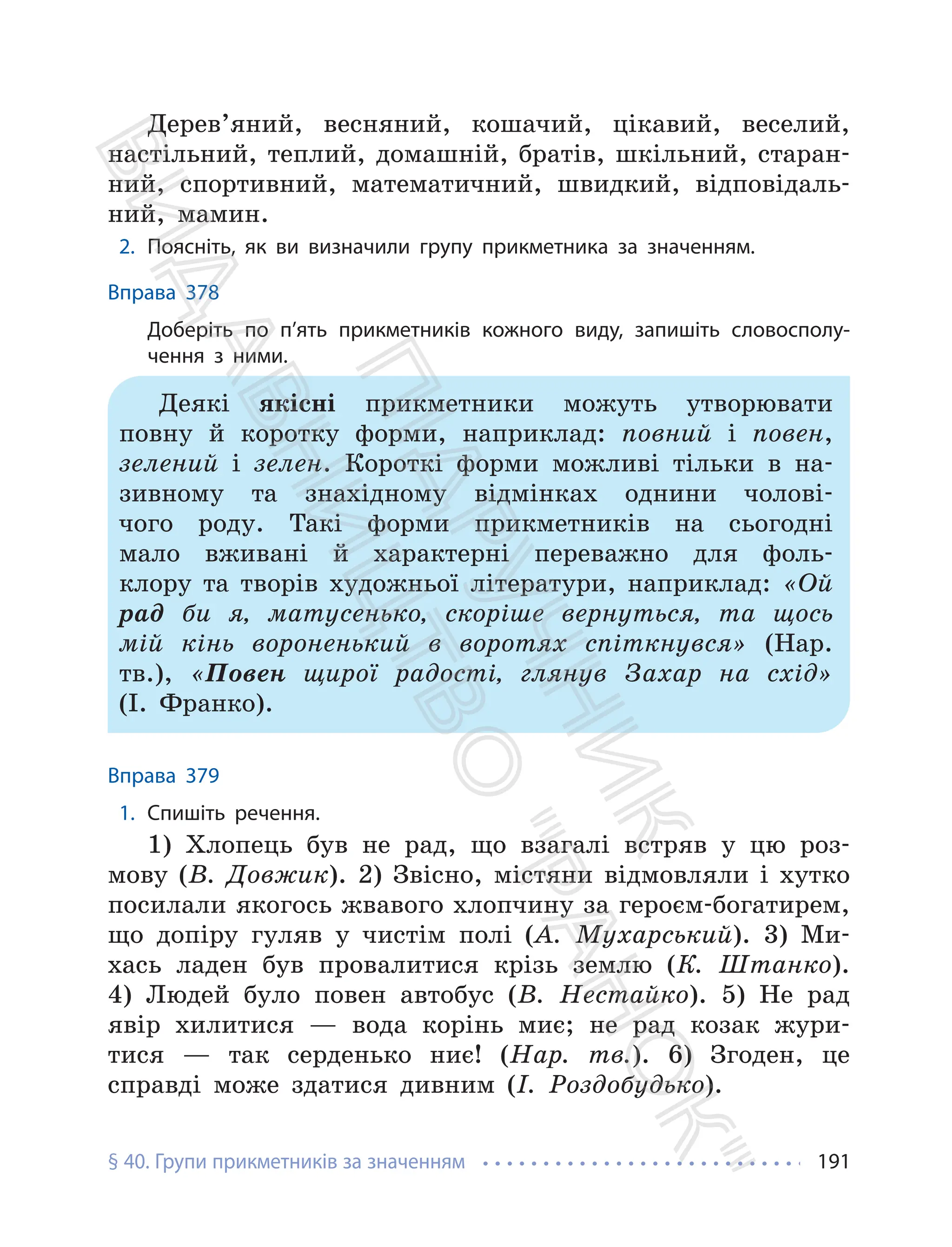 § 40. Групи прикметників за значенням 191
Дерев’яний, весняний, кошачий, цікавий, веселий,
настільний, теплий, домашній, братів, шкільний, старан-
ний, спортивний, математичний, швидкий, відповідаль-
ний, мамин.
2. Поясніть, як ви визначили групу прикметника за значенням.
Вправа 378
Доберіть по п’ять прикметників кожного виду, запишіть словосполу-
чення з ними.
Деякі якісні прикметники можуть утворювати
повну й коротку форми, наприклад: повний і повен,
зелений і зелен. Короткі форми можливі тільки в на-
зивному та знахідному відмінках однини чолові-
чого роду. Такі форми прикметників на сьогодні
мало вживані й характерні переважно для фоль-
клору та творів художньої літератури, наприклад: «Ой
рад би я, матусенько, скоріше вернуться, та щось
мій кінь вороненький в воротях спіткнувся» (Нар.
тв.), «Повен щирої радості, глянув Захар на схід»
(І. Франко).
Вправа 379
1. Спишіть речення.
1) Хлопець був не рад, що взагалі встряв у цю роз-
мову (В. Довжик). 2) Звісно, містяни відмовляли і хутко
посилали якогось жвавого хлопчину за героєм-богатирем,
що допіру гуляв у чистім полі (А. Мухарський). 3) Ми-
хась ладен був провалитися крізь землю (К. Штанко).
4) Людей було повен автобус (В. Нестайко). 5) Не рад
явір хилитися — вода корінь миє; не рад козак жури-
тися — так серденько ниє! (Нар. тв.). 6) Згоден, це
справді може здатися дивним (І. Роздобудько).
П
і
д
р
у
ч
н
и
к
В
и
д
а
в
н
и
ц
т
в
о
"
Р
а
н
о
к
"
 