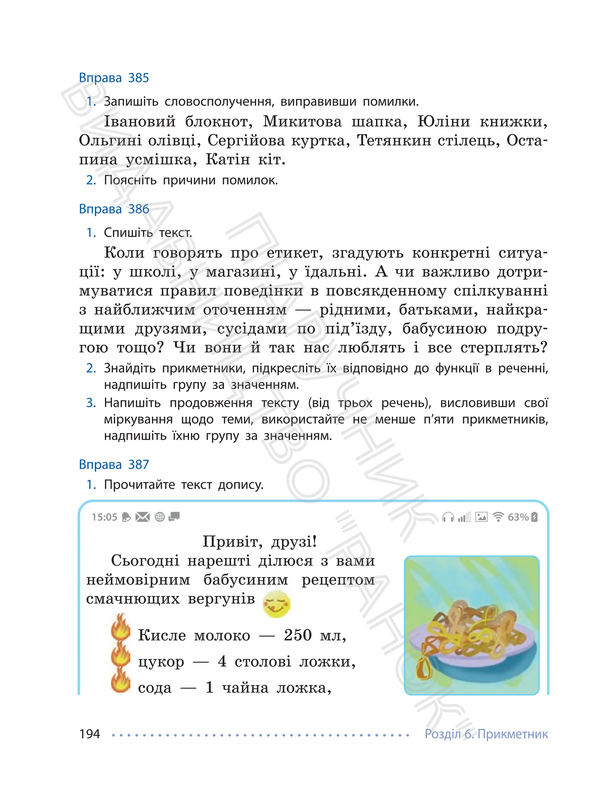 Розділ 6. Прикметник
194
Вправа 385
1. Запишіть словосполучення, виправивши помилки.
Івановий блокнот, Микитова шапка, Юліни книжки,
Ольгині олівці, Сергійова куртка, Тетянкин стілець, Оста-
пина усмішка, Катін кіт.
2. Поясніть причини помилок.
Вправа 386
1. Спишіть текст.
Коли говорять про етикет, згадують конкретні ситуа-
ції: у школі, у магазині, у їдальні. А чи важливо дотри-
муватися правил поведінки в повсякденному спілкуванні
з найближчим оточенням — рідними, батьками, найкра-
щими друзями, сусідами по під’їзду, бабусиною подру-
гою тощо? Чи вони й так нас люблять і все стерплять?
2. Знайдіть прикметники, підкресліть їх відповідно до функції в реченні,
надпишіть групу за значенням.
3. Напишіть продовження тексту (від трьох речень), висловивши свої
міркування щодо теми, використайте не менше п’яти прикметників,
надпишіть їхню групу за значенням.
Вправа 387
1. Прочитайте текст допису.
15:05 63%
Привіт, друзі!
Сьогодні нарешті ділюся з вами
неймовірним бабусиним рецептом
смачнющих вергунів
Кисле молоко — 250 мл,
цукор — 4 столові ложки,
сода — 1 чайна ложка,
П
і
д
р
у
ч
н
и
к
В
и
д
а
в
н
и
ц
т
в
о
"
Р
а
н
о
к
"
 
