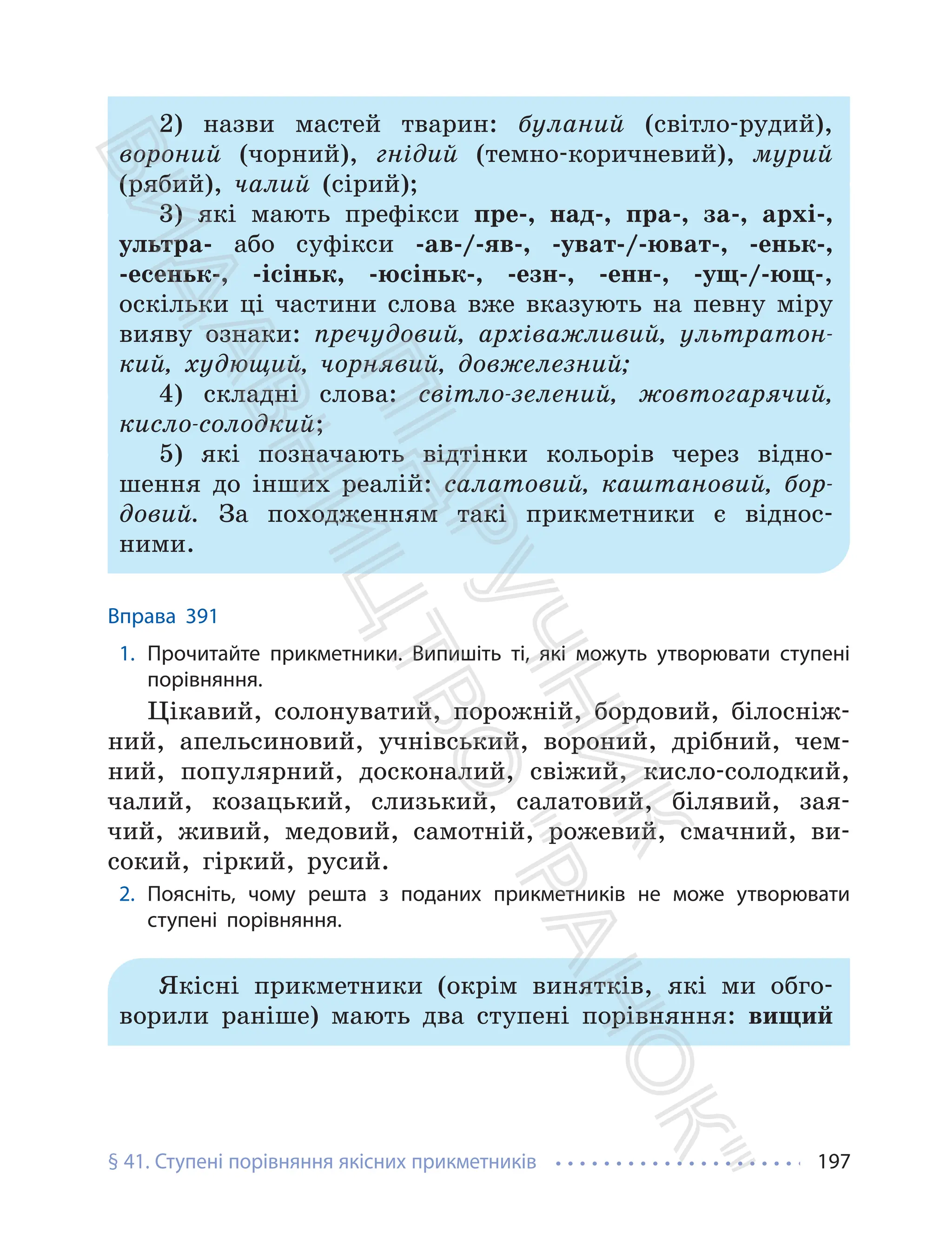 § 41. Ступені порівняння якісних прикметників 197
2) назви мастей тварин: буланий (світло-рудий),
вороний (чорний), гнідий (темно-коричневий), мурий
(рябий), чалий (сірий);
3) які мають префікси пре-, над-, пра-, за-, архі-,
ультра- або суфікси -ав-/-яв-, -уват-/-юват-, -еньк-,
-есеньк-, -ісіньк, -юсіньк-, -езн-, -енн-, -ущ-/-ющ-,
оскільки ці частини слова вже вказують на певну міру
вияву ознаки: пречудовий, архіважливий, ультратон-
кий, худющий, чорнявий, довжелезний;
4) складні слова: світло-зелений, жовтогарячий,
кисло-солодкий;
5) які позначають відтінки кольорів через відно-
шення до інших реалій: салатовий, каштановий, бор-
довий. За походженням такі прикметники є віднос-
ними.
Вправа 391
1. Прочитайте прикметники. Випишіть ті, які можуть утворювати ступені
порівняння.
Цікавий, солонуватий, порожній, бордовий, білосніж-
ний, апельсиновий, учнівський, вороний, дрібний, чем-
ний, популярний, досконалий, свіжий, кисло-солодкий,
чалий, козацький, слизький, салатовий, білявий, зая-
чий, живий, медовий, самотній, рожевий, смачний, ви-
сокий, гіркий, русий.
2. Поясніть, чому решта з поданих прикметників не може утворювати
ступені порівняння.
Якісні прикметники (окрім винятків, які ми обго-
ворили раніше) мають два ступені порівняння: вищий
П
і
д
р
у
ч
н
и
к
В
и
д
а
в
н
и
ц
т
в
о
"
Р
а
н
о
к
"
 
