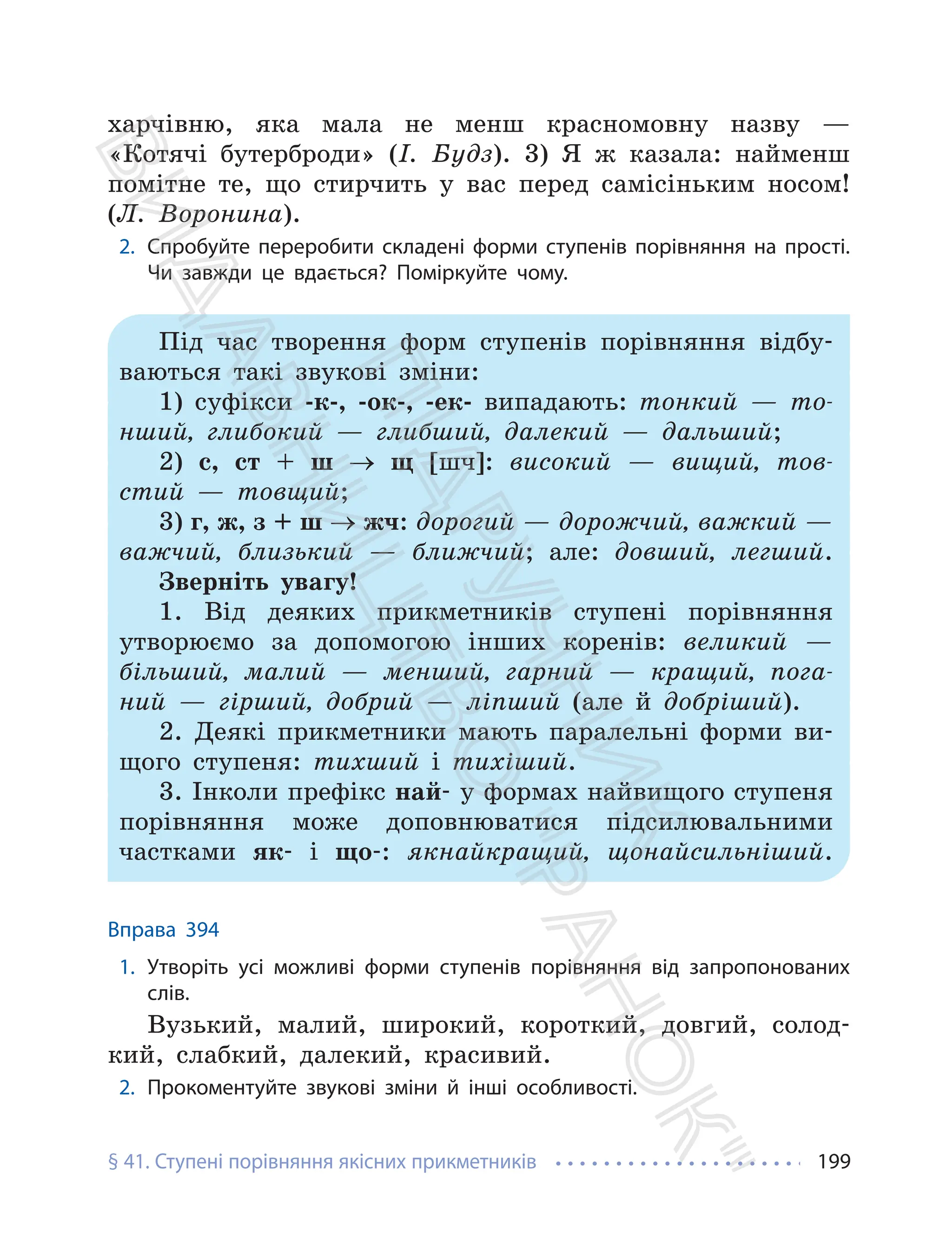 § 41. Ступені порівняння якісних прикметників 199
харчівню, яка мала не менш красномовну назву —
«Котячі бутерброди» (І. Будз). 3) Я ж казала: найменш
помітне те, що стирчить у вас перед самісіньким носом!
(Л. Воронина).
2. Спробуйте переробити складені форми ступенів порівняння на прості.
Чи завжди це вдається? Поміркуйте чому.
Під час творення форм ступенів порівняння відбу-
ваються такі звукові зміни:
1) суфікси -к-, -ок-, -ек- випадають: тонкий — то-
нший, глибокий — глибший, далекий — дальший;
2) с, ст + ш → щ [шч]: високий — вищий, тов-
стий — товщий;
3) г, ж, з + ш → жч: дорогий — дорожчий, важкий —
важчий, близький — ближчий; але: довший, легший.
Зверніть увагу!
1. Від деяких прикметників ступені порівняння
утворюємо за допомогою інших коренів: великий —
більший, малий — менший, гарний — кращий, пога-
ний — гірший, добрий — ліпший (але й добріший).
2. Деякі прикметники мають паралельні форми ви-
щого ступеня: тихший і тихіший.
3. Інколи префікс най- у формах найвищого ступеня
порівняння може доповнюватися підсилювальними
частками як- і що-: якнайкращий, щонайсильніший.
Вправа 394
1. Утворіть усі можливі форми ступенів порівняння від запропонованих
слів.
Вузький, малий, широкий, короткий, довгий, солод-
кий, слабкий, далекий, красивий.
2. Прокоментуйте звукові зміни й інші особливості.
П
і
д
р
у
ч
н
и
к
В
и
д
а
в
н
и
ц
т
в
о
"
Р
а
н
о
к
"
 