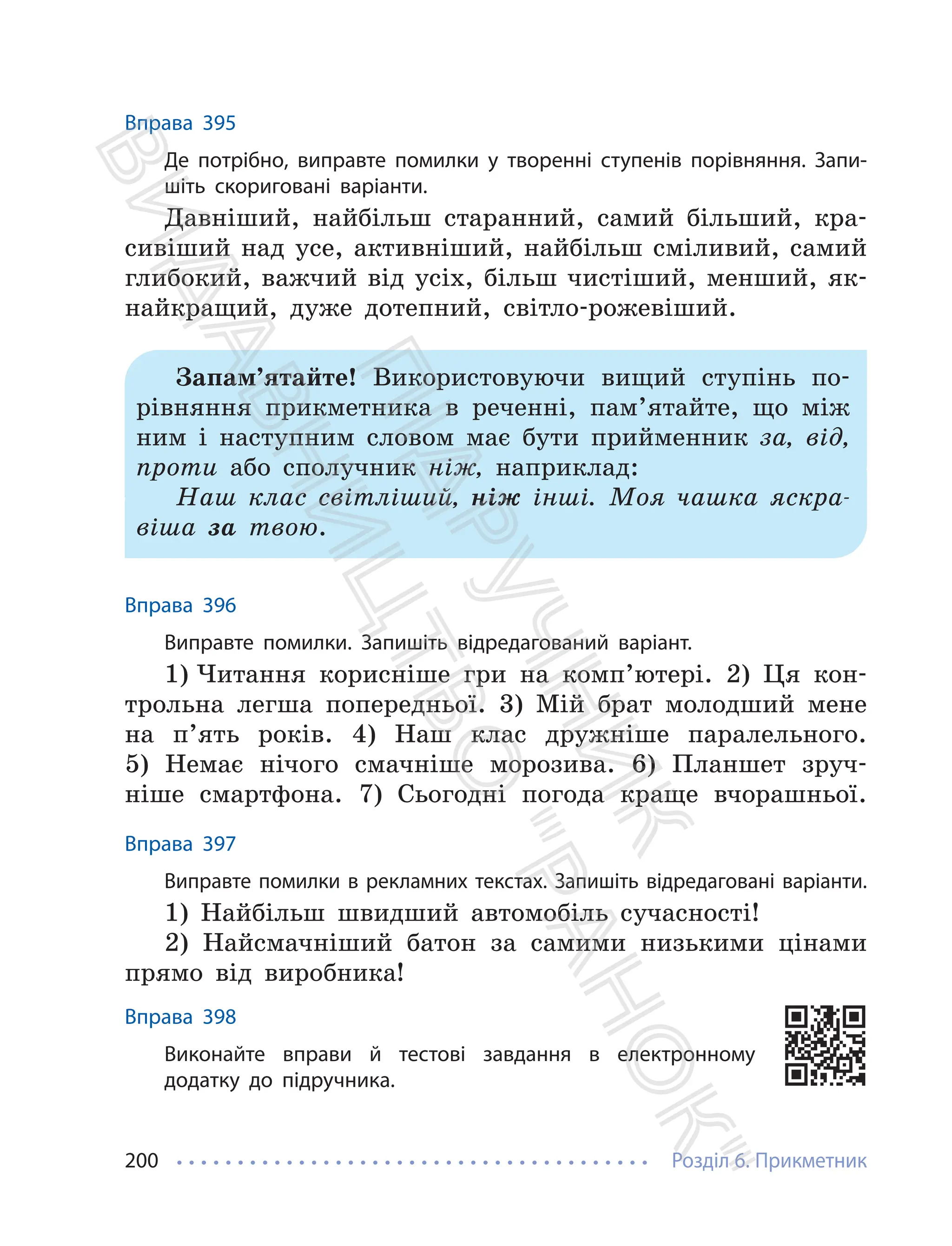 Розділ 6. Прикметник
200
Вправа 395
Де потрібно, виправте помилки у творенні ступенів порівняння. Запи-
шіть скориговані варіанти.
Давніший, найбільш старанний, самий більший, кра-
сивіший над усе, активніший, найбільш сміливий, самий
глибокий, важчий від усіх, більш чистіший, менший, як-
найкращий, дуже дотепний, світло-рожевіший.
Запам’ятайте! Використовуючи вищий ступінь по-
рівняння прикметника в реченні, пам’ятайте, що між
ним і наступним словом має бути прийменник за, від,
проти або сполучник ніж, наприклад:
Наш клас світліший, ніж інші. Моя чашка яскра-
віша за твою.
Вправа 396
Виправте помилки. Запишіть відредагований варіант.
1) Читання корисніше гри на комп’ютері. 2) Ця кон-
трольна легша попередньої. 3) Мій брат молодший мене
на п’ять років. 4) Наш клас дружніше паралельного.
5) Немає нічого смачніше морозива. 6) Планшет зруч-
ніше смартфона. 7) Сьогодні погода краще вчорашньої.
Вправа 397
Виправте помилки в рекламних текстах. Запишіть відредаговані варіанти.
1) Найбільш швидший автомобіль сучасності!
2) Найсмачніший батон за самими низькими цінами
прямо від виробника!
Вправа 398
Виконайте вправи й тестові завдання в електронному
додатку до підручника.
П
і
д
р
у
ч
н
и
к
В
и
д
а
в
н
и
ц
т
в
о
"
Р
а
н
о
к
"
 