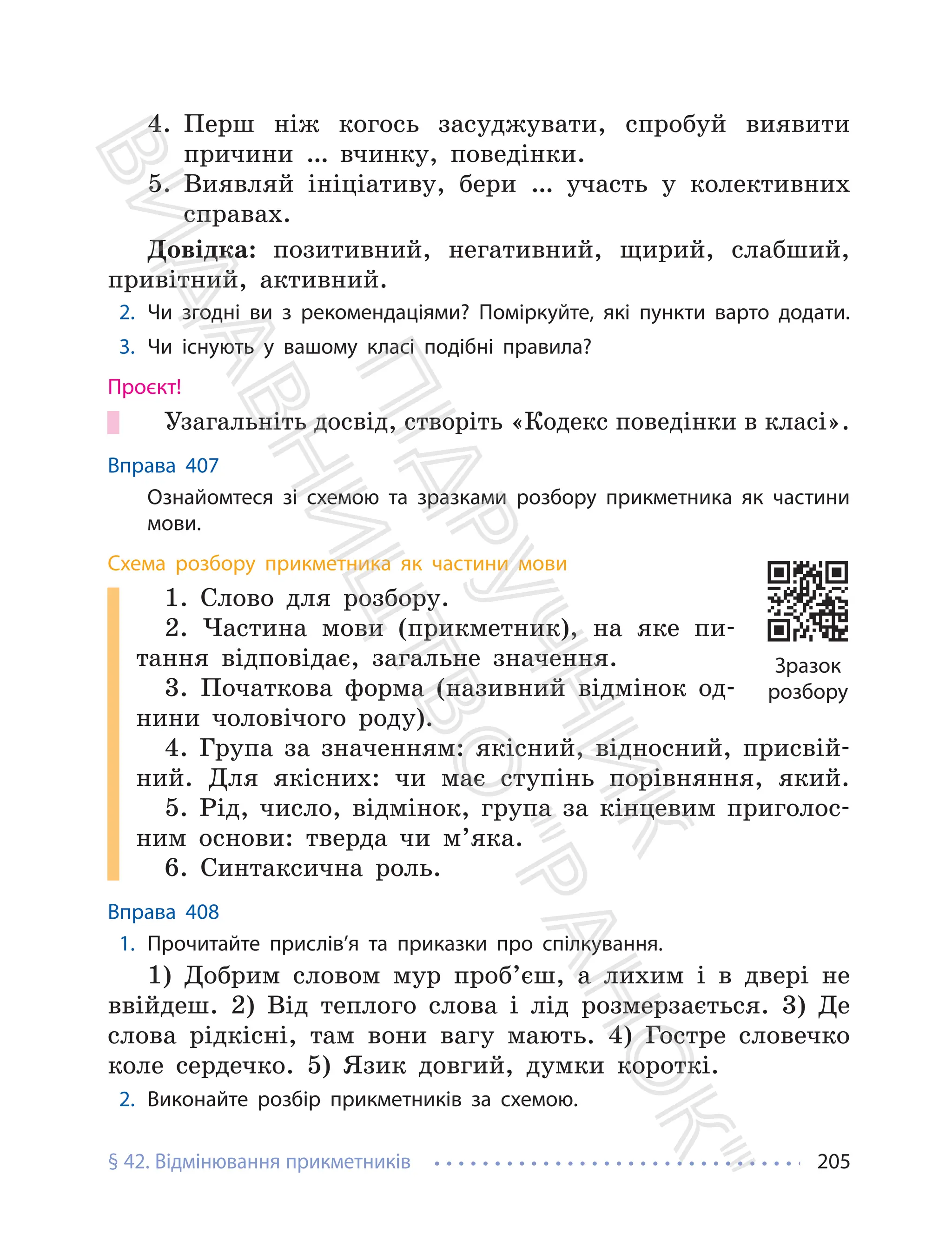 § 42. Відмінювання прикметників 205
4. Перш ніж когось засуджувати, спробуй виявити
причини … вчинку, поведінки.
5. Виявляй ініціативу, бери … участь у колективних
справах.
Довідка: позитивний, негативний, щирий, слабший,
привітний, активний.
2. Чи згодні ви з рекомендаціями? Поміркуйте, які пункти варто додати.
3. Чи існують у вашому класі подібні правила?
Проєкт!
Узагальніть досвід, створіть «Кодекс поведінки в класі».
Вправа 407
Ознайомтеся зі схемою та зразками розбору прикметника як частини
мови.
Схема розбору прикметника як частини мови
1. Слово для розбору.
2. Частина мови (прикметник), на яке пи-
тання відповідає, загальне значення.
3. Початкова форма (називний відмінок од-
нини чоловічого роду).
4. Група за значенням: якісний, відносний, присвій-
ний. Для якісних: чи має ступінь порівняння, який.
5. Рід, число, відмінок, група за кінцевим приголос-
ним основи: тверда чи м’яка.
6. Синтаксична роль.
Вправа 408
1. Прочитайте прислів’я та приказки про спілкування.
1) Добрим словом мур проб’єш, а лихим і в двері не
ввійдеш. 2) Від теплого слова і лід розмерзається. 3) Де
слова рідкісні, там вони вагу мають. 4) Гостре словечко
коле сердечко. 5) Язик довгий, думки короткі.
2. Виконайте розбір прикметників за схемою.
Зразок
розбору
П
і
д
р
у
ч
н
и
к
В
и
д
а
в
н
и
ц
т
в
о
"
Р
а
н
о
к
"
 