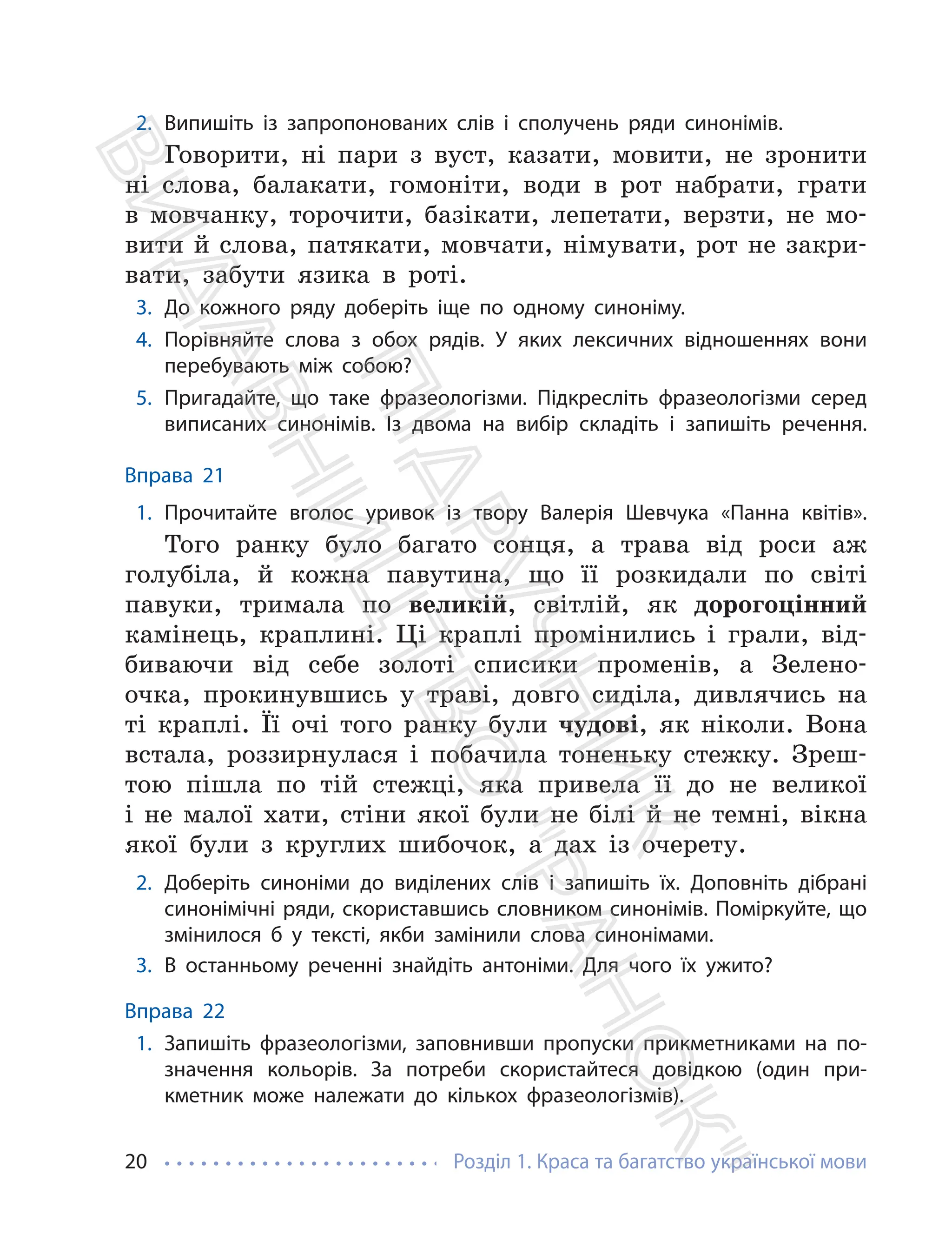 Розділ 1. Краса та багатство української мови
20
2. Випишіть із запропонованих слів і сполучень ряди синонімів.
Говорити, ні пари з вуст, казати, мовити, не зронити
ні слова, балакати, гомонiти, води в рот набрати, грати
в мовчанку, торочити, базiкати, лепетати, верзти, не мо-
вити й слова, патякати, мовчати, німувати, рот не закри-
вати, забути язика в роті.
3. До кожного ряду доберіть іще по одному синоніму.
4. Порівняйте слова з обох рядів. У яких лексичних відношеннях вони
перебувають між собою?
5. Пригадайте, що таке фразеологізми. Підкресліть фразеологізми серед
виписаних синонімів. Із двома на вибір складіть і запишіть речення.
Вправа 21
1. Прочитайте вголос уривок із твору Валерія Шевчука «Панна квітів».
Того ранку було багато сонця, а трава від роси аж
голубіла, й кожна павутина, що її розкидали по світі
павуки, тримала по великій, світлій, як дорогоцінний
камінець, краплині. Ці краплі промінились і грали, від-
биваючи від себе золоті списики променів, а Зелено-
очка, прокинувшись у траві, довго сиділа, дивлячись на
ті краплі. Її очі того ранку були чудові, як ніколи. Вона
встала, роззирнулася і побачила тоненьку стежку. Зреш-
тою пішла по тій стежці, яка привела її до не великої
і не малої хати, стіни якої були не білі й не темні, вікна
якої були з круглих шибочок, а дах із очерету.
2. Доберіть синоніми до виділених слів і запишіть їх. Доповніть дібрані
синонімічні ряди, скориставшись словником синонімів. Поміркуйте, що
змінилося б у тексті, якби замінили слова синонімами.
3. В останньому реченні знайдіть антоніми. Для чого їх ужито?
Вправа 22
1. Запишіть фразеологізми, заповнивши пропуски прикметниками на по-
значення кольорів. За потреби скористайтеся довідкою (один при-
кметник може належати до кількох фразеологізмів).
П
і
д
р
у
ч
н
и
к
В
и
д
а
в
н
и
ц
т
в
о
"
Р
а
н
о
к
"
 