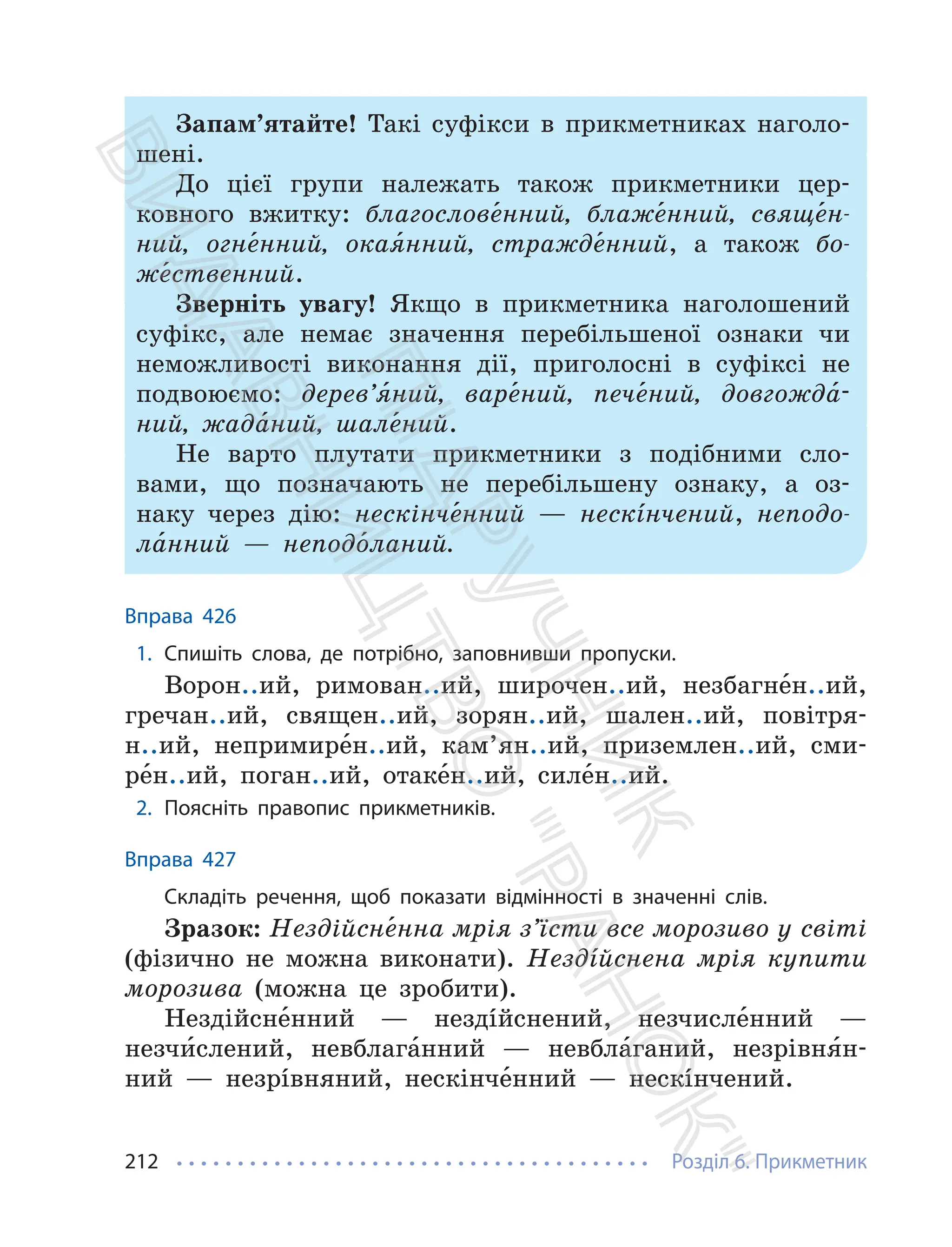 Розділ 6. Прикметник
212
Запам’ятайте! Такі суфікси в прикметниках наголо-
шені.
До цієї групи належать також прикметники цер-
ковного вжитку: благослове́нний, блаже́нний, свяще́н-
ний, огне́нний, окая́нний, стражде́нний, а також бо-
же́ственний.
Зверніть увагу! Якщо в прикметника наголошений
суфікс, але немає значення перебільшеної ознаки чи
неможливості виконання дії, приголосні в суфіксі не
подвоюємо: дерев’я́ний, варе́ний, пече́ний, довгожда́-
ний, жада́ний, шале́ний.
Не варто плутати прикметники з подібними сло-
вами, що позначають не перебільшену ознаку, а оз-
наку через дію: нескінче́нний — нескíнчений, неподо-
ла́нний — неподо́ланий.
Вправа 426
1. Спишіть слова, де потрібно, заповнивши пропуски.
Ворон..ий, римован..ий, широчен..ий, незбагне́н..ий,
гречан..ий, священ..ий, зорян..ий, шален..ий, повітря-
н..ий, непримире́н..ий, кам’ян..ий, приземлен..ий, сми-
ре́н..ий, поган..ий, отаке́н..ий, силе́н..ий.
2. Поясніть правопис прикметників.
Вправа 427
Складіть речення, щоб показати відмінності в значенні слів.
Зразок: Нездійсне́нна мрія з’їсти все морозиво у світі
(фізично не можна виконати). Нездíйснена мрія купити
морозива (можна це зробити).
Нездійсне́нний — нездíйснений, незчисле́нний —
незчи́слений, невблага́нний — невбла́ганий, незрівня́н-
ний — незрíвняний, нескінче́нний — нескíнчений.
П
і
д
р
у
ч
н
и
к
В
и
д
а
в
н
и
ц
т
в
о
"
Р
а
н
о
к
"
 