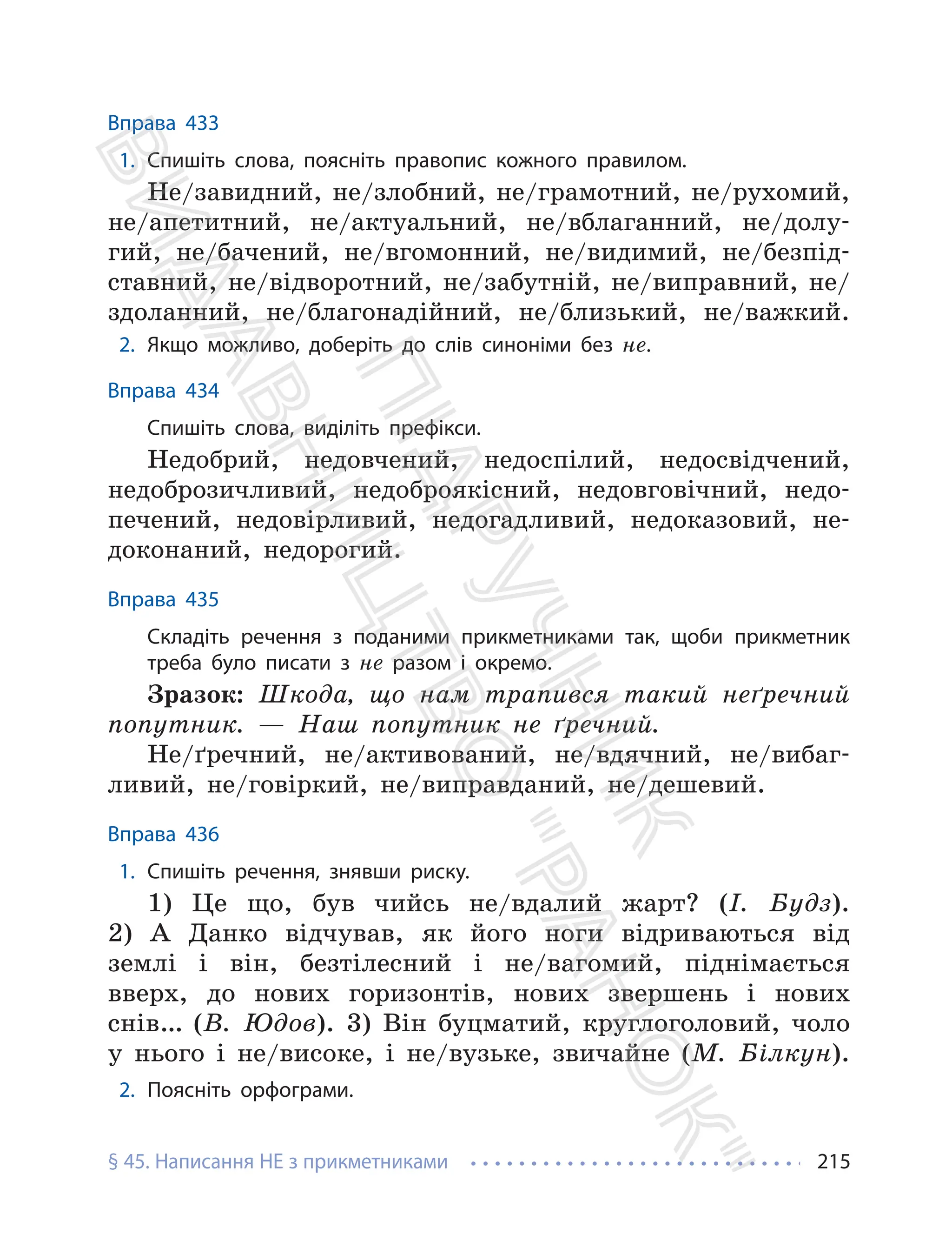 § 45. Написання НЕ з прикметниками 215
Вправа 433
1. Спишіть слова, поясніть правопис кожного правилом.
Не/завидний, не/злобний, не/грамотний, не/рухомий,
не/апетитний, не/актуальний, не/вблаганний, не/долу-
гий, не/бачений, не/вгомонний, не/видимий, не/безпід-
ставний, не/відворотний, не/забутній, не/виправний, не/
здоланний, не/благонадійний, не/близький, не/важкий.
2. Якщо можливо, доберіть до слів синоніми без не.
Вправа 434
Спишіть слова, виділіть префікси.
Недобрий, недовчений, недоспілий, недосвідчений,
недоброзичливий, недоброякісний, недовговічний, недо-
печений, недовірливий, недогадливий, недоказовий, не-
доконаний, недорогий.
Вправа 435
Складіть речення з поданими прикметниками так, щоби прикметник
треба було писати з не разом і окремо.
Зразок: Шкода, що нам трапився такий неґречний
попутник. — Наш попутник не ґречний.
Не/ґречний, не/активований, не/вдячний, не/вибаг-
ливий, не/говіркий, не/виправданий, не/дешевий.
Вправа 436
1. Спишіть речення, знявши риску.
1) Це що, був чийсь не/вдалий жарт? (І. Будз).
2) А Данко відчував, як його ноги відриваються від
землі і він, безтілесний і не/вагомий, піднімається
вверх, до нових горизонтів, нових звершень і нових
снів… (В. Юдов). 3) Він буцматий, круглоголовий, чоло
у нього і не/високе, і не/вузьке, звичайне (М. Білкун).
2. Поясніть орфограми.
П
і
д
р
у
ч
н
и
к
В
и
д
а
в
н
и
ц
т
в
о
"
Р
а
н
о
к
"
 