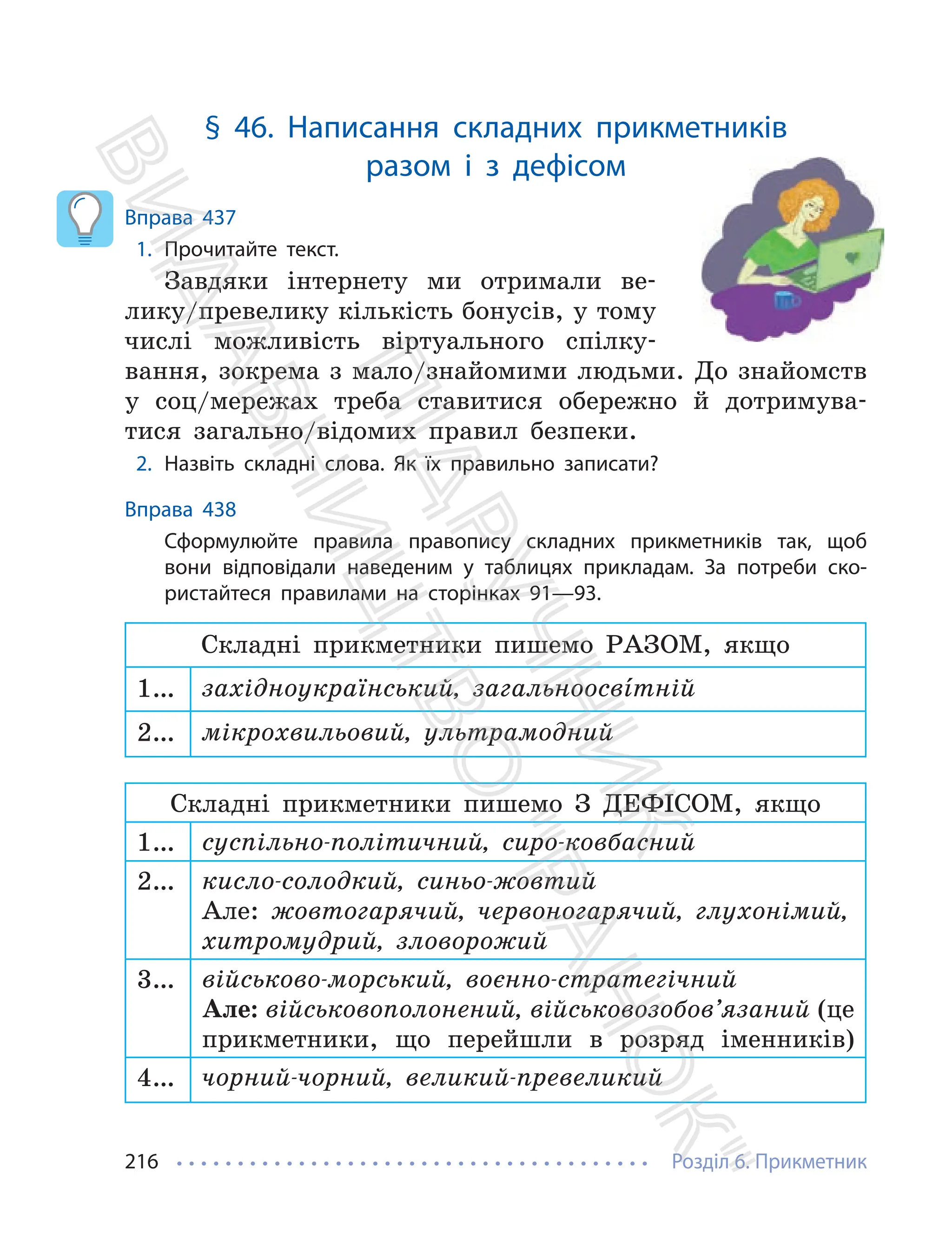 Розділ 6. Прикметник
216
§ 46. Написання складних прикметників
разом і з дефісом
Вправа 437
1. Прочитайте текст.
Завдяки інтернету ми отримали ве-
лику/превелику кількість бонусів, у тому
числі можливість віртуального спілку-
вання, зокрема з мало/знайомими людьми. До знайомств
у соц/мережах треба ставитися обережно й дотримува-
тися загально/відомих правил безпеки.
2. Назвіть складні слова. Як їх правильно записати?
Вправа 438
Сформулюйте правила правопису складних прикметників так, щоб
вони відповідали наведеним у таблицях прикладам. За потреби ско-
ристайтеся правилами на сторінках 91—93.
Складні прикметники пишемо РАЗОМ, якщо
1… західноукраїнський, загальноосвíтній
2… мікрохвильовий, ультрамодний
Складні прикметники пишемо З ДЕФІСОМ, якщо
1… суспільно-політичний, сиро-ковбасний
2… кисло-солодкий, синьо-жовтий
Але: жовтогарячий, червоногарячий, глухонімий,
хитромудрий, зловорожий
3… військово-морський, воєнно-стратегічний
Але: військовополонений, військовозобов’язаний (це
прикметники, що перейшли в розряд іменників)
4… чорний-чорний, великий-превеликий
П
і
д
р
у
ч
н
и
к
В
и
д
а
в
н
и
ц
т
в
о
"
Р
а
н
о
к
"
 