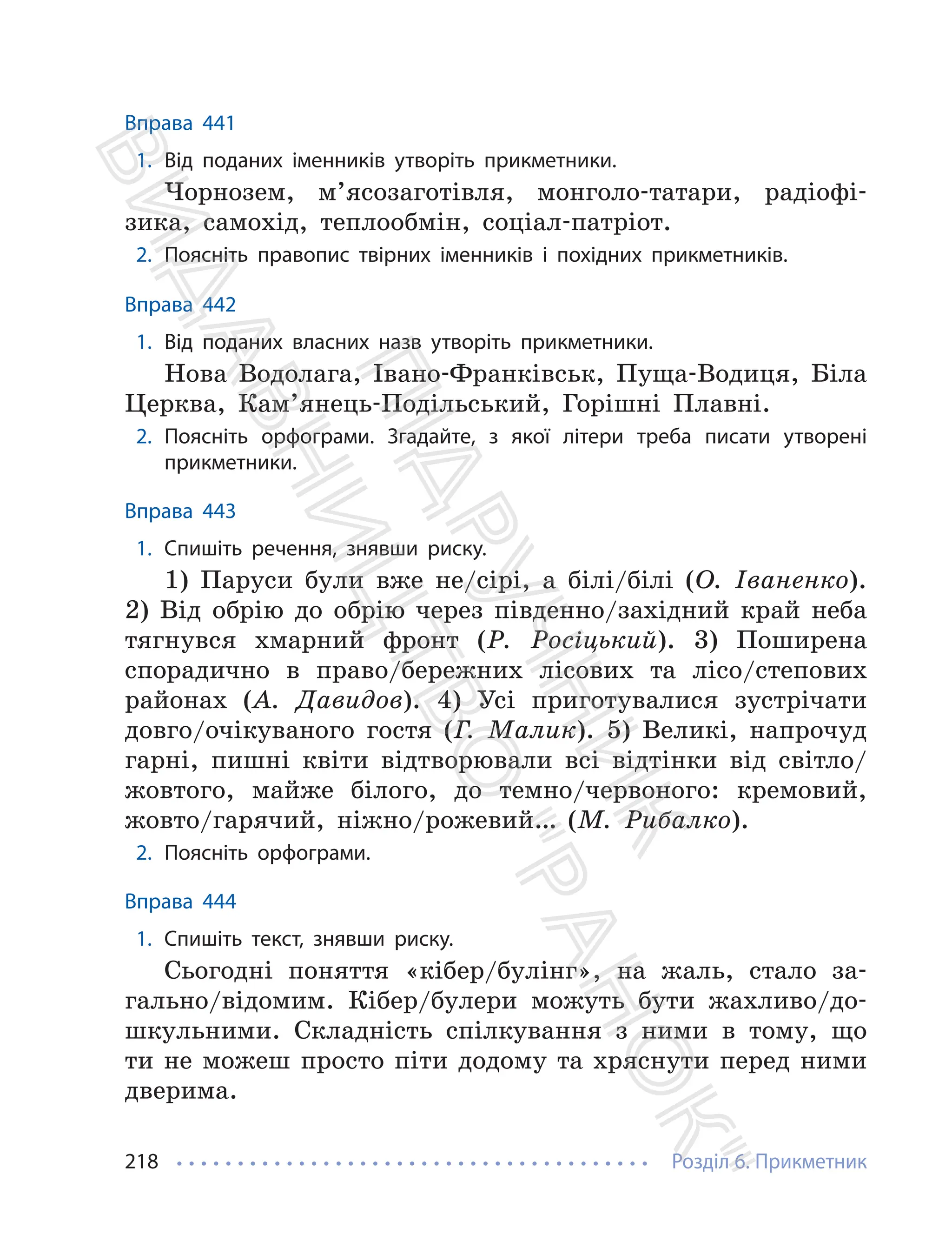 Розділ 6. Прикметник
218
Вправа 441
1. Від поданих іменників утворіть прикметники.
Чорнозем, м’ясозаготівля, монголо-татари, радіофі-
зика, самохід, теплообмін, соціал-патріот.
2. Поясніть правопис твірних іменників і похідних прикметників.
Вправа 442
1. Від поданих власних назв утворіть прикметники.
Нова Водолага, Івано-Франківськ, Пуща-Водиця, Біла
Церква, Кам’янець-Подільський, Горішні Плавні.
2. Поясніть орфограми. Згадайте, з якої літери треба писати утворені
прикметники.
Вправа 443
1. Спишіть речення, знявши риску.
1) Паруси були вже не/сірі, а білі/білі (О. Іваненко).
2) Від обрію до обрію через південно/західний край неба
тягнувся хмарний фронт (Р. Росіцький). 3) Поширена
спорадично в право/бережних лісових та лісо/степових
районах (А. Давидов). 4) Усі приготувалися зустрічати
довго/очікуваного гостя (Г. Малик). 5) Великі, напрочуд
гарні, пишні квіти відтворювали всі відтінки від світло/
жовтого, майже білого, до темно/червоного: кремовий,
жовто/гарячий, ніжно/рожевий… (М. Рибалко).
2. Поясніть орфограми.
Вправа 444
1. Спишіть текст, знявши риску.
Сьогодні поняття «кібер/булінг», на жаль, стало за-
гально/відомим. Кібер/булери можуть бути жахливо/до-
шкульними. Складність спілкування з ними в тому, що
ти не можеш просто піти додому та хряснути перед ними
дверима.
П
і
д
р
у
ч
н
и
к
В
и
д
а
в
н
и
ц
т
в
о
"
Р
а
н
о
к
"
 