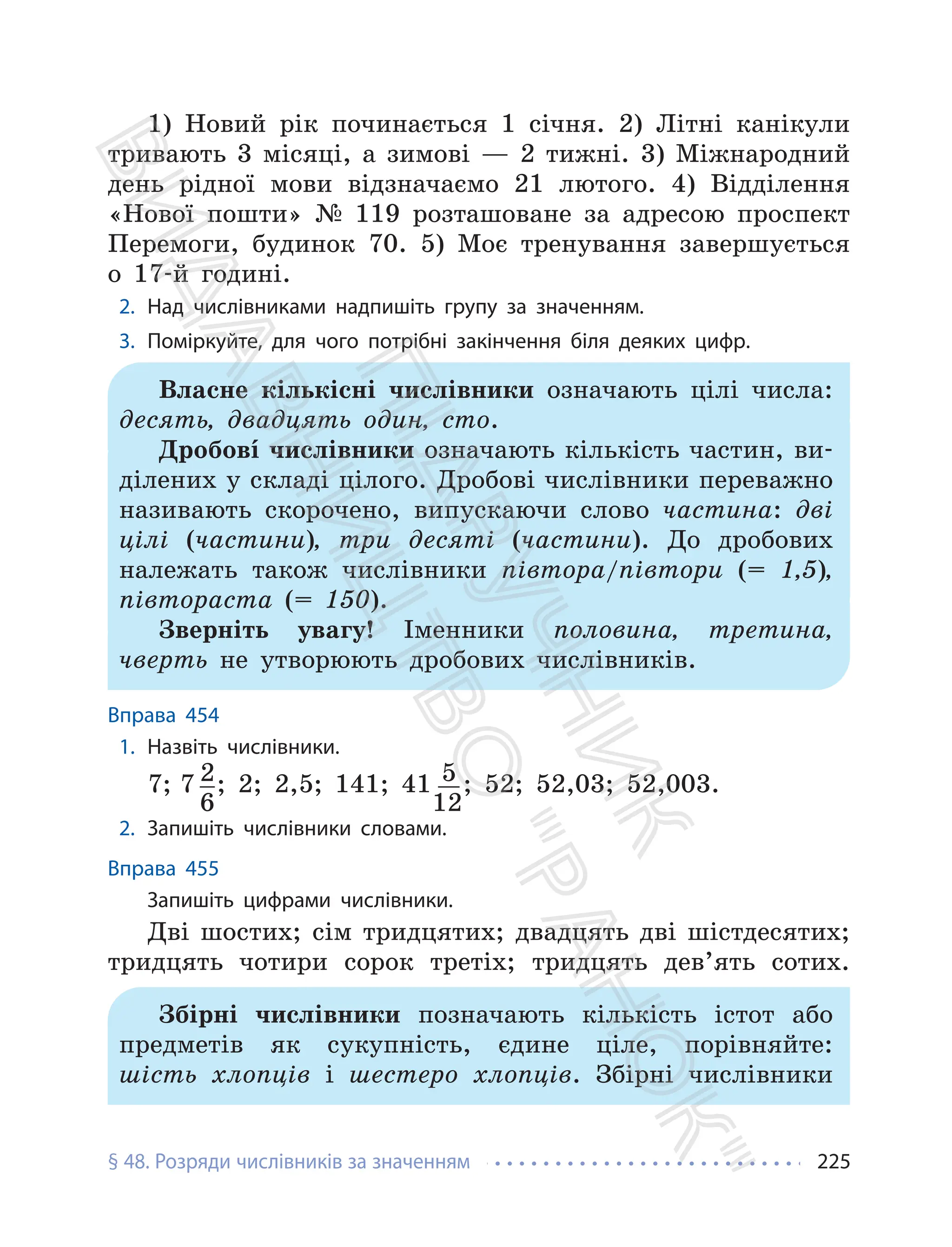§ 48. Розряди числівників за значенням 225
1) Новий рік починається 1 січня. 2) Літні канікули
тривають 3 місяці, а зимові — 2 тижні. 3) Міжнародний
день рідної мови відзначаємо 21 лютого. 4) Відділення
«Нової пошти» № 119 розташоване за адресою проспект
Перемоги, будинок 70. 5) Моє тренування завершується
о 17-й годині.
2. Над числівниками надпишіть групу за значенням.
3. Поміркуйте, для чого потрібні закінчення біля деяких цифр.
Власне кількісні числівники означають цілі числа:
десять, двадцять один, сто.
Дробовí числівники означають кількість частин, ви-
ділених у складі цілого. Дробові числівники переважно
називають скорочено, випускаючи слово частина: дві
цілі (частини), три десяті (частини). До дробових
належать також числівники півтора/півтори (= 1,5),
півтораста (= 150).
Зверніть увагу! Іменники половина, третина,
чверть не утворюють дробових числівників.
Вправа 454
1. Назвіть числівники.
7; 7 2
6
; 2; 2,5; 141; 41 5
12
; 52; 52,03; 52,003.
2. Запишіть числівники словами.
Вправа 455
Запишіть цифрами числівники.
Дві шостих; сім тридцятих; двадцять дві шістдесятих;
тридцять чотири сорок третіх; тридцять дев’ять сотих.
Збірні числівники позначають кількість істот або
предметів як сукупність, єдине ціле, порівняйте:
шість хлопців і шестеро хлопців. Збірні числівники
П
і
д
р
у
ч
н
и
к
В
и
д
а
в
н
и
ц
т
в
о
"
Р
а
н
о
к
"
 