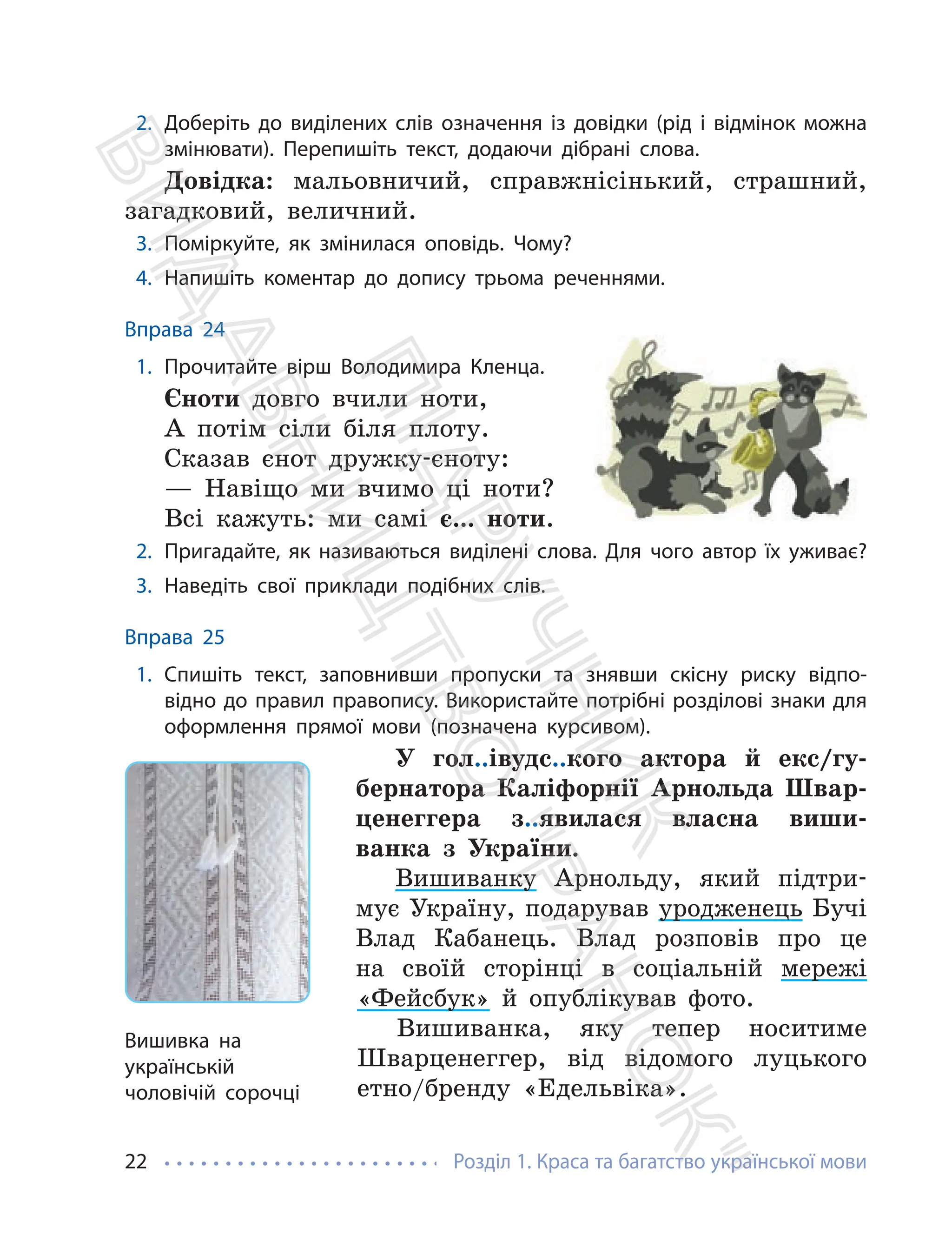 Розділ 1. Краса та багатство української мови
22
2. Доберіть до виділених слів означення із довідки (рід і відмінок можна
змінювати). Перепишіть текст, додаючи дібрані слова.
Довідка: мальовничий, справжнісінький, страшний,
загадковий, величний.
3. Поміркуйте, як змінилася оповідь. Чому?
4. Напишіть коментар до допису трьома реченнями.
Вправа 24
1. Прочитайте вірш Володимира Кленца.
Єноти довго вчили ноти,
А потім сіли біля плоту.
Сказав єнот дружку-єноту:
— Навіщо ми вчимо ці ноти?
Всі кажуть: ми самі є... ноти.
2. Пригадайте, як називаються виділені слова. Для чого автор їх уживає?
3. Наведіть свої приклади подібних слів.
Вправа 25
1. Спишіть текст, заповнивши пропуски та знявши скісну риску відпо-
відно до правил правопису. Використайте потрібні розділові знаки для
оформлення прямої мови (позначена курсивом).
У гол..івудс..кого актора й екс/гу-
бернатора Каліфорнії Арнольда Швар-
ценеггера з..явилася власна виши-
ванка з України.
Вишиванку Арнольду, який підтри-
мує Україну, подарував уродженець Бучі
Влад Кабанець. Влад розповів про це
на своїй сторінці в соціальній мережі
«Фейсбук» й опублікував фото.
Вишиванка, яку тепер носитиме
Шварценеггер, від відомого луцького
етно/бренду «Едельвіка».
Вишивка на
українській
чоловічій сорочці
П
і
д
р
у
ч
н
и
к
В
и
д
а
в
н
и
ц
т
в
о
"
Р
а
н
о
к
"
 