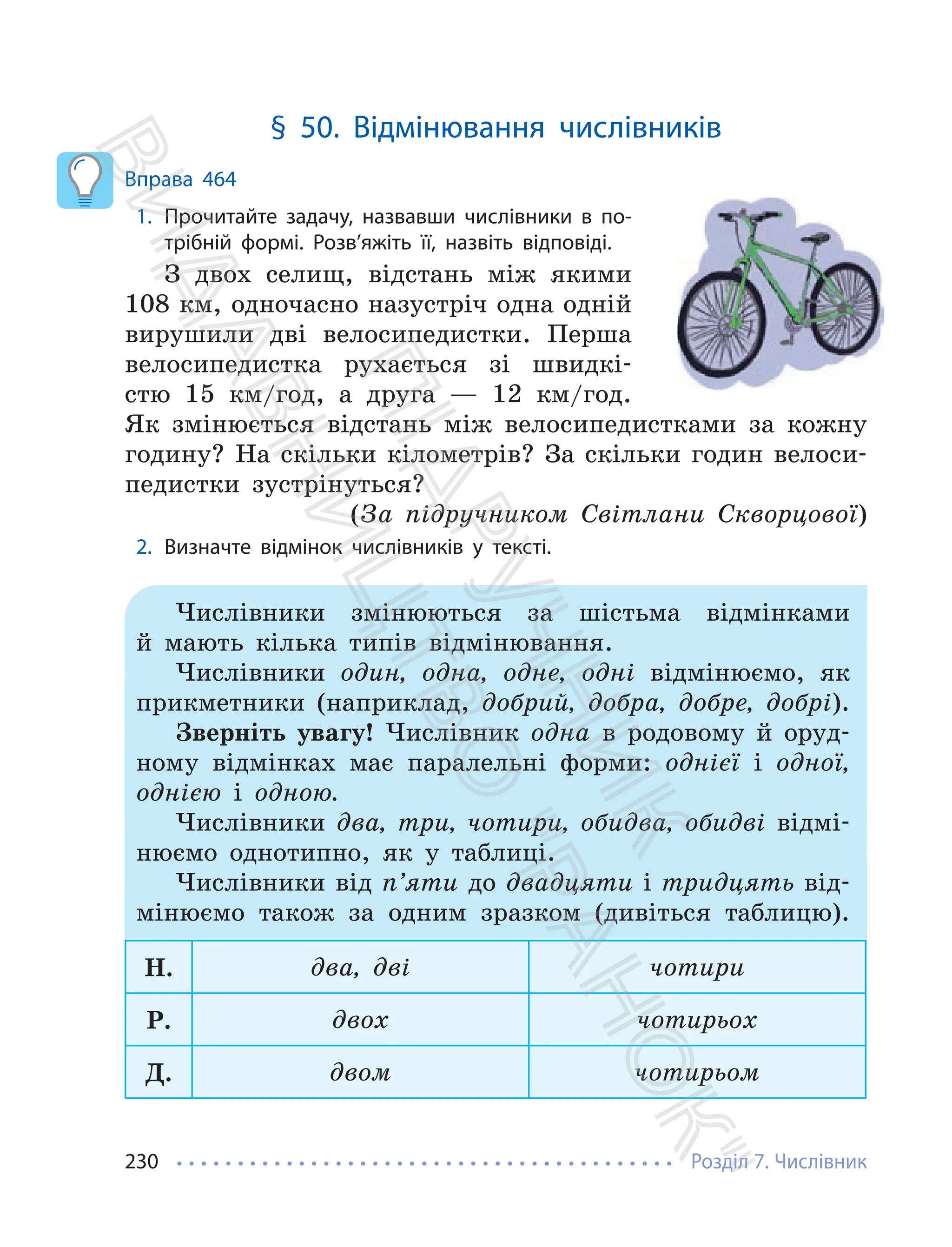 Розділ 7. Числівник
230
§ 50. Відмінювання числівників
Вправа 464
1. Прочитайте задачу, назвавши числівники в по-
трібній формі. Розв’яжіть її, назвіть відповіді.
З двох селищ, відстань між якими
108 км, одночасно назустріч одна одній
вирушили дві велосипедистки. Перша
велосипедистка рухається зі швидкі-
стю 15 км/год, а друга — 12 км/год.
Як змінюється відстань між велосипедистками за кожну
годину? На скільки кілометрів? За скільки годин велоси-
педистки зустрінуться?
(За підручником Світлани Скворцової)
2. Визначте відмінок числівників у тексті.
Числівники змінюються за шістьма відмінками
й мають кілька типів відмінювання.
Числівники один, одна, одне, одні відмінюємо, як
прикметники (наприклад, добрий, добра, добре, добрі).
Зверніть увагу! Числівник одна в родовому й оруд-
ному відмінках має паралельні форми: однієї і одної,
однією і одною.
Числівники два, три, чотири, обидва, обидві відмі-
нюємо однотипно, як у таблиці.
Числівники від п’яти до двадцяти і тридцять від-
мінюємо також за одним зразком (дивіться таблицю).
Н. два, дві чотири
Р. двох чотирьох
Д. двом чотирьом
П
і
д
р
у
ч
н
и
к
В
и
д
а
в
н
и
ц
т
в
о
"
Р
а
н
о
к
"
 
