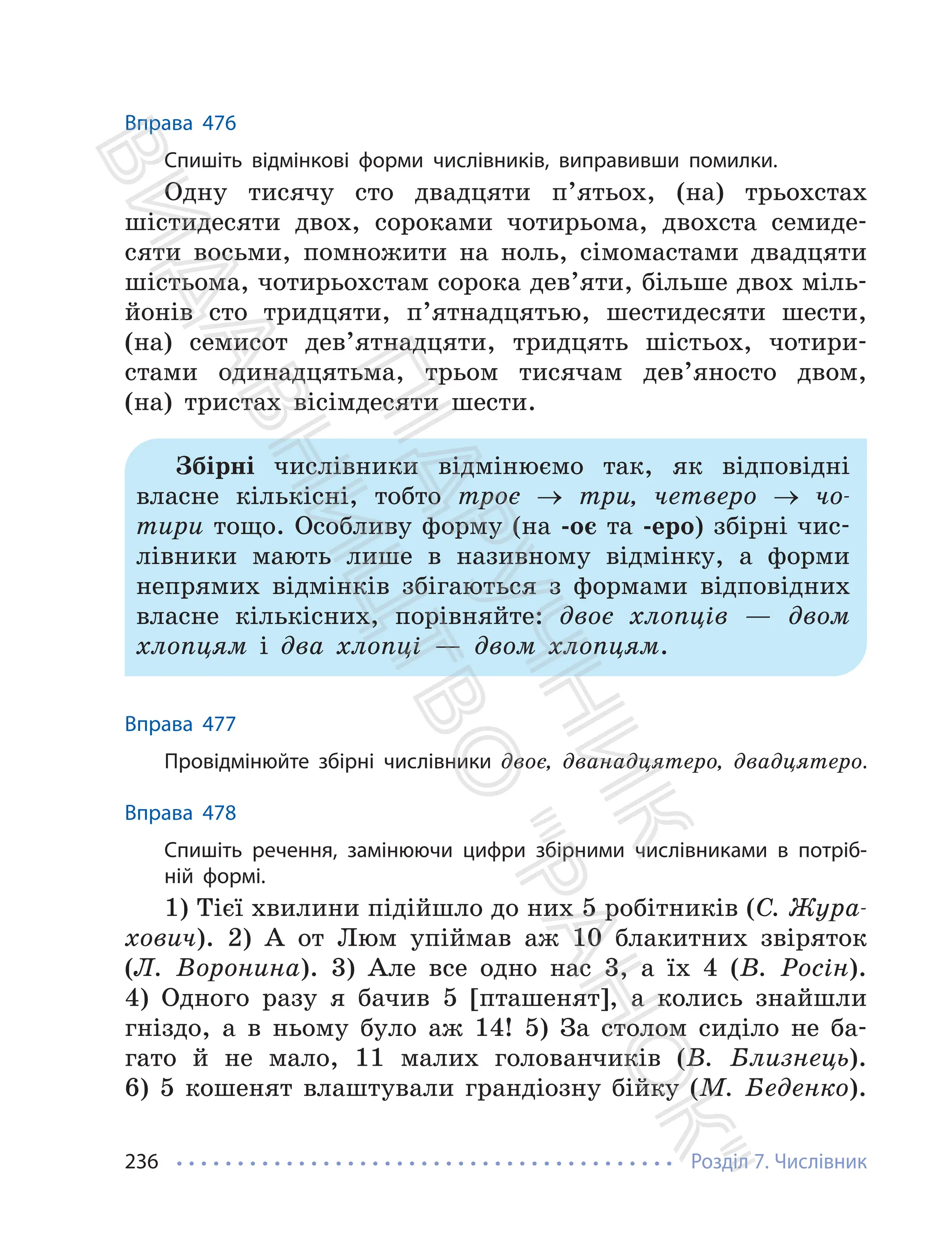 Розділ 7. Числівник
236
Вправа 476
Спишіть відмінкові форми числівників, виправивши помилки.
Одну тисячу сто двадцяти п’ятьох, (на) трьохстах
шістидесяти двох, сороками чотирьома, двохста семиде-
сяти восьми, помножити на ноль, сімомастами двадцяти
шістьома, чотирьохстам сорока дев’яти, більше двох міль-
йонів сто тридцяти, п’ятнадцятью, шестидесяти шести,
(на) семисот дев’ятнадцяти, тридцять шістьох, чотири-
стами одинадцятьма, трьом тисячам дев’яносто двом,
(на) тристах вісімдесяти шести.
Збірні числівники відмінюємо так, як відповідні
власне кількісні, тобто троє → три, четверо → чо-
тири тощо. Особливу форму (на -оє та -еро) збірні чис-
лівники мають лише в називному відмінку, а форми
непрямих відмінків збігаються з формами відповідних
власне кількісних, порівняйте: двоє хлопців — двом
хлопцям і два хлопці — двом хлопцям.
Вправа 477
Провідмінюйте збірні числівники двоє, дванадцятеро, двадцятеро.
Вправа 478
Спишіть речення, замінюючи цифри збірними числівниками в потріб-
ній формі.
1) Тієї хвилини підійшло до них 5 робітників (С. Жура-
хович). 2) А от Люм упіймав аж 10 блакитних звіряток
(Л. Воронина). 3) Але все одно нас 3, а їх 4 (В. Росін).
4) Одного разу я бачив 5 [пташенят], а колись знайшли
гніздо, а в ньому було аж 14! 5) За столом сиділо не ба-
гато й не мало, 11 малих голованчиків (В. Близнець).
6) 5 кошенят влаштували грандіозну бійку (М. Беденко).
П
і
д
р
у
ч
н
и
к
В
и
д
а
в
н
и
ц
т
в
о
"
Р
а
н
о
к
"
 