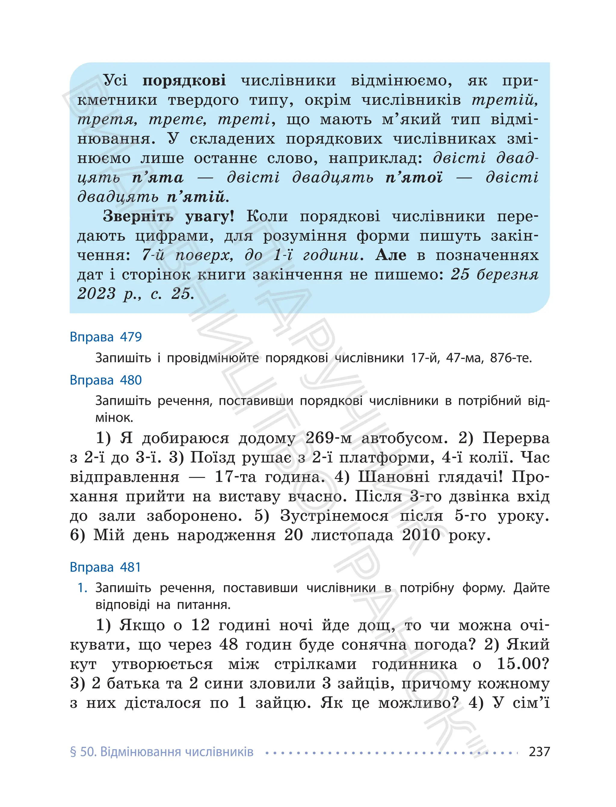 § 50. Відмінювання числівників 237
Усі порядкові числівники відмінюємо, як при-
кметники твердого типу, окрім числівників третій,
третя, третє, треті, що мають м’який тип відмі-
нювання. У складених порядкових числівниках змі-
нюємо лише останнє слово, наприклад: двісті двад-
цять п’ята — двісті двадцять п’ятої — двісті
двадцять п’ятій.
Зверніть увагу! Коли порядкові числівники пере-
дають цифрами, для розуміння форми пишуть закін-
чення: 7-й поверх, до 1-ї години. Але в позначеннях
дат і сторінок книги закінчення не пишемо: 25 березня
2023 р., с. 25.
Вправа 479
Запишіть і провідмінюйте порядкові числівники 17-й, 47-ма, 876-те.
Вправа 480
Запишіть речення, поставивши порядкові числівники в потрібний від-
мінок.
1) Я добираюся додому 269-м автобусом. 2) Перерва
з 2-ї до 3-ї. 3) Поїзд рушає з 2-ї платформи, 4-ї колії. Час
відправлення — 17-та година. 4) Шановні глядачі! Про-
хання прийти на виставу вчасно. Після 3-го дзвінка вхід
до зали заборонено. 5) Зустрінемося після 5-го уроку.
6) Мій день народження 20 листопада 2010 року.
Вправа 481
1. Запишіть речення, поставивши числівники в потрібну форму. Дайте
відповіді на питання.
1) Якщо о 12 годині ночі йде дощ, то чи можна очі-
кувати, що через 48 годин буде сонячна погода? 2) Який
кут утворюється між стрілками годинника о 15.00?
3) 2 батька та 2 сини зловили 3 зайців, причому кожному
з них дісталося по 1 зайцю. Як це можливо? 4) У сім’ї
П
і
д
р
у
ч
н
и
к
В
и
д
а
в
н
и
ц
т
в
о
"
Р
а
н
о
к
"
 