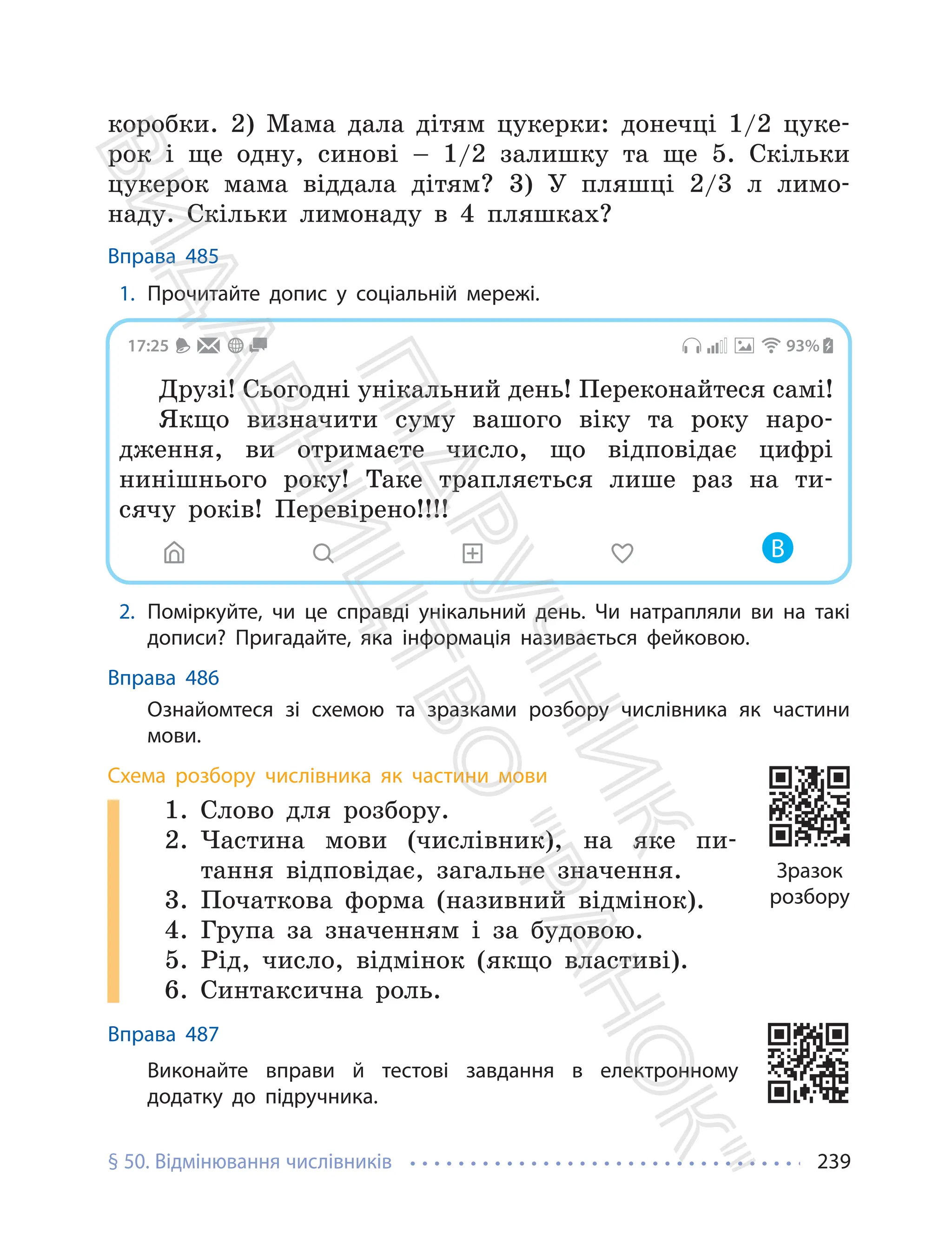 § 50. Відмінювання числівників 239
коробки. 2) Мама дала дітям цукерки: донечці 1/2 цуке-
рок і ще одну, синові – 1/2 залишку та ще 5. Скільки
цукерок мама віддала дітям? 3) У пляшці 2/3 л лимо-
наду. Скільки лимонаду в 4 пляшках?
Вправа 485
1. Прочитайте допис у соціальній мережі.
17:25 93%
Друзі! Сьогодні унікальний день! Переконайтеся самі!
Якщо визначити суму вашого віку та року наро-
дження, ви отримаєте число, що відповідає цифрі
нинішнього року! Таке трапляється лише раз на ти-
сячу років! Перевірено!!!!
В
2. Поміркуйте, чи це справді унікальний день. Чи натрапляли ви на такі
дописи? Пригадайте, яка інформація називається фейковою.
Вправа 486
Ознайомтеся зі схемою та зразками розбору числівника як частини
мови.
Схема розбору числівника як частини мови
1. Слово для розбору.
2. Частина мови (числівник), на яке пи-
тання відповідає, загальне значення.
3. Початкова форма (називний відмінок).
4. Група за значенням і за будовою.
5. Рід, число, відмінок (якщо властиві).
6. Синтаксична роль.
Вправа 487
Виконайте вправи й тестові завдання в електронному
додатку до підручника.
Зразок
розбору
П
і
д
р
у
ч
н
и
к
В
и
д
а
в
н
и
ц
т
в
о
"
Р
а
н
о
к
"
 
