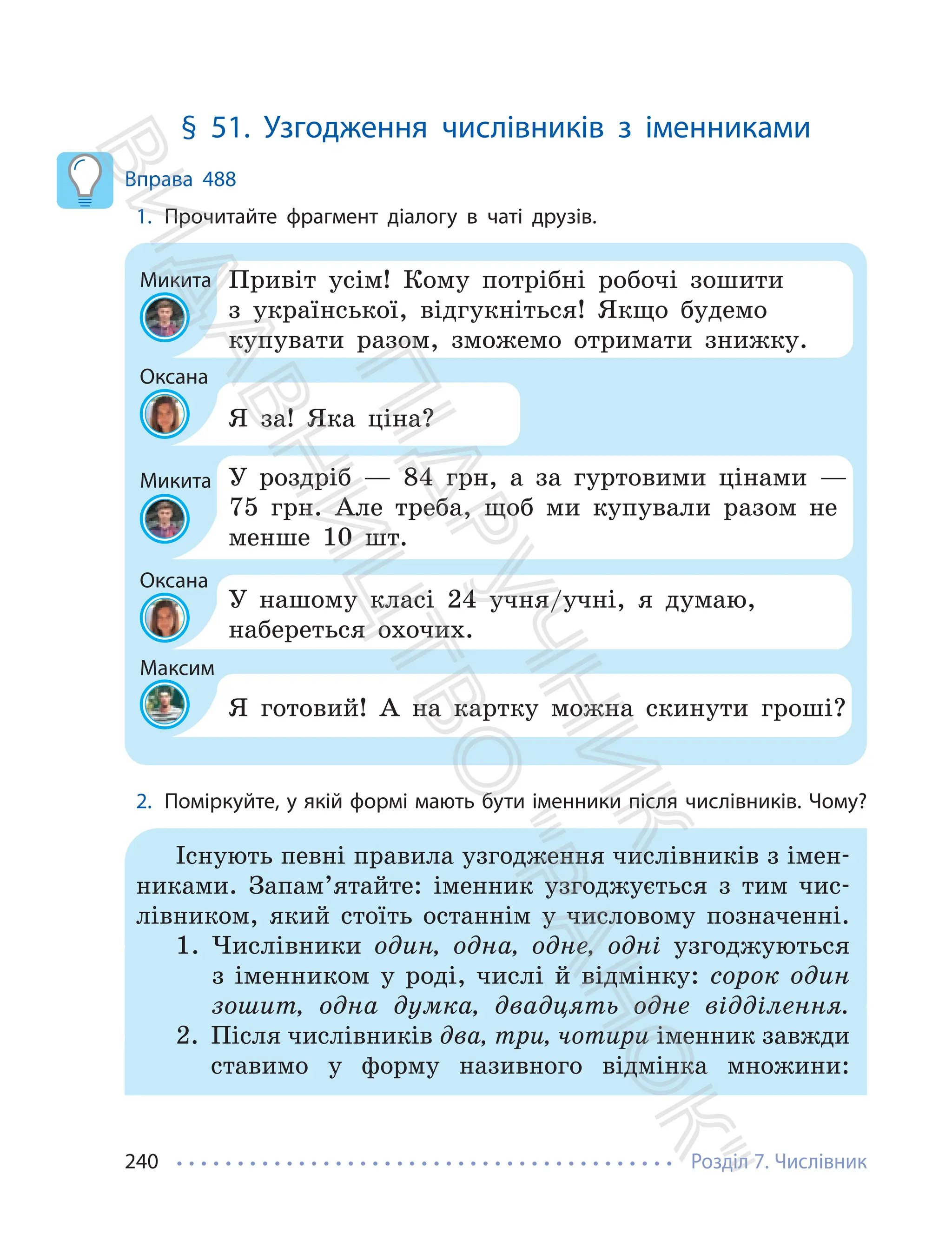 Розділ 7. Числівник
240
§ 51. Узгодження числівників з іменниками
Вправа 488
1. Прочитайте фрагмент діалогу в чаті друзів.
Микита
Микита
Оксана
Максим
Оксана
Привіт усім! Кому потрібні робочі зошити
з української, відгукніться! Якщо будемо
купувати разом, зможемо отримати знижку.
У роздріб — 84 грн, а за гуртовими цінами —
75 грн. Але треба, щоб ми купували разом не
менше 10 шт.
Я за! Яка ціна?
Я готовий! А на картку можна скинути гроші?
У нашому класі 24 учня/учні, я думаю,
набереться охочих.
2. Поміркуйте, у якій формі мають бути іменники після числівників. Чому?
Існують певні правила узгодження числівників з імен-
никами. Запам’ятайте: іменник узгоджується з тим чис-
лівником, який стоїть останнім у числовому позначенні.
1. Числівники один, одна, одне, одні узгоджуються
з іменником у роді, числі й відмінку: сорок один
зошит, одна думка, двадцять одне відділення.
2. Після числівників два, три, чотири іменник завжди
ставимо у форму називного відмінка множини:
П
і
д
р
у
ч
н
и
к
В
и
д
а
в
н
и
ц
т
в
о
"
Р
а
н
о
к
"
 