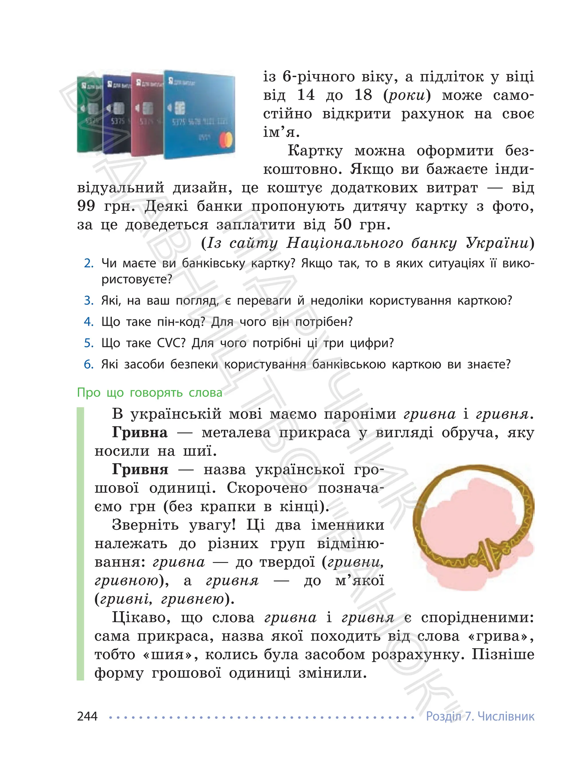 Розділ 7. Числівник
244
із 6-річного віку, а підліток у віці
від 14 до 18 (роки) може само-
стійно відкрити рахунок на своє
ім’я.
Картку можна оформити без-
коштовно. Якщо ви бажаєте інди-
відуальний дизайн, це коштує додаткових витрат — від
99 грн. Деякі банки пропонують дитячу картку з фото,
за це доведеться заплатити від 50 грн.
(Із сайту Національного банку України)
2. Чи маєте ви банківську картку? Якщо так, то в яких ситуаціях її вико-
ристовуєте?
3. Які, на ваш погляд, є переваги й недоліки користування карткою?
4. Що таке пін-код? Для чого він потрібен?
5. Що таке CVC? Для чого потрібні ці три цифри?
6. Які засоби безпеки користування банківською карткою ви знаєте?
Про що говорять слова
В українській мові маємо пароніми гривна і гривня.
Гривна — металева прикраса у вигляді обруча, яку
носили на шиї.
Гривня — назва української гро-
шової одиниці. Скорочено познача-
ємо грн (без крапки в кінці).
Зверніть увагу! Ці два іменники
належать до різних груп відміню-
вання: гривна — до твердої (гривни,
гривною), а гривня — до м’якої
(гривні, гривнею).
Цікаво, що слова гривна і гривня є спорідненими:
сама прикраса, назва якої походить від слова «грива»,
тобто «шия», колись була засобом розрахунку. Пізніше
форму грошової одиниці змінили.
П
і
д
р
у
ч
н
и
к
В
и
д
а
в
н
и
ц
т
в
о
"
Р
а
н
о
к
"
 