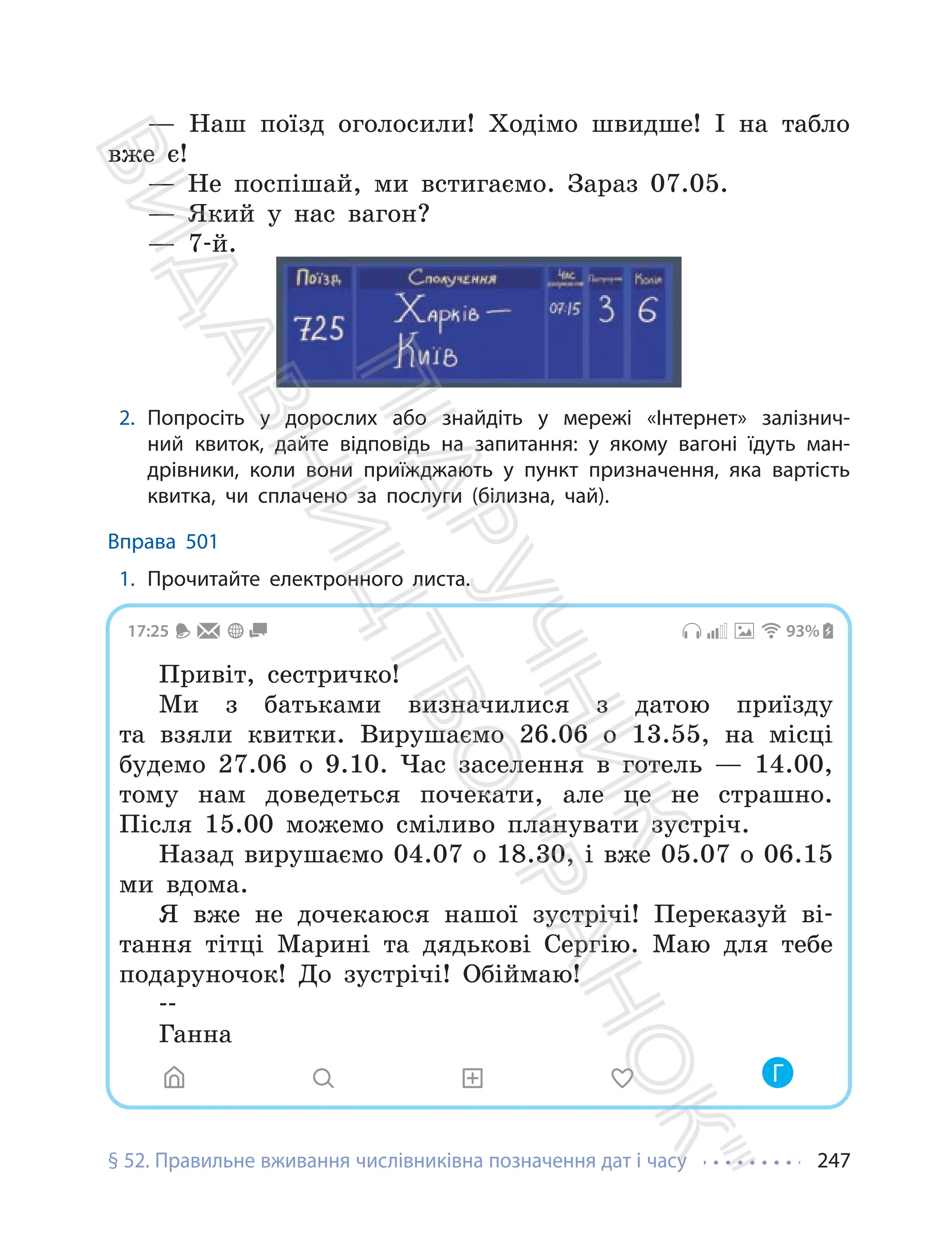 § 52. Правильне вживання числівниківна позначення дат і часу 247
— Наш поїзд оголосили! Ходімо швидше! І на табло
вже є!
— Не поспішай, ми встигаємо. Зараз 07.05.
— Який у нас вагон?
— 7-й.
2. Попросіть у дорослих або знайдіть у мережі «Інтернет» залізнич-
ний квиток, дайте відповідь на запитання: у якому вагоні їдуть ман-
дрівники, коли вони приїжджають у пункт призначення, яка вартість
квитка, чи сплачено за послуги (білизна, чай).
Вправа 501
1. Прочитайте електронного листа.
17:25 93%
Привіт, сестричко!
Ми з батьками визначилися з датою приїзду
та взяли квитки. Вирушаємо 26.06 о 13.55, на місці
будемо 27.06 о 9.10. Час заселення в готель — 14.00,
тому нам доведеться почекати, але це не страшно.
Після 15.00 можемо сміливо планувати зустріч.
Назад вирушаємо 04.07 о 18.30, і вже 05.07 о 06.15
ми вдома.
Я вже не дочекаюся нашої зустрічі! Переказуй ві-
тання тітці Марині та дядькові Сергію. Маю для тебе
подаруночок! До зустрічі! Обіймаю!
--
Ганна
Г
П
і
д
р
у
ч
н
и
к
В
и
д
а
в
н
и
ц
т
в
о
"
Р
а
н
о
к
"
 