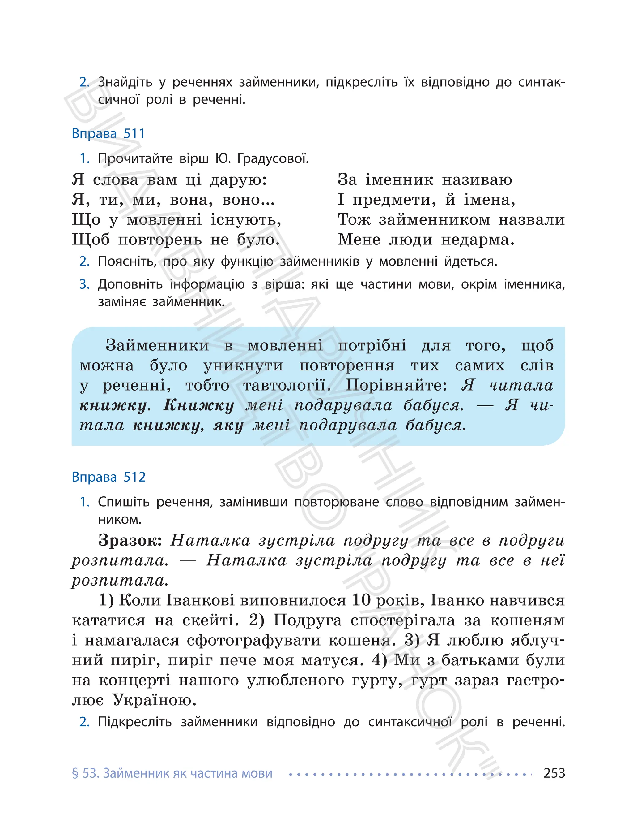 § 53. Займенник як частина мови 253
2. Знайдіть у реченнях займенники, підкресліть їх відповідно до синтак-
сичної ролі в реченні.
Вправа 511
1. Прочитайте вірш Ю. Градусової.
Я слова вам ці дарую:
Я, ти, ми, вона, воно…
Що у мовленні існують,
Щоб повторень не було.
За іменник називаю
І предмети, й імена,
Тож займенником назвали
Мене люди недарма.
2. Поясніть, про яку функцію займенників у мовленні йдеться.
3. Доповніть інформацію з вірша: які ще частини мови, окрім іменника,
заміняє займенник.
Займенники в мовленні потрібні для того, щоб
можна було уникнути повторення тих самих слів
у реченні, тобто тавтології. Порівняйте: Я читала
книжку. Книжку мені подарувала бабуся. — Я чи-
тала книжку, яку мені подарувала бабуся.
Вправа 512
1. Спишіть речення, замінивши повторюване слово відповідним займен-
ником.
Зразок: Наталка зустріла подругу та все в подруги
розпитала. — Наталка зустріла подругу та все в неї
розпитала.
1) Коли Іванкові виповнилося 10 років, Іванко навчився
кататися на скейті. 2) Подруга спостерігала за кошеням
і намагалася сфотографувати кошеня. 3) Я люблю яблуч-
ний пиріг, пиріг пече моя матуся. 4) Ми з батьками були
на концерті нашого улюбленого гурту, гурт зараз гастро-
лює Україною.
2. Підкресліть займенники відповідно до синтаксичної ролі в реченні.
П
і
д
р
у
ч
н
и
к
В
и
д
а
в
н
и
ц
т
в
о
"
Р
а
н
о
к
"
 