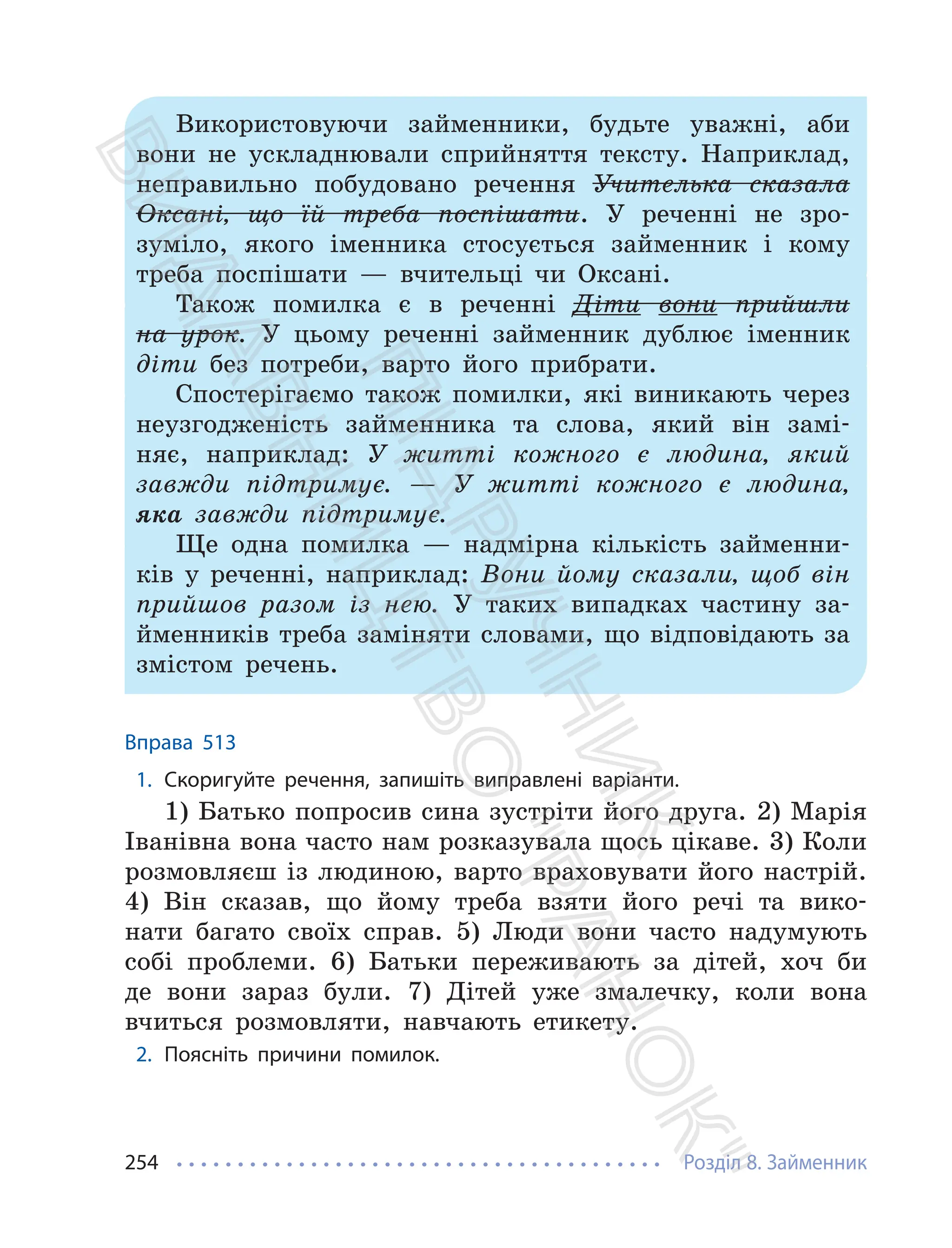 Розділ 8. Займенник
254
Використовуючи займенники, будьте уважні, аби
вони не ускладнювали сприйняття тексту. Наприклад,
неправильно побудовано речення Учителька сказала
Оксані, що їй треба поспішати. У реченні не зро-
зуміло, якого іменника стосується займенник і кому
треба поспішати — вчительці чи Оксані.
Також помилка є в реченні Діти вони прийшли
на урок. У цьому реченні займенник дублює іменник
діти без потреби, варто його прибрати.
Спостерігаємо також помилки, які виникають через
неузгодженість займенника та слова, який він замі-
няє, наприклад: У житті кожного є людина, який
завжди підтримує. — У житті кожного є людина,
яка завжди підтримує.
Ще одна помилка — надмірна кількість займенни-
ків у реченні, наприклад: Вони йому сказали, щоб він
прийшов разом із нею. У таких випадках частину за-
йменників треба заміняти словами, що відповідають за
змістом речень.
Вправа 513
1. Скоригуйте речення, запишіть виправлені варіанти.
1) Батько попросив сина зустріти його друга. 2) Марія
Іванівна вона часто нам розказувала щось цікаве. 3) Коли
розмовляєш із людиною, варто враховувати його настрій.
4) Він сказав, що йому треба взяти його речі та вико-
нати багато своїх справ. 5) Люди вони часто надумують
собі проблеми. 6) Батьки переживають за дітей, хоч би
де вони зараз були. 7) Дітей уже змалечку, коли вона
вчиться розмовляти, навчають етикету.
2. Поясніть причини помилок.
П
і
д
р
у
ч
н
и
к
В
и
д
а
в
н
и
ц
т
в
о
"
Р
а
н
о
к
"
 
