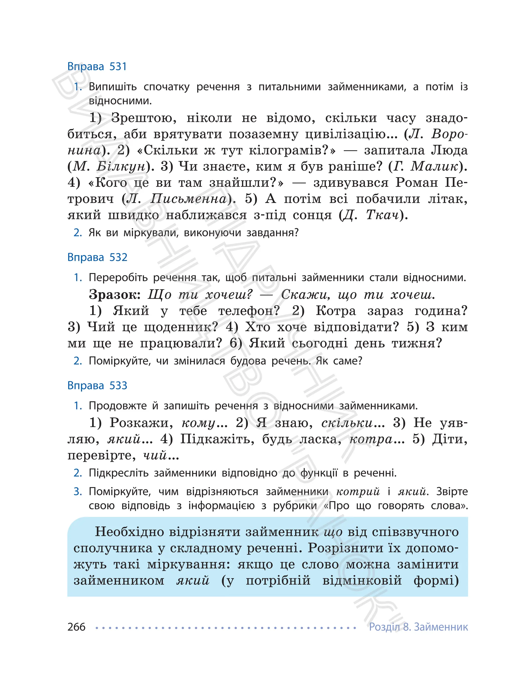 Розділ 8. Займенник
266
Вправа 531
1. Випишіть спочатку речення з питальними займенниками, а потім із
відносними.
1) Зрештою, ніколи не відомо, скільки часу знадо-
биться, аби врятувати позаземну цивілізацію… (Л. Воро-
нина). 2) «Скільки ж тут кілограмів?» — запитала Люда
(М. Білкун). 3) Чи знаєте, ким я був раніше? (Г. Малик).
4) «Кого це ви там знайшли?» — здивувався Роман Пе-
трович (Л. Письменна). 5) А потім всі побачили літак,
який швидко наближався з-під сонця (Д. Ткач).
2. Як ви міркували, виконуючи завдання?
Вправа 532
1. Переробіть речення так, щоб питальні займенники стали відносними.
Зразок: Що ти хочеш? — Скажи, що ти хочеш.
1) Який у тебе телефон? 2) Котра зараз година?
3) Чий це щоденник? 4) Хто хоче відповідати? 5) З ким
ми ще не працювали? 6) Який сьогодні день тижня?
2. Поміркуйте, чи змінилася будова речень. Як саме?
Вправа 533
1. Продовжте й запишіть речення з відносними займенниками.
1) Розкажи, кому… 2) Я знаю, скільки… 3) Не уяв-
ляю, який… 4) Підкажіть, будь ласка, котра… 5) Діти,
перевірте, чий…
2. Підкресліть займенники відповідно до функції в реченні.
3. Поміркуйте, чим відрізняються займенники котрий і який. Звірте
свою відповідь з інформацією з рубрики «Про що говорять слова».
Необхідно відрізняти займенник що від співзвучного
сполучника у складному реченні. Розрізнити їх допомо-
жуть такі міркування: якщо це слово можна замінити
займенником який (у потрібній відмінковій формі)
П
і
д
р
у
ч
н
и
к
В
и
д
а
в
н
и
ц
т
в
о
"
Р
а
н
о
к
"
 