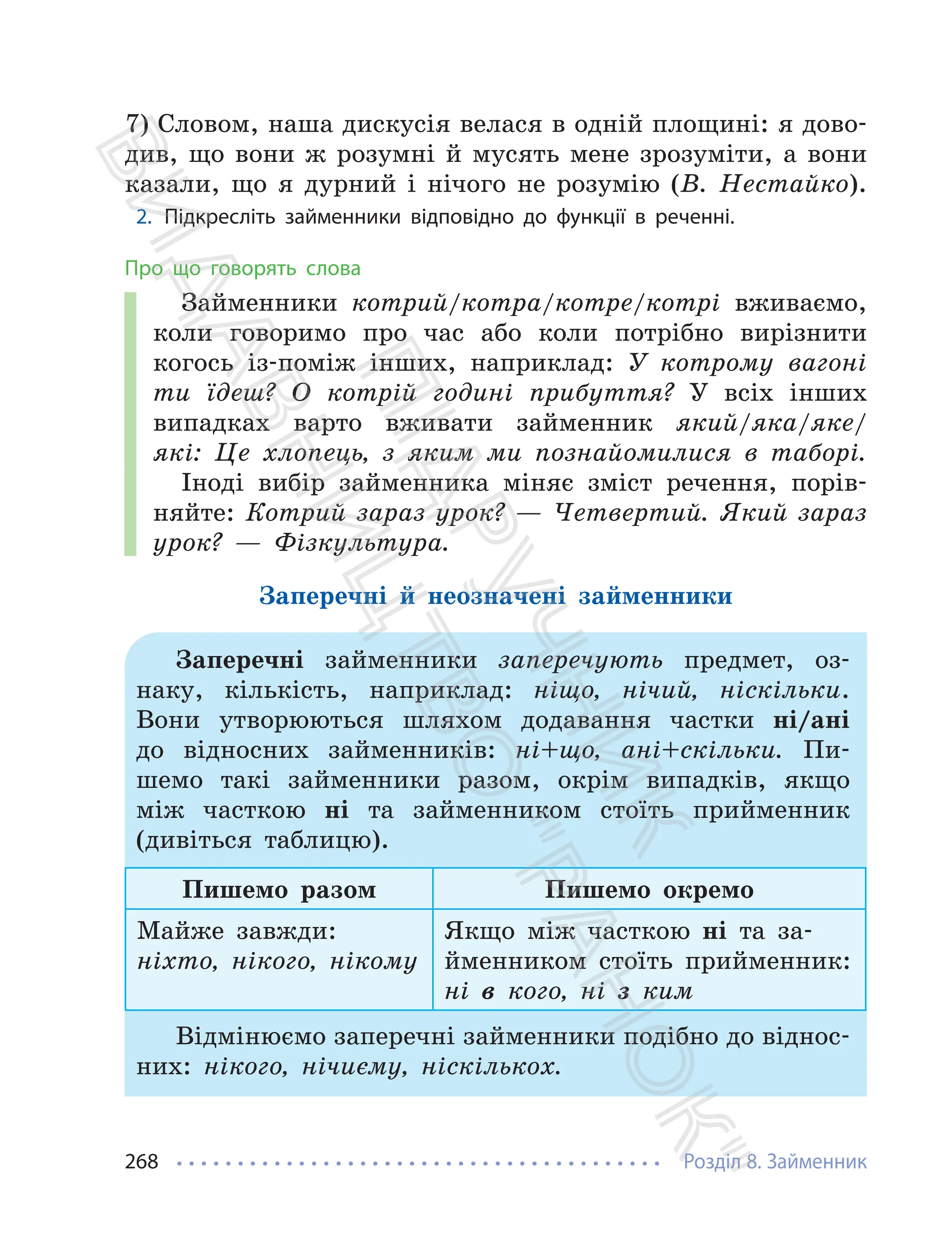 Розділ 8. Займенник
268
7) Словом, наша дискусiя велася в однiй площинi: я дово-
див, що вони ж розумнi й мусять мене зрозумiти, а вони
казали, що я дурний i нiчого не розумiю (В. Нестайко).
2. Підкресліть займенники відповідно до функції в реченні.
Про що говорять слова
Займенники котрий/котра/котре/котрі вживаємо,
коли говоримо про час або коли потрібно вирізнити
когось із-поміж інших, наприклад: У котрому вагоні
ти їдеш? О котрій годині прибуття? У всіх інших
випадках варто вживати займенник який/яка/яке/
які: Це хлопець, з яким ми познайомилися в таборі.
Іноді вибір займенника міняє зміст речення, порів-
няйте: Котрий зараз урок? — Четвертий. Який зараз
урок? — Фізкультура.
Заперечні й неозначені займенники
Заперечні займенники заперечують предмет, оз-
наку, кількість, наприклад: ніщо, нічий, ніскільки.
Вони утворюються шляхом додавання частки ні/ані
до відносних займенників: ні+що, ані+скільки. Пи-
шемо такі займенники разом, окрім випадків, якщо
між часткою ні та займенником стоїть прийменник
(дивіться таблицю).
Пишемо разом Пишемо окремо
Майже завжди:
ніхто, нікого, нікому
Якщо між часткою ні та за-
йменником стоїть прийменник:
ні в кого, ні з ким
Відмінюємо заперечні займенники подібно до віднос-
них: нікого, нічиєму, ніскількох.
П
і
д
р
у
ч
н
и
к
В
и
д
а
в
н
и
ц
т
в
о
"
Р
а
н
о
к
"
 