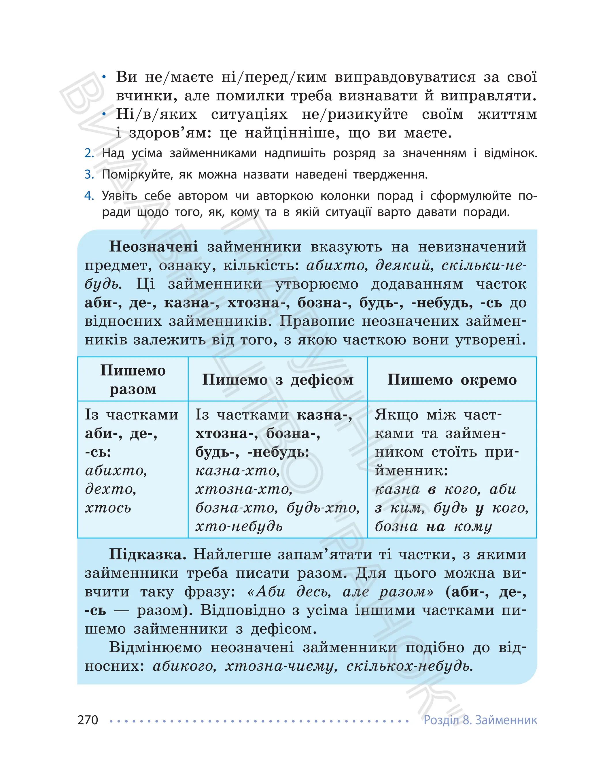 Розділ 8. Займенник
270
• Ви не/маєте ні/перед/ким виправдовуватися за свої
вчинки, але помилки треба визнавати й виправляти.
• Ні/в/яких ситуаціях не/ризикуйте своїм життям
і здоров’ям: це найцінніше, що ви маєте.
2. Над усіма займенниками надпишіть розряд за значенням і відмінок.
3. Поміркуйте, як можна назвати наведені твердження.
4. Уявіть себе автором чи авторкою колонки порад і сформулюйте по-
ради щодо того, як, кому та в якій ситуації варто давати поради.
Неозначені займенники вказують на невизначений
предмет, ознаку, кількість: абихто, деякий, скільки-не-
будь. Ці займенники утворюємо додаванням часток
аби-, де-, казна-, хтозна-, бозна-, будь-, -небудь, -сь до
відносних займенників. Правопис неозначених займен-
ників залежить від того, з якою часткою вони утворені.
Пишемо
разом
Пишемо з дефісом Пишемо окремо
Із частками
аби-, де-,
-сь:
абихто,
дехто,
хтось
Із частками казна-,
хтозна-, бозна-,
будь-, -небудь:
казна-хто,
хтозна-хто,
бозна-хто, будь-хто,
хто-небудь
Якщо між част-
ками та займен-
ником стоїть при-
йменник:
казна в кого, аби
з ким, будь у кого,
бозна на кому
Підказка. Найлегше запам’ятати ті частки, з якими
займенники треба писати разом. Для цього можна ви-
вчити таку фразу: «Аби десь, але разом» (аби-, де-,
-сь — разом). Відповідно з усіма іншими частками пи-
шемо займенники з дефісом.
Відмінюємо неозначені займенники подібно до від-
носних: абикого, хтозна-чиєму, скількох-небудь.
П
і
д
р
у
ч
н
и
к
В
и
д
а
в
н
и
ц
т
в
о
"
Р
а
н
о
к
"
 