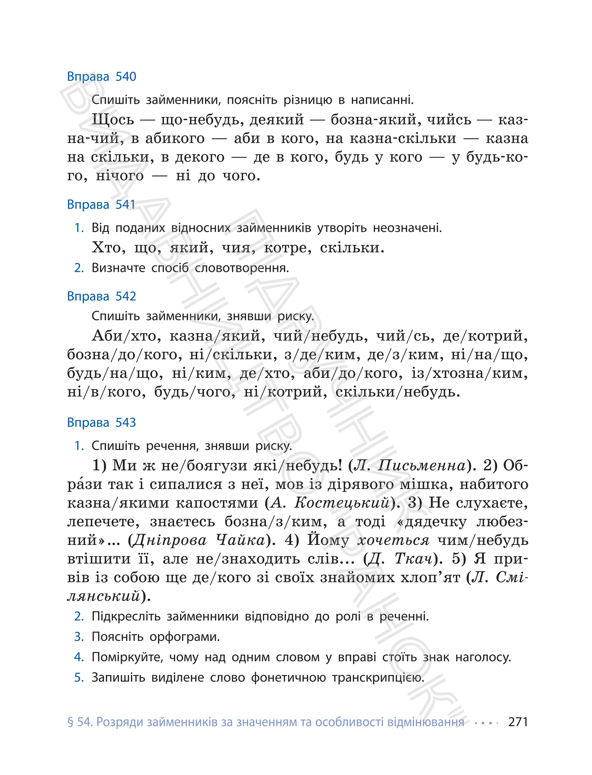 § 54. Розряди займенників за значенням та особливості відмінювання 271
Вправа 540
Спишіть займенники, поясніть різницю в написанні.
Щось — що-небудь, деякий — бозна-який, чийсь — каз-
на-чий, в абикого — аби в кого, на казна-скільки — казна
на скільки, в декого — де в кого, будь у кого — у будь-ко-
го, нічого — ні до чого.
Вправа 541
1. Від поданих відносних займенників утворіть неозначені.
Хто, що, який, чия, котре, скільки.
2. Визначте спосіб словотворення.
Вправа 542
Спишіть займенники, знявши риску.
Аби/хто, казна/який, чий/небудь, чий/сь, де/котрий,
бозна/до/кого, ні/скільки, з/де/ким, де/з/ким, ні/на/що,
будь/на/що, ні/ким, де/хто, аби/до/кого, із/хтозна/ким,
ні/в/кого, будь/чого, ні/котрий, скільки/небудь.
Вправа 543
1. Спишіть речення, знявши риску.
1) Ми ж не/боягузи які/небудь! (Л. Письменна). 2) Об-
ра́зи так і сипалися з неї, мов із дірявого мішка, набитого
казна/якими капостями (А. Костецький). 3) Не слухаєте,
лепечете, знаєтесь бозна/з/ким, а тоді «дядечку любез-
ний»… (Дніпрова Чайка). 4) Йому хочеться чим/небудь
втішити її, але не/знаходить слів... (Д. Ткач). 5) Я при-
вів із собою ще де/кого зі своїх знайомих хлоп’ят (Л. Смі-
лянський).
2. Підкресліть займенники відповідно до ролі в реченні.
3. Поясніть орфограми.
4. Поміркуйте, чому над одним словом у вправі стоїть знак наголосу.
5. Запишіть виділене слово фонетичною транскрипцією.
П
і
д
р
у
ч
н
и
к
В
и
д
а
в
н
и
ц
т
в
о
"
Р
а
н
о
к
"
 