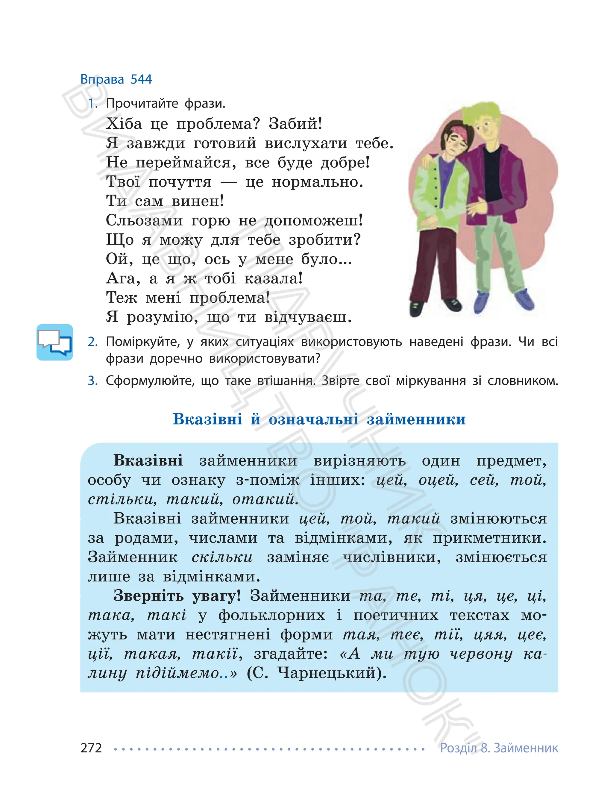 Розділ 8. Займенник
272
Вправа 544
1. Прочитайте фрази.
Хіба це проблема? Забий!
Я завжди готовий вислухати тебе.
Не переймайся, все буде добре!
Твої почуття — це нормально.
Ти сам винен!
Сльозами горю не допоможеш!
Що я можу для тебе зробити?
Ой, це що, ось у мене було…
Ага, а я ж тобі казала!
Теж мені проблема!
Я розумію, що ти відчуваєш.
2. Поміркуйте, у яких ситуаціях використовують наведені фрази. Чи всі
фрази доречно використовувати?
3. Сформулюйте, що таке втішання. Звірте свої міркування зі словником.
Вказівні й означальні займенники
Вказівні займенники вирізняють один предмет,
особу чи ознаку з-поміж інших: цей, оцей, сей, той,
стільки, такий, отакий.
Вказівні займенники цей, той, такий змінюються
за родами, числами та відмінками, як прикметники.
Займенник скільки заміняє числівники, змінюється
лише за відмінками.
Зверніть увагу! Займенники та, те, ті, ця, це, ці,
така, такі у фольклорних і поетичних текстах мо-
жуть мати нестягнені форми тая, теє, тії, цяя, цеє,
ції, такая, такії, згадайте: «А ми тую червону ка-
лину підіймемо..» (С. Чарнецький).
П
і
д
р
у
ч
н
и
к
В
и
д
а
в
н
и
ц
т
в
о
"
Р
а
н
о
к
"
 