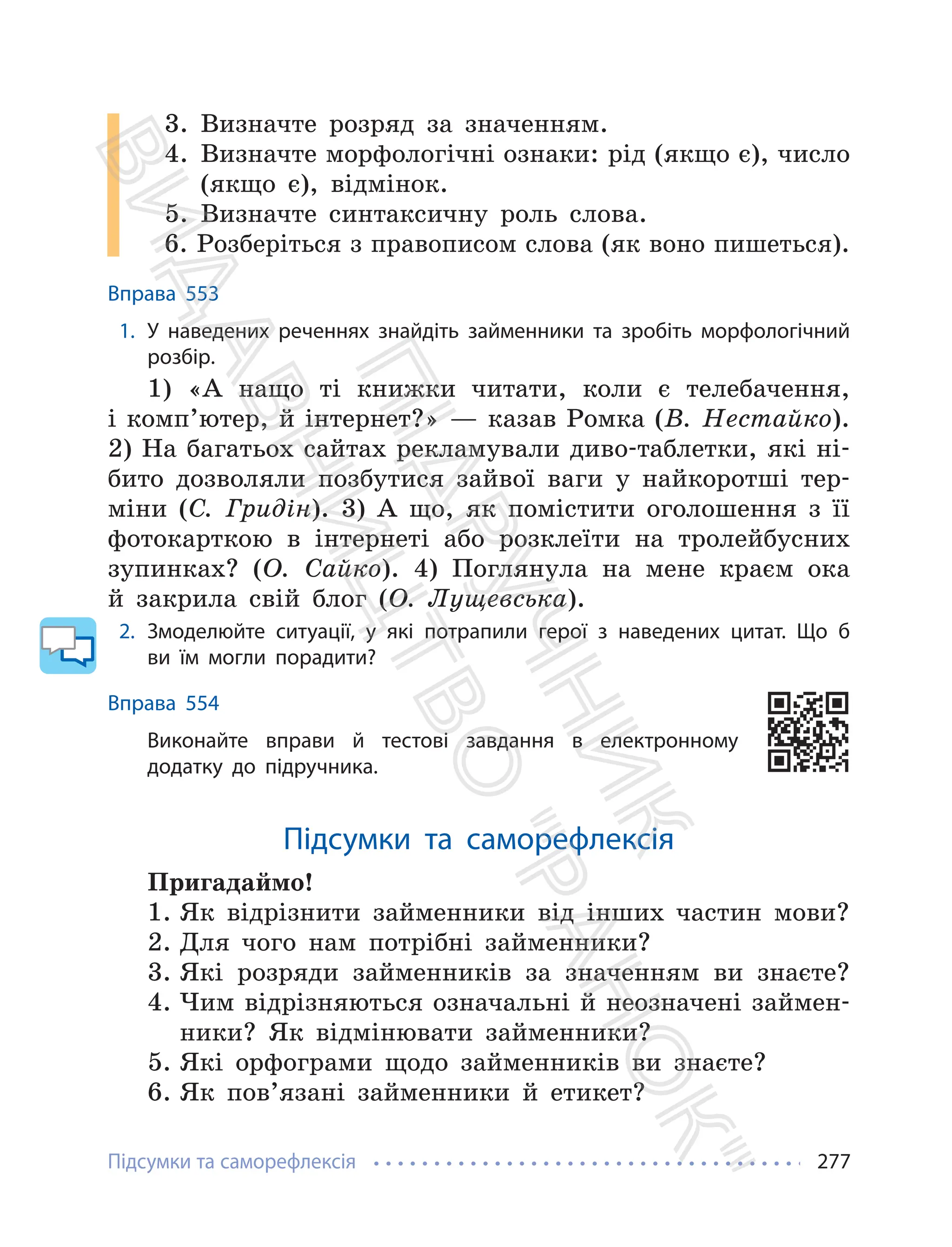Підсумки та саморефлексія 277
3. Визначте розряд за значенням.
4. Визначте морфологічні ознаки: рід (якщо є), число
(якщо є), відмінок.
5. Визначте синтаксичну роль слова.
6. Розберіться з правописом слова (як воно пишеться).
Вправа 553
1. У наведених реченнях знайдіть займенники та зробіть морфологічний
розбір.
1) «А нащо ті книжки читати, коли є телебачення,
i комп’ютер, й інтернет?» — казав Ромка (В. Нестайко).
2) На багатьох сайтах рекламували диво-таблетки, які ні-
бито дозволяли позбутися зайвої ваги у найкоротші тер-
міни (С. Гридін). 3) А що, як помістити оголошення з її
фотокарткою в інтернеті або розклеїти на тролейбусних
зупинках? (О. Сайко). 4) Поглянула на мене краєм ока
й закрила свій блог (О. Лущевська).
2. Змоделюйте ситуації, у які потрапили герої з наведених цитат. Що б
ви їм могли порадити?
Вправа 554
Виконайте вправи й тестові завдання в електронному
додатку до підручника.
Підсумки та саморефлексія
Пригадаймо!
1. Як відрізнити займенники від інших частин мови?
2. Для чого нам потрібні займенники?
3. Які розряди займенників за значенням ви знаєте?
4. Чим відрізняються означальні й неозначені займен-
ники? Як відмінювати займенники?
5. Які орфограми щодо займенників ви знаєте?
6. Як пов’язані займенники й етикет?
П
і
д
р
у
ч
н
и
к
В
и
д
а
в
н
и
ц
т
в
о
"
Р
а
н
о
к
"
 