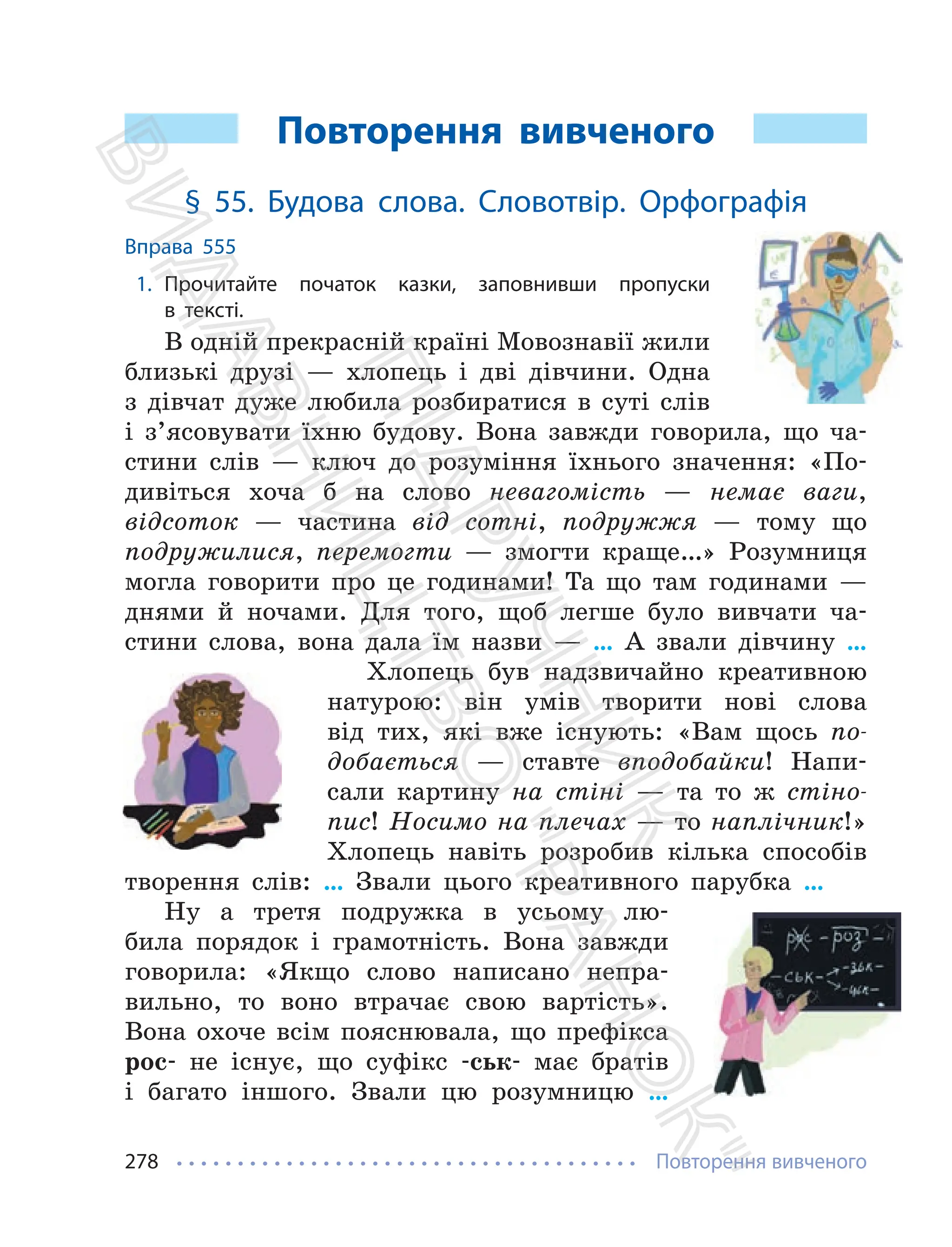 Повторення вивченого
278
Повторення вивченого
§ 55. Будова слова. Словотвір. Орфографія
Вправа 555
1. Прочитайте початок казки, заповнивши пропуски
в тексті.
В одній прекрасній країні Мовознавії жили
близькі друзі — хлопець і дві дівчини. Одна
з дівчат дуже любила розбиратися в суті слів
і з’ясовувати їхню будову. Вона завжди говорила, що ча-
стини слів — ключ до розуміння їхнього значення: «По-
дивіться хоча б на слово невагомість — немає ваги,
відсоток — частина від сотні, подружжя — тому що
подружилися, перемогти — змогти краще…» Розумниця
могла говорити про це годинами! Та що там годинами —
днями й ночами. Для того, щоб легше було вивчати ча-
стини слова, вона дала їм назви — … А звали дівчину …
Хлопець був надзвичайно креативною
натурою: він умів творити нові слова
від тих, які вже існують: «Вам щось по-
добається — ставте вподобайки! Напи-
сали картину на стіні — та то ж стіно-
пис! Носимо на плечах — то наплічник!»
Хлопець навіть розробив кілька способів
творення слів: … Звали цього креативного парубка …
Ну а третя подружка в усьому лю-
била порядок і грамотність. Вона завжди
говорила: «Якщо слово написано непра-
вильно, то воно втрачає свою вартість».
Вона охоче всім пояснювала, що префікса
рос- не існує, що суфікс -ськ- має братів
і багато іншого. Звали цю розумницю …
П
і
д
р
у
ч
н
и
к
В
и
д
а
в
н
и
ц
т
в
о
"
Р
а
н
о
к
"
 