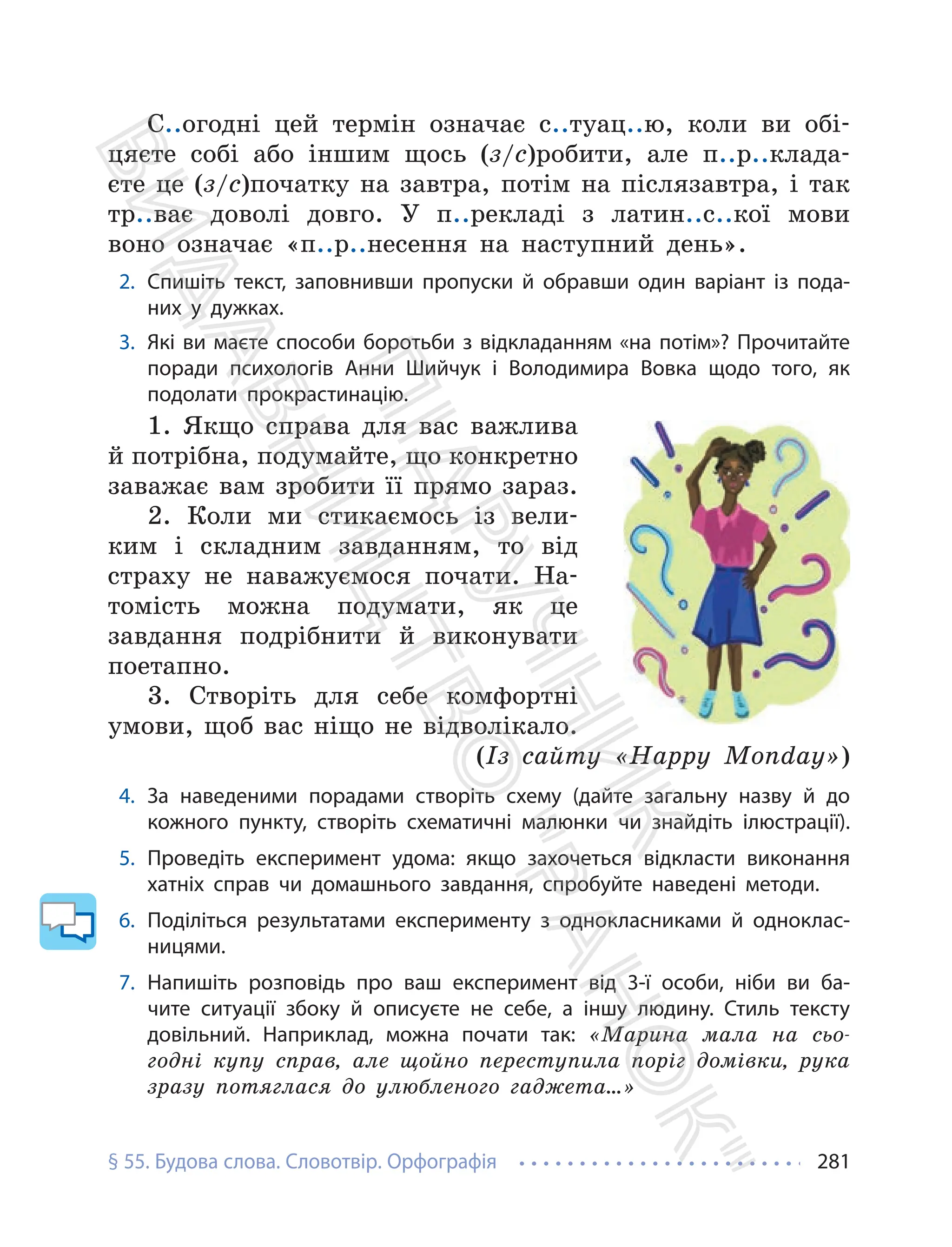§ 55. Будова слова. Словотвір. Орфографія 281
С..огодні цей термін означає с..туац..ю, коли ви обі-
цяєте собі або іншим щось (з/с)робити, але п..р..клада-
єте це (з/с)початку на завтра, потім на післязавтра, і так
тр..ває доволі довго. У п..рекладі з латин..с..кої мови
воно означає «п..р..несення на наступний день».
2. Спишіть текст, заповнивши пропуски й обравши один варіант із пода-
них у дужках.
3. Які ви маєте способи боротьби з відкладанням «на потім»? Прочитайте
поради психологів Анни Шийчук і Володимира Вовка щодо того, як
подолати прокрастинацію.
1. Якщо справа для вас важлива
й потрібна, подумайте, що конкретно
заважає вам зробити її прямо зараз.
2. Коли ми стикаємось із вели-
ким і складним завданням, то від
страху не наважуємося почати. На-
томість можна подумати, як це
завдання подрібнити й виконувати
поетапно.
3. Створіть для себе комфортні
умови, щоб вас ніщо не відволікало.
(Із сайту «Happy Monday»)
4. За наведеними порадами створіть схему (дайте загальну назву й до
кожного пункту, створіть схематичні малюнки чи знайдіть ілюстрації).
5. Проведіть експеримент удома: якщо захочеться відкласти виконання
хатніх справ чи домашнього завдання, спробуйте наведені методи.
6. Поділіться результатами експерименту з однокласниками й одноклас-
ницями.
7. Напишіть розповідь про ваш експеримент від 3-ї особи, ніби ви ба-
чите ситуації збоку й описуєте не себе, а іншу людину. Стиль тексту
довільний. Наприклад, можна почати так: «Марина мала на сьо-
годні купу справ, але щойно переступила поріг домівки, рука
зразу потяглася до улюбленого гаджета…»
П
і
д
р
у
ч
н
и
к
В
и
д
а
в
н
и
ц
т
в
о
"
Р
а
н
о
к
"
 