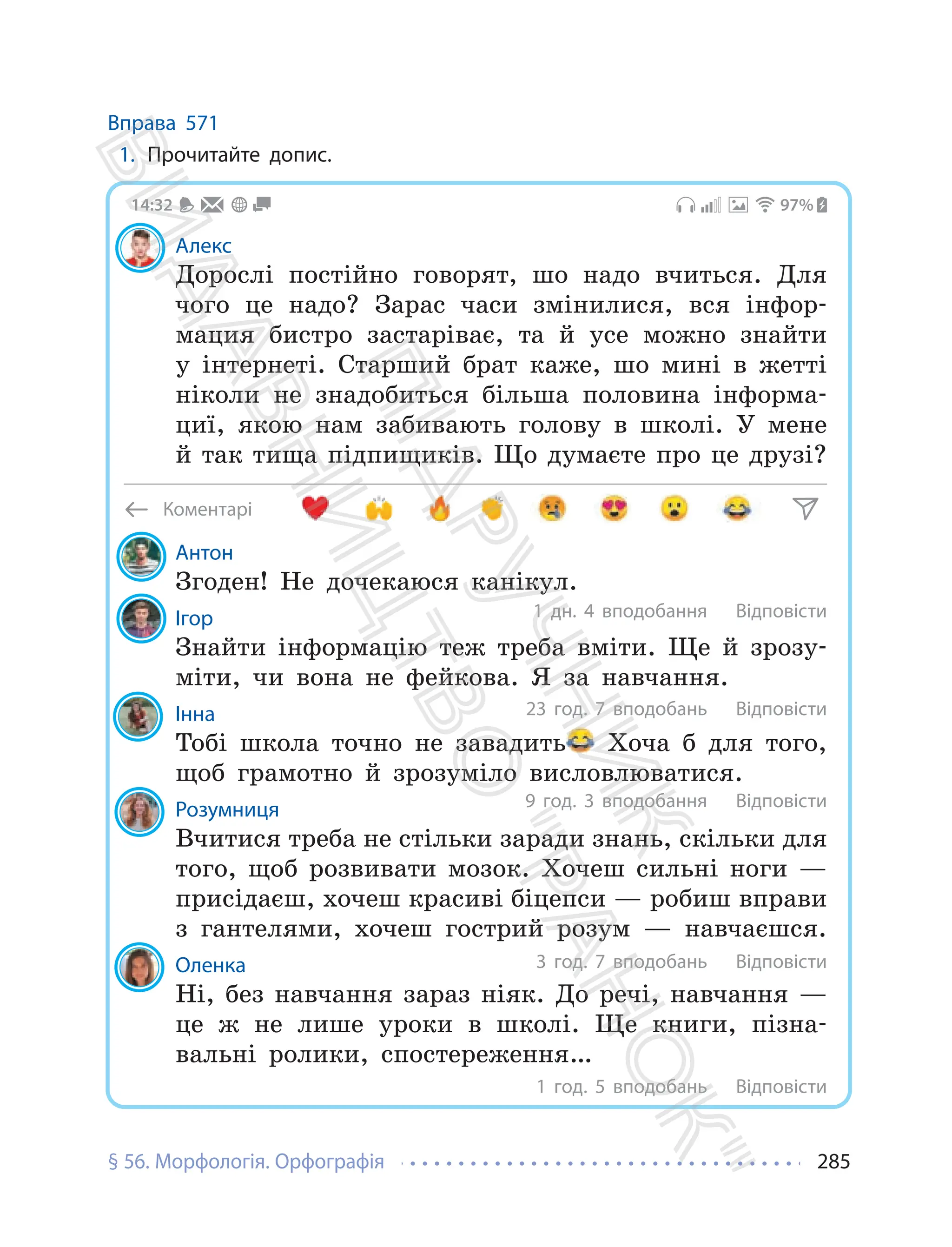 § 56. Морфологія. Орфографія 285
Вправа 571
1. Прочитайте допис.
Коментарі
Алекс
Дорослі постійно говорят, шо надо вчиться. Для
чого це надо? Зарас часи змінилися, вся інфор-
мация бистро застаріває, та й усе можно знайти
у інтернеті. Старший брат каже, шо мині в жетті
ніколи не знадобиться більша половина інформа-
циї, якою нам забивають голову в школі. У мене
й так тища підпищиків. Що думаєте про це друзі?
97%
14:32
Антон
Згоден! Не дочекаюся канікул.
Ігор
Знайти інформацію теж треба вміти. Ще й зрозу-
міти, чи вона не фейкова. Я за навчання.
Інна
Тобі школа точно не завадить Хоча б для того,
щоб грамотно й зрозуміло висловлюватися.
Розумниця
Вчитися треба не стільки заради знань, скільки для
того, щоб розвивати мозок. Хочеш сильні ноги —
присідаєш, хочеш красиві біцепси — робиш вправи
з гантелями, хочеш гострий розум — навчаєшся.
Оленка
Ні, без навчання зараз ніяк. До речі, навчання —
це ж не лише уроки в школі. Ще книги, пізна-
вальні ролики, спостереження…
1 дн. 4 вподобання
23 год. 7 вподобань
9 год. 3 вподобання
3 год. 7 вподобань
1 год. 5 вподобань
Відповісти
Відповісти
Відповісти
Відповісти
Відповісти
П
і
д
р
у
ч
н
и
к
В
и
д
а
в
н
и
ц
т
в
о
"
Р
а
н
о
к
"
 