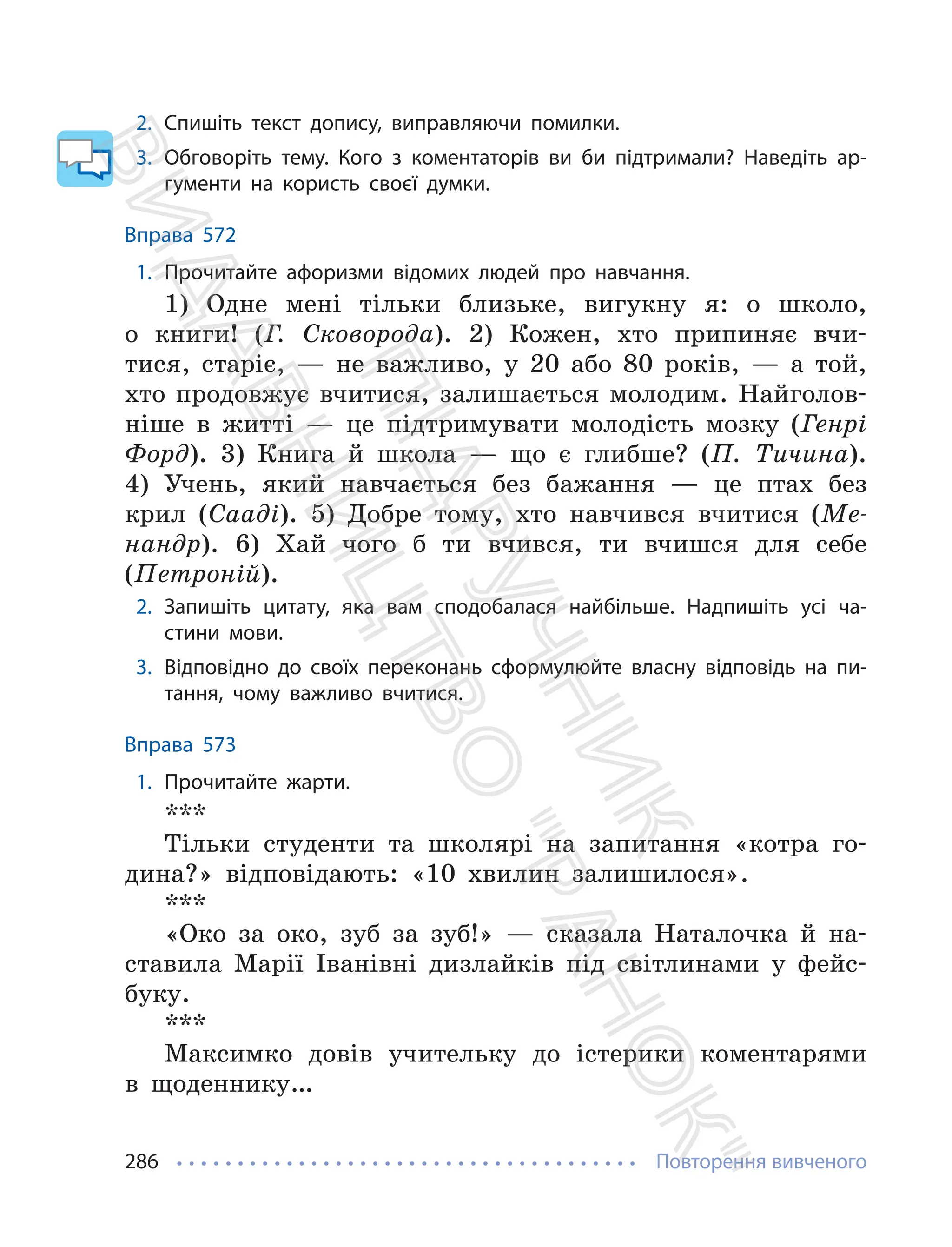 Повторення вивченого
286
2. Спишіть текст допису, виправляючи помилки.
3. Обговоріть тему. Кого з коментаторів ви би підтримали? Наведіть ар-
гументи на користь своєї думки.
Вправа 572
1. Прочитайте афоризми відомих людей про навчання.
1) Одне мені тільки близьке, вигукну я: о школо,
о книги! (Г. Сковорода). 2) Кожен, хто припиняє вчи-
тися, старіє, — не важливо, у 20 або 80 років, — а той,
хто продовжує вчитися, залишається молодим. Найголов-
ніше в житті — це підтримувати молодість мозку (Генрі
Форд). 3) Книга й школа — що є глибше? (П. Тичина).
4) Учень, який навчається без бажання — це птах без
крил (Сааді). 5) Добре тому, хто навчився вчитися (Ме-
нандр). 6) Хай чого б ти вчився, ти вчишся для себе
(Петроній).
2. Запишіть цитату, яка вам сподобалася найбільше. Надпишіть усі ча-
стини мови.
3. Відповідно до своїх переконань сформулюйте власну відповідь на пи-
тання, чому важливо вчитися.
Вправа 573
1. Прочитайте жарти.
***
Тільки студенти та школярі на запитання «котра го-
дина?» відповідають: «10 хвилин залишилося».
***
«Око за око, зуб за зуб!» — сказала Наталочка й на-
ставила Марії Іванівні дизлайків під світлинами у фейс-
буку.
***
Максимко довів учительку до істерики коментарями
в щоденнику…
П
і
д
р
у
ч
н
и
к
В
и
д
а
в
н
и
ц
т
в
о
"
Р
а
н
о
к
"
 