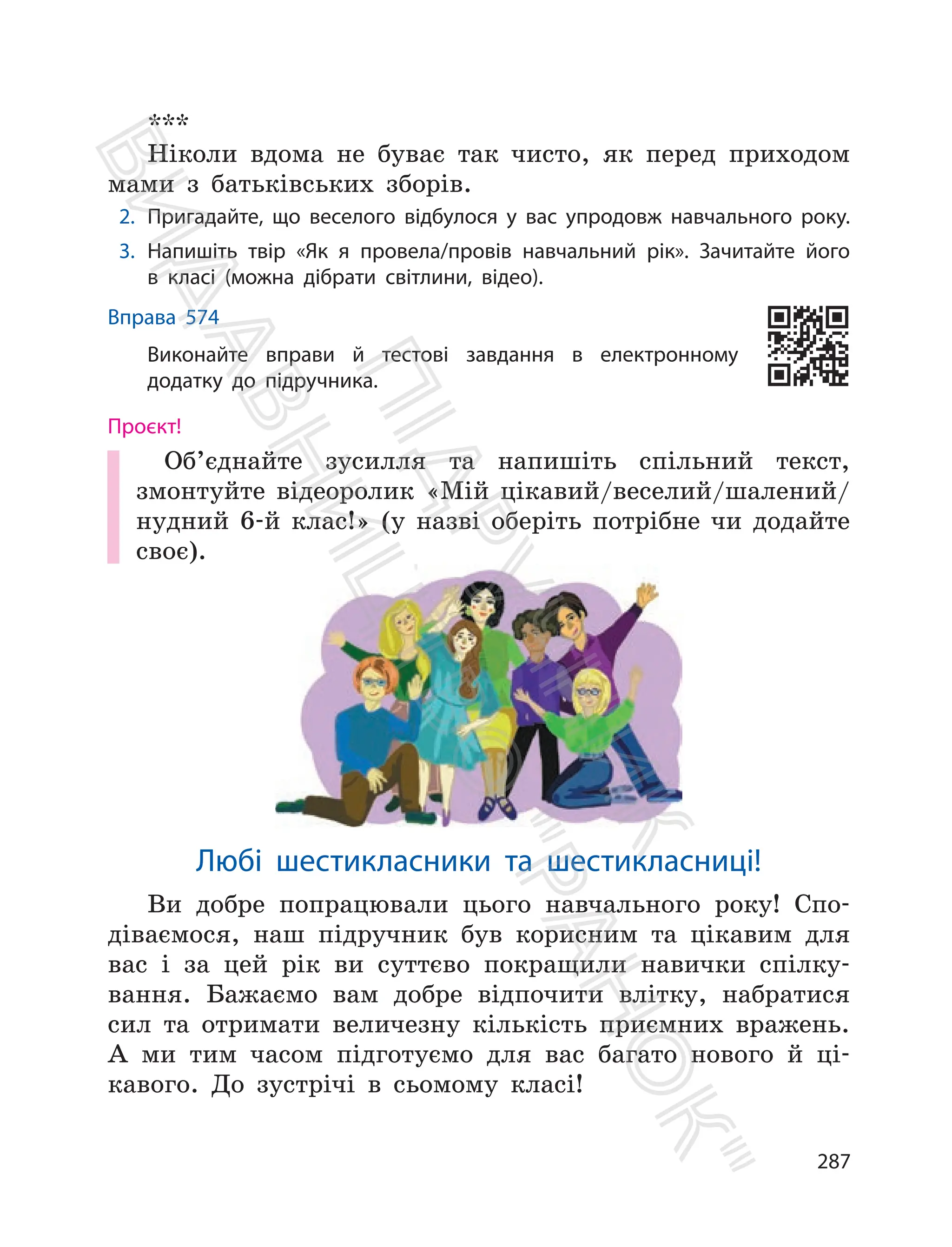 287
***
Ніколи вдома не буває так чисто, як перед приходом
мами з батьківських зборів.
2. Пригадайте, що веселого відбулося у вас упродовж навчального року.
3. Напишіть твір «Як я провела/провів навчальний рік». Зачитайте його
в класі (можна дібрати світлини, відео).
Вправа 574
Виконайте вправи й тестові завдання в електронному
додатку до підручника.
Проєкт!
Об’єднайте зусилля та напишіть спільний текст,
змонтуйте відеоролик «Мій цікавий/веселий/шалений/
нудний 6-й клас!» (у назві оберіть потрібне чи додайте
своє).
Любі шестикласники та шестикласниці!
Ви добре попрацювали цього навчального року! Спо-
діваємося, наш підручник був корисним та цікавим для
вас і за цей рік ви суттєво покращили навички спілку-
вання. Бажаємо вам добре відпочити влітку, набратися
сил та отримати величезну кількість приємних вражень.
А ми тим часом підготуємо для вас багато нового й ці-
кавого. До зустрічі в сьомому класі!
П
і
д
р
у
ч
н
и
к
В
и
д
а
в
н
и
ц
т
в
о
"
Р
а
н
о
к
"
 