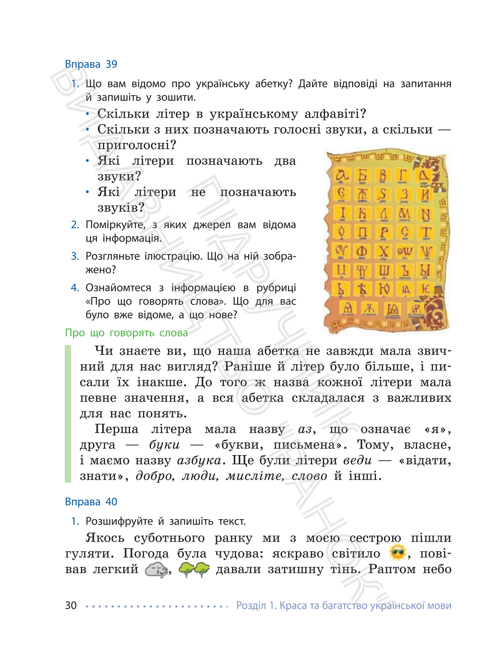 Розділ 1. Краса та багатство української мови
30
Вправа 39
1. Що вам відомо про українську абетку? Дайте відповіді на запитання
й запишіть у зошити.
• Скільки літер в українському алфавіті?
• Скільки з них позначають голосні звуки, а скільки —
приголосні?
• Які літери позначають два
звуки?
• Які літери не позначають
звуків?
2. Поміркуйте, з яких джерел вам відома
ця інформація.
3. Розгляньте ілюстрацію. Що на ній зобра-
жено?
4. Ознайомтеся з інформацією в рубриці
«Про що говорять слова». Що для вас
було вже відоме, а що нове?
Про що говорять слова
Чи знаєте ви, що наша абетка не завжди мала звич-
ний для нас вигляд? Раніше й літер було більше, і пи-
сали їх інакше. До того ж назва кожної літери мала
певне значення, а вся абетка складалася з важливих
для нас понять.
Перша літера мала назву аз, що означає «я»,
друга — буки — «букви, письмена». Тому, власне,
і маємо назву азбука. Ще були літери веди — «відати,
знати», добро, люди, мисліте, слово й інші.
Вправа 40
1. Розшифруйте й запишіть текст.
Якось суботнього ранку ми з моєю сестрою пішли
гуляти. Погода була чудова: яскраво світило , пові-
вав легкий , давали затишну тінь. Раптом небо
П
і
д
р
у
ч
н
и
к
В
и
д
а
в
н
и
ц
т
в
о
"
Р
а
н
о
к
"
 