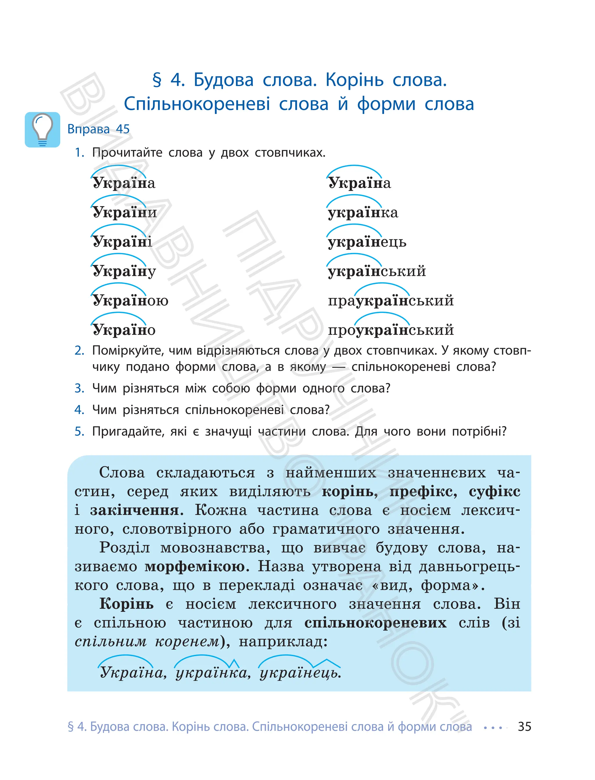 § 4. Будова слова. Корінь слова. Спільнокореневі слова й форми слова 35
§ 4. Будова слова. Корінь слова.
Спільнокореневі слова й форми слова
Вправа 45
1. Прочитайте слова у двох стовпчиках.
Україна
України
Україні
Україну
Україною
Україно
Україна
українка
українець
український
праукраїнський
проукраїнський
2. Поміркуйте, чим відрізняються слова у двох стовпчиках. У якому стовп-
чику подано форми слова, а в якому — спільнокореневі слова?
3. Чим різняться між собою форми одного слова?
4. Чим різняться спільнокореневі слова?
5. Пригадайте, які є значущі частини слова. Для чого вони потрібні?
Слова складаються з найменших значеннєвих ча-
стин, серед яких виділяють корінь, префікс, суфікс
і закінчення. Кожна частина слова є носієм лексич-
ного, словотвірного або граматичного значення.
Розділ мовознавства, що вивчає будову слова, на-
зиваємо морфемікою. Назва утворена від давньогрець-
кого слова, що в перекладі означає «вид, форма».
Корінь є носієм лексичного значення слова. Він
є спільною частиною для спільнокореневих слів (зі
спільним коренем), наприклад:
Україна, українка, українець.
П
і
д
р
у
ч
н
и
к
В
и
д
а
в
н
и
ц
т
в
о
"
Р
а
н
о
к
"
 