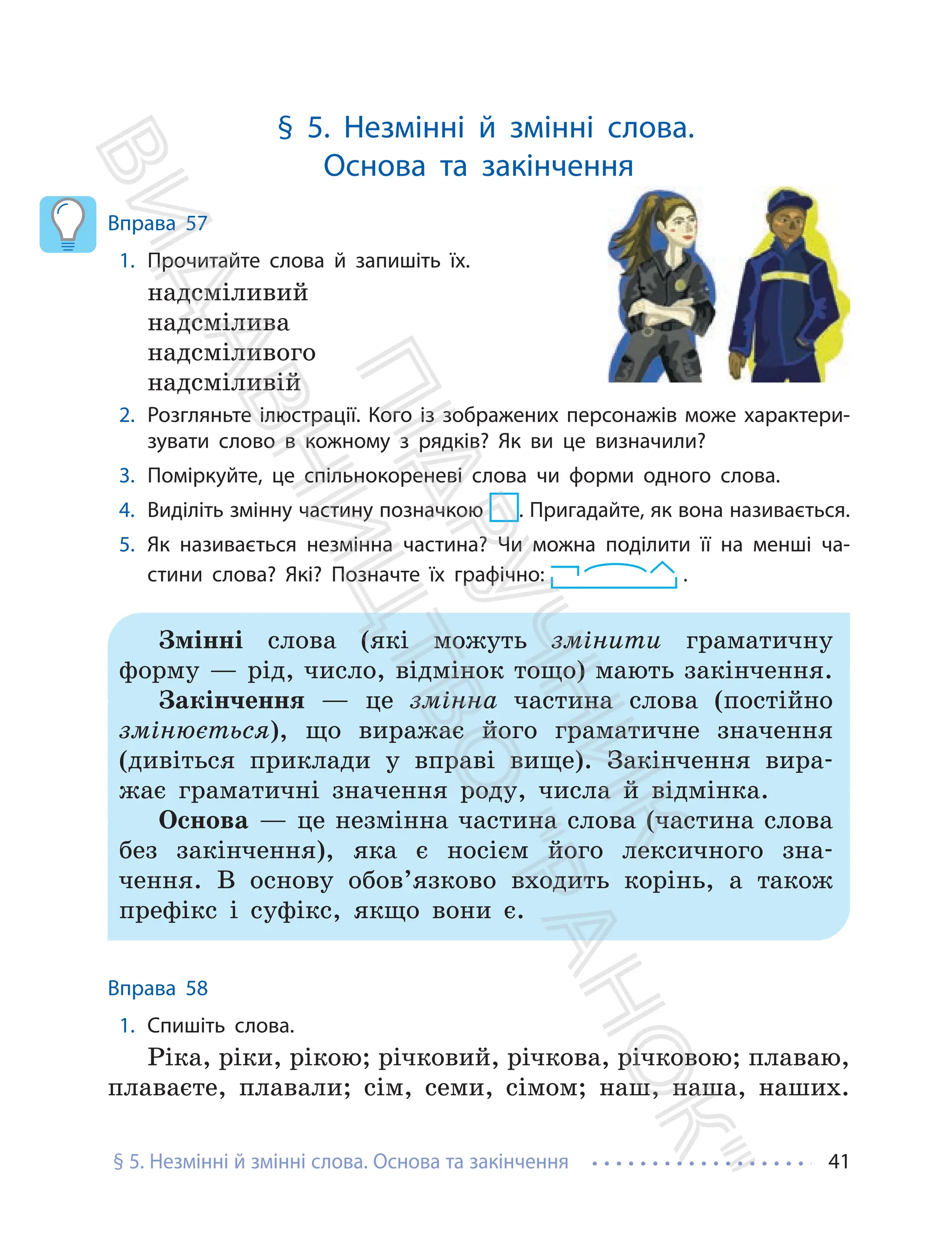 § 5. Незмінні й змінні слова. Основа та закінчення 41
§ 5. Незмінні й змінні слова.
Основа та закінчення
Вправа 57
1. Прочитайте слова й запишіть їх.
надсміливий
надсмілива
надсміливого
надсміливій
2. Розгляньте ілюстрації. Кого із зображених персонажів може характери-
зувати слово в кожному з рядків? Як ви це визначили?
3. Поміркуйте, це спільнокореневі слова чи форми одного слова.
4. Виділіть змінну частину позначкою . Пригадайте, як вона називається.
5. Як називається незмінна частина? Чи можна поділити її на менші ча-
стини слова? Які? Позначте їх графічно: .
Змінні слова (які можуть змінити граматичну
форму — рід, число, відмінок тощо) мають закінчення.
Закінчення — це змінна частина слова (постійно
змінюється), що виражає його граматичне значення
(дивіться приклади у вправі вище). Закінчення вира-
жає граматичні значення роду, числа й відмінка.
Основа — це незмінна частина слова (частина слова
без закінчення), яка є носієм його лексичного зна-
чення. В основу обов’язково входить корінь, а також
префікс і суфікс, якщо вони є.
Вправа 58
1. Спишіть слова.
Ріка, ріки, рікою; річковий, річкова, річковою; плаваю,
плаваєте, плавали; сім, семи, сімом; наш, наша, наших.
П
і
д
р
у
ч
н
и
к
В
и
д
а
в
н
и
ц
т
в
о
"
Р
а
н
о
к
"
 