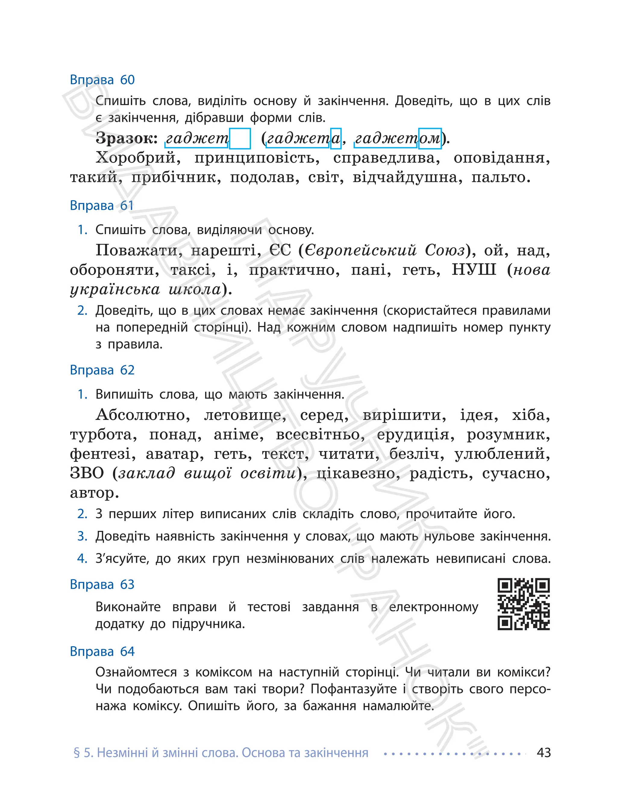 § 5. Незмінні й змінні слова. Основа та закінчення 43
Вправа 60
Спишіть слова, виділіть основу й закінчення. Доведіть, що в цих слів
є закінчення, дібравши форми слів.
Зразок: гаджет (гаджета, гаджетом).
Хоробрий, принциповість, справедлива, оповідання,
такий, прибічник, подолав, світ, відчайдушна, пальто.
Вправа 61
1. Спишіть слова, виділяючи основу.
Поважати, нарешті, ЄС (Європейський Союз), ой, над,
обороняти, таксі, і, практично, пані, геть, НУШ (нова
українська школа).
2. Доведіть, що в цих словах немає закінчення (скористайтеся правилами
на попередній сторінці). Над кожним словом надпишіть номер пункту
з правила.
Вправа 62
1. Випишіть слова, що мають закінчення.
Абсолютно, летовище, серед, вирішити, ідея, хіба,
турбота, понад, аніме, всесвітньо, ерудиція, розумник,
фентезі, аватар, геть, текст, читати, безліч, улюблений,
ЗВО (заклад вищої освіти), цікавезно, радість, сучасно,
автор.
2. З перших літер виписаних слів складіть слово, прочитайте його.
3. Доведіть наявність закінчення у словах, що мають нульове закінчення.
4. З’ясуйте, до яких груп незмінюваних слів належать невиписані слова.
Вправа 63
Виконайте вправи й тестові завдання в електронному
додатку до підручника.
Вправа 64
Ознайомтеся з коміксом на наступній сторінці. Чи читали ви комікси?
Чи подобаються вам такі твори? Пофантазуйте і створіть свого персо-
нажа коміксу. Опишіть його, за бажання намалюйте.
П
і
д
р
у
ч
н
и
к
В
и
д
а
в
н
и
ц
т
в
о
"
Р
а
н
о
к
"
 