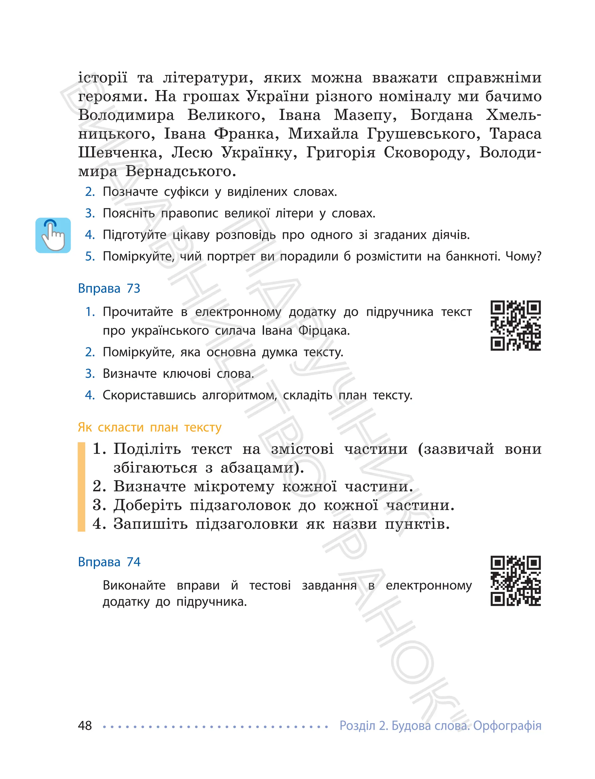 Розділ 2. Будова слова. Орфографія
48
історії та літератури, яких можна вважати справжніми
героями. На грошах України різного номіналу ми бачимо
Володимира Великого, Івана Мазепу, Богдана Хмель-
ницького, Івана Франка, Михайла Грушевського, Тараса
Шевченка, Лесю Українку, Григорія Сковороду, Володи-
мира Вернадського.
2. Позначте суфікси у виділених словах.
3. Поясніть правопис великої літери у словах.
4. Підготуйте цікаву розповідь про одного зі згаданих діячів.
5. Поміркуйте, чий портрет ви порадили б розмістити на банкноті. Чому?
Вправа 73
1. Прочитайте в електронному додатку до підручника текст
про українського силача Івана Фірцака.
2. Поміркуйте, яка основна думка тексту.
3. Визначте ключові слова.
4. Скориставшись алгоритмом, складіть план тексту.
Як скласти план тексту
1. Поділіть текст на змістові частини (зазвичай вони
збігаються з абзацами).
2. Визначте мікротему кожної частини.
3. Доберіть підзаголовок до кожної частини.
4. Запишіть підзаголовки як назви пунктів.
Вправа 74
Виконайте вправи й тестові завдання в електронному
додатку до підручника.
П
і
д
р
у
ч
н
и
к
В
и
д
а
в
н
и
ц
т
в
о
"
Р
а
н
о
к
"
 