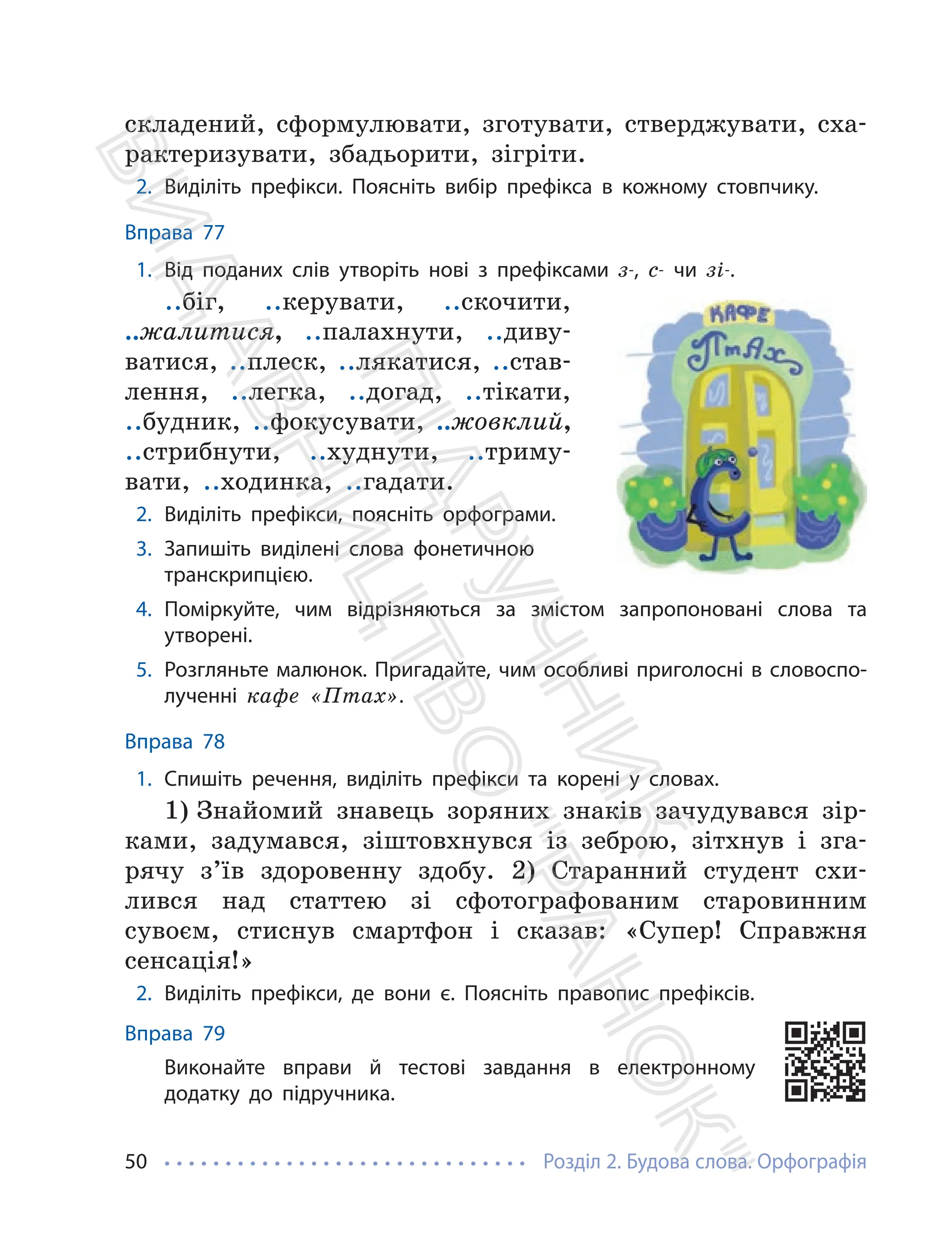 Розділ 2. Будова слова. Орфографія
50
складений, сформулювати, зготувати, стверджувати, сха-
рактеризувати, збадьорити, зігріти.
2. Виділіть префікси. Поясніть вибір префікса в кожному стовпчику.
Вправа 77
1. Від поданих слів утворіть нові з префіксами з-, с- чи зі-.
..біг, ..керувати, ..скочити,
..жалитися, ..палахнути, ..диву-
ватися, ..плеск, ..лякатися, ..став-
лення, ..легка, ..догад, ..тікати,
..будник, ..фокусувати, ..жовклий,
..стрибнути, ..худнути, ..триму-
вати, ..ходинка, ..гадати.
2. Виділіть префікси, поясніть орфограми.
3. Запишіть виділені слова фонетичною
транскрипцією.
4. Поміркуйте, чим відрізняються за змістом запропоновані слова та
утворені.
5. Розгляньте малюнок. Пригадайте, чим особливі приголосні в словоспо-
лученні кафе «Птах».
Вправа 78
1. Спишіть речення, виділіть префікси та корені у словах.
1) Знайомий знавець зоряних знаків зачудувався зір-
ками, задумався, зіштовхнувся із зеброю, зітхнув і зга-
рячу з’їв здоровенну здобу. 2) Старанний студент схи-
лився над статтею зі сфотографованим старовинним
сувоєм, стиснув смартфон і сказав: «Супер! Справжня
сенсація!»
2. Виділіть префікси, де вони є. Поясніть правопис префіксів.
Вправа 79
Виконайте вправи й тестові завдання в електронному
додатку до підручника.
П
і
д
р
у
ч
н
и
к
В
и
д
а
в
н
и
ц
т
в
о
"
Р
а
н
о
к
"
 
