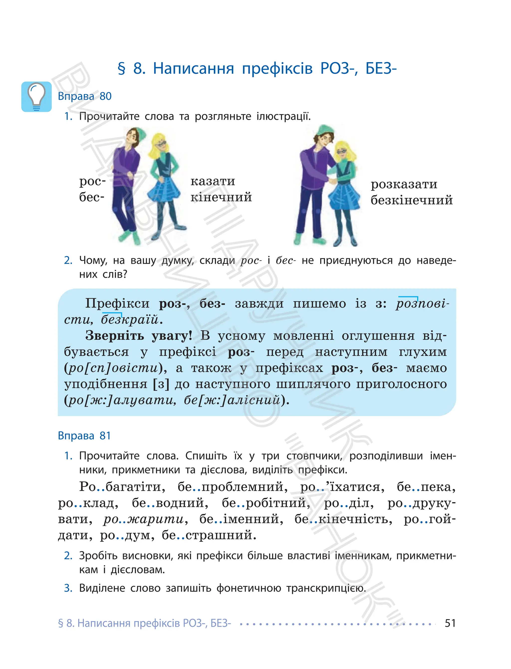§ 8. Написання префіксів РОЗ-, БЕЗ- 51
§ 8. Написання префіксів РОЗ-, БЕЗ-
Вправа 80
1. Прочитайте слова та розгляньте ілюстрації.
казати
кінечний
рос-
бес-
розказати
безкінечний
2. Чому, на вашу думку, склади рос- і бес- не приєднуються до наведе-
них слів?
Префікси роз-, без- завжди пишемо із з: розпові-
сти, безкраїй.
Зверніть увагу! В усному мовленні оглушення від-
бувається у префіксі роз- перед наступним глухим
(ро[сп]овісти), а також у префіксах роз-, без- маємо
уподібнення [з] до наступного шиплячого приголосного
(ро[ж:]алувати, бе[ж:]алісний).
Вправа 81
1. Прочитайте слова. Спишіть їх у три стовпчики, розподіливши імен-
ники, прикметники та дієслова, виділіть префікси.
Ро..багатіти, бе..проблемний, ро..’їхатися, бе..пека,
ро..клад, бе..водний, бе..робітний, ро..діл, ро..друку-
вати, ро..жарити, бе..іменний, бе..кінечність, ро..гой-
дати, ро..дум, бе..страшний.
2. Зробіть висновки, які префікси більше властиві іменникам, прикметни-
кам і дієсловам.
3. Виділене слово запишіть фонетичною транскрипцією.
П
і
д
р
у
ч
н
и
к
В
и
д
а
в
н
и
ц
т
в
о
"
Р
а
н
о
к
"
 