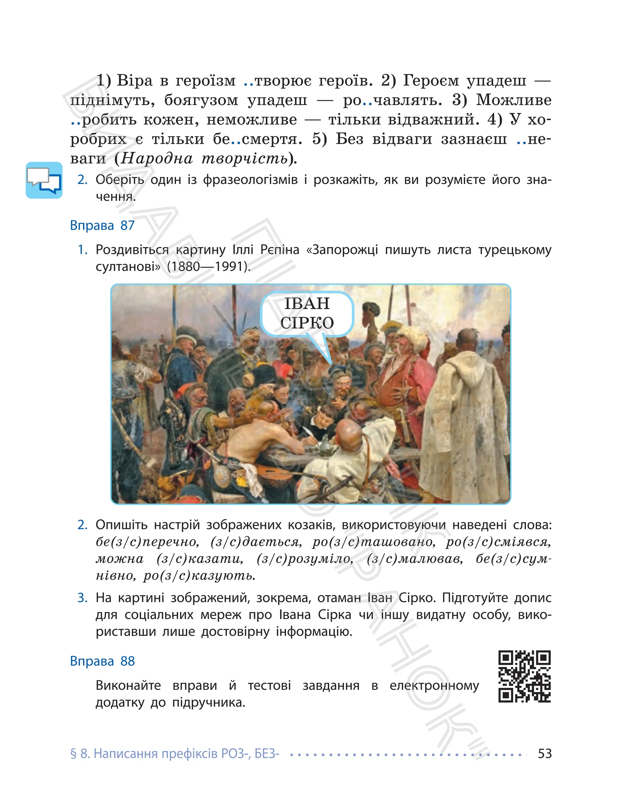§ 8. Написання префіксів РОЗ-, БЕЗ- 53
1) Віра в героїзм ..творює героїв. 2) Героєм упадеш —
піднімуть, боягузом упадеш — ро..чавлять. 3) Можливе
..робить кожен, неможливе — тільки відважний. 4) У хо-
робрих є тільки бе..смертя. 5) Без відваги зазнаєш ..не-
ваги (Народна творчість).
2. Оберіть один із фразеологізмів і розкажіть, як ви розумієте його зна-
чення.
Вправа 87
1. Роздивіться картину Іллі Рєпіна «Запорожці пишуть листа турецькому
султанові» (1880—1991).
ІВАН
СІРКО
2. Опишіть настрій зображених козаків, використовуючи наведені слова:
бе(з/с)перечно, (з/с)дається, ро(з/с)ташовано, ро(з/с)сміявся,
можна (з/с)казати, (з/с)розуміло, (з/с)малював, бе(з/с)сум-
нівно, ро(з/с)казують.
3. На картині зображений, зокрема, отаман Іван Сірко. Підготуйте допис
для соціальних мереж про Івана Сірка чи іншу видатну особу, вико-
риставши лише достовірну інформацію.
Вправа 88
Виконайте вправи й тестові завдання в електронному
додатку до підручника.
П
і
д
р
у
ч
н
и
к
В
и
д
а
в
н
и
ц
т
в
о
"
Р
а
н
о
к
"
 