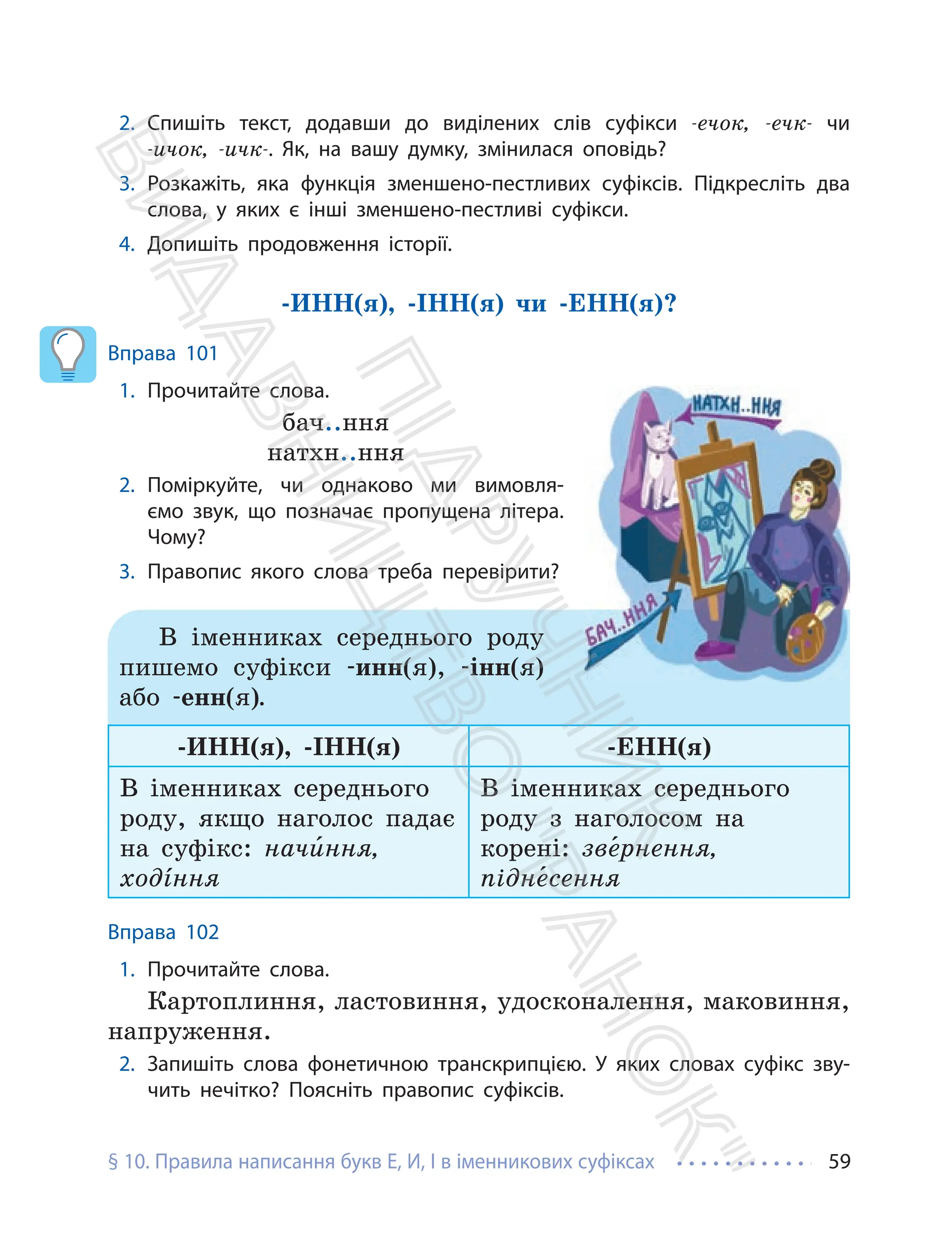 § 10. Правила написання букв Е, И, І в іменникових суфіксах 59
2. Спишіть текст, додавши до виділених слів суфікси -ечок, -ечк- чи
-ичок, -ичк-. Як, на вашу думку, змінилася оповідь?
3. Розкажіть, яка функція зменшено-пестливих суфіксів. Підкресліть два
слова, у яких є інші зменшено-пестливі суфікси.
4. Допишіть продовження історії.
-ИНН(я), -ІНН(я) чи -ЕНН(я)?
Вправа 101
1. Прочитайте слова.
бач..ння
натхн..ння
2. Поміркуйте, чи однаково ми вимовля-
ємо звук, що позначає пропущена літера.
Чому?
3. Правопис якого слова треба перевірити?
В іменниках середнього роду
пишемо суфікси -инн(я), -інн(я)
або -енн(я).
-ИНН(я), -ІНН(я) -ЕНН(я)
В іменниках середнього
роду, якщо наголос падає
на суфікс: начи¸ння,
ходíння
В іменниках середнього
роду з наголосом на
корені: зве¸рнення,
підне¸сення
Вправа 102
1. Прочитайте слова.
Картоплиння, ластовиння, удосконалення, маковиння,
напруження.
2. Запишіть слова фонетичною транскрипцією. У яких словах суфікс зву-
чить нечітко? Поясніть правопис суфіксів.
П
і
д
р
у
ч
н
и
к
В
и
д
а
в
н
и
ц
т
в
о
"
Р
а
н
о
к
"
 