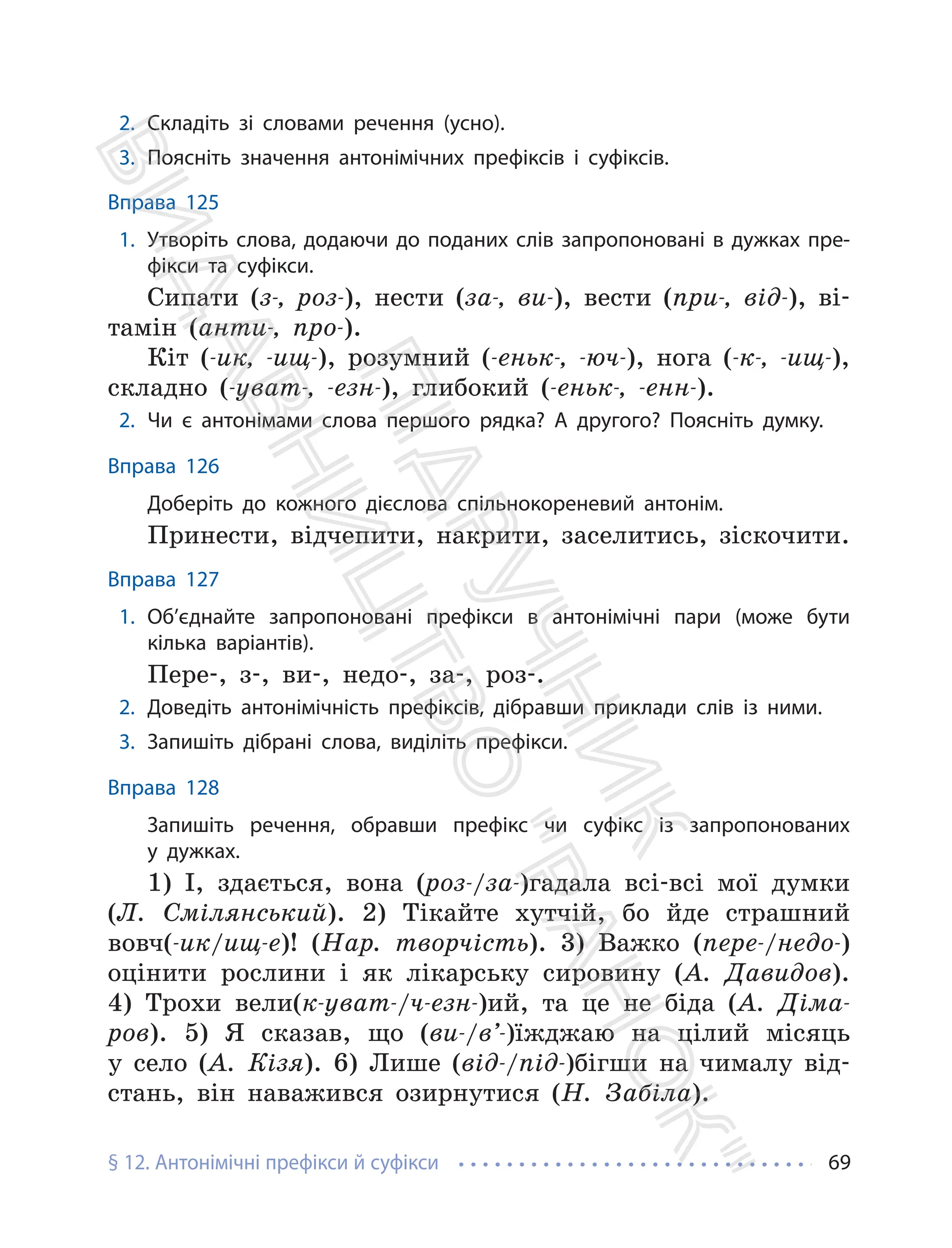 § 12. Антонімічні префікси й суфікси 69
2. Складіть зі словами речення (усно).
3. Поясніть значення антонімічних префіксів і суфіксів.
Вправа 125
1. Утворіть слова, додаючи до поданих слів запропоновані в дужках пре-
фікси та суфікси.
Сипати (з-, роз-), нести (за-, ви-), вести (при-, від-), ві-
тамін (анти-, про-).
Кіт (-ик, -ищ-), розумний (-еньк-, -юч-), нога (-к-, -ищ-),
складно (-уват-, -езн-), глибокий (-еньк-, -енн-).
2. Чи є антонімами слова першого рядка? А другого? Поясніть думку.
Вправа 126
Доберіть до кожного дієслова спільнокореневий антонім.
Принести, відчепити, накрити, заселитись, зіскочити.
Вправа 127
1. Об’єднайте запропоновані префікси в антонімічні пари (може бути
кілька варіантів).
Пере-, з-, ви-, недо-, за-, роз-.
2. Доведіть антонімічність префіксів, дібравши приклади слів із ними.
3. Запишіть дібрані слова, виділіть префікси.
Вправа 128
Запишіть речення, обравши префікс чи суфікс із запропонованих
у дужках.
1) І, здається, вона (роз-/за-)гадала всі-всі мої думки
(Л. Смілянський). 2) Тікайте хутчій, бо йде страшний
вовч(-ик/ищ-е)! (Нар. творчість). 3) Важко (пере-/недо-)
оцінити рослини і як лікарську сировину (А. Давидов).
4) Трохи вели(к-уват-/ч-езн-)ий, та це не біда (А. Діма-
ров). 5) Я сказав, що (ви-/в’-)їжджаю на цілий місяць
у село (А. Кізя). 6) Лише (від-/під-)бігши на чималу від-
стань, він наважився озирнутися (Н. Забіла).
П
і
д
р
у
ч
н
и
к
В
и
д
а
в
н
и
ц
т
в
о
"
Р
а
н
о
к
"
 