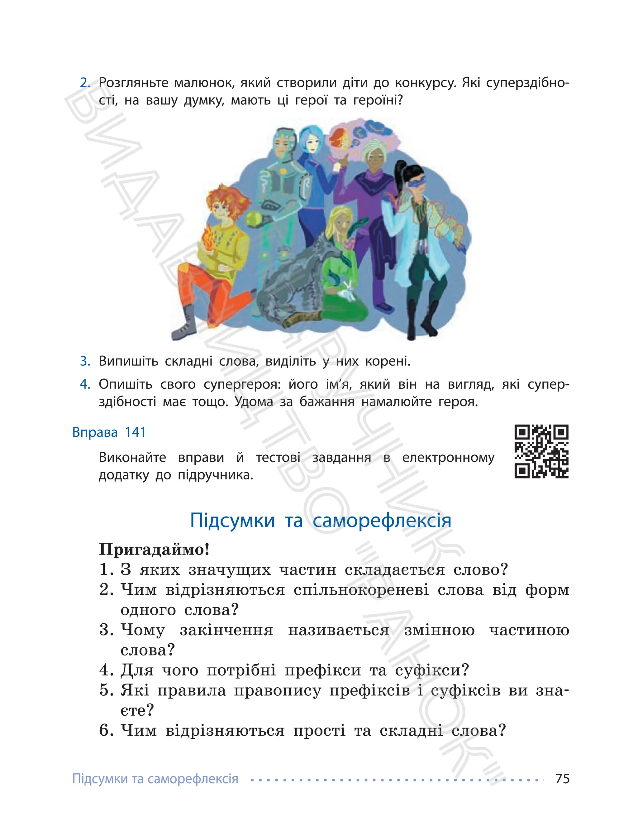 Підсумки та саморефлексія 75
2. Розгляньте малюнок, який створили діти до конкурсу. Які суперздібно-
сті, на вашу думку, мають ці герої та героїні?
3. Випишіть складні слова, виділіть у них корені.
4. Опишіть свого супергероя: його ім’я, який він на вигляд, які супер-
здібності має тощо. Удома за бажання намалюйте героя.
Вправа 141
Виконайте вправи й тестові завдання в електронному
додатку до підручника.
Підсумки та саморефлексія
Пригадаймо!
1. З яких значущих частин складається слово?
2. Чим відрізняються спільнокореневі слова від форм
одного слова?
3. Чому закінчення називається змінною частиною
слова?
4. Для чого потрібні префікси та суфікси?
5. Які правила правопису префіксів і суфіксів ви зна-
єте?
6. Чим відрізняються прості та складні слова?
П
і
д
р
у
ч
н
и
к
В
и
д
а
в
н
и
ц
т
в
о
"
Р
а
н
о
к
"
 