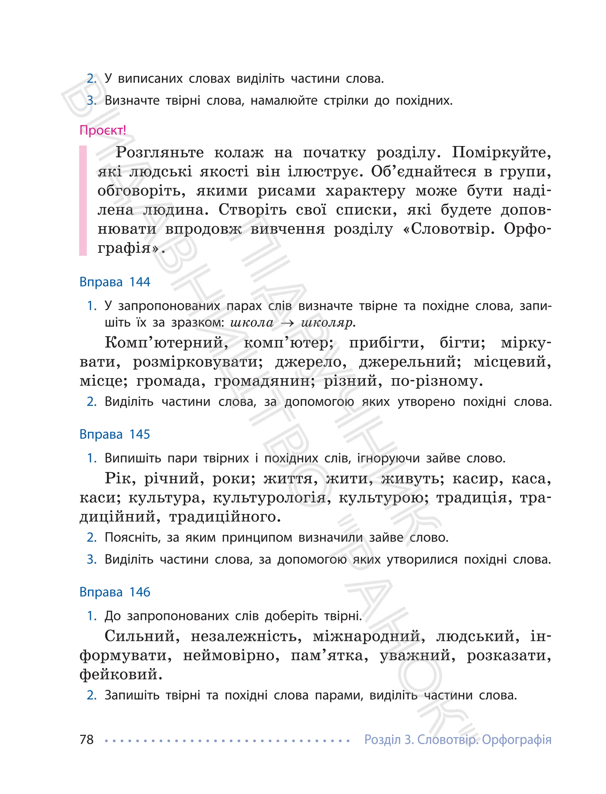Розділ 3. Словотвір. Орфографія
78
2. У виписаних словах виділіть частини слова.
3. Визначте твірні слова, намалюйте стрілки до похідних.
Проєкт!
Розгляньте колаж на початку розділу. Поміркуйте,
які людські якості він ілюструє. Об’єднайтеся в групи,
обговоріть, якими рисами характеру може бути наді-
лена людина. Створіть свої списки, які будете допов-
нювати впродовж вивчення розділу «Словотвір. Орфо-
графія».
Вправа 144
1. У запропонованих парах слів визначте твірне та похідне слова, запи-
шіть їх за зразком: школа → школяр.
Комп’ютерний, комп’ютер; прибігти, бігти; мірку-
вати, розмірковувати; джерело, джерельний; місцевий,
місце; громада, громадянин; різний, по-різному.
2. Виділіть частини слова, за допомогою яких утворено похідні слова.
Вправа 145
1. Випишіть пари твірних і похідних слів, ігноруючи зайве слово.
Рік, річний, роки; життя, жити, живуть; касир, каса,
каси; культура, культурологія, культурою; традиція, тра-
диційний, традиційного.
2. Поясніть, за яким принципом визначили зайве слово.
3. Виділіть частини слова, за допомогою яких утворилися похідні слова.
Вправа 146
1. До запропонованих слів доберіть твірні.
Сильний, незалежність, міжнародний, людський, ін-
формувати, неймовірно, пам’ятка, уважний, розказати,
фейковий.
2. Запишіть твірні та похідні слова парами, виділіть частини слова.
П
і
д
р
у
ч
н
и
к
В
и
д
а
в
н
и
ц
т
в
о
"
Р
а
н
о
к
"
 
